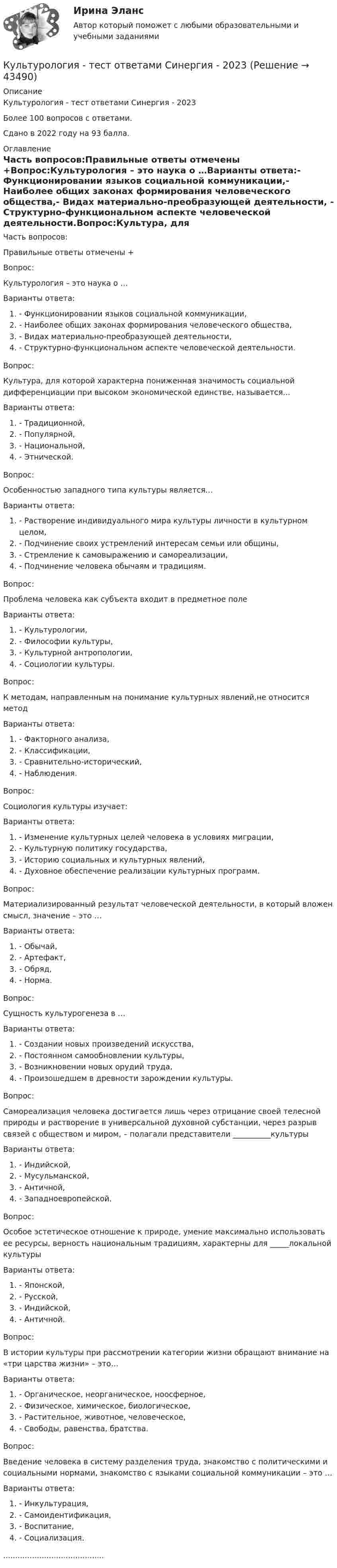     
            Описание
            Культурология - тест ответами Синергия - 2023Более 100 вопросов с ответами.Сдано в 2022 году на 93 балла. 
            Оглавление
            Часть вопросов:Правильные ответы отмечены +Вопрос:Культурология – это наука о …Варианты ответа:- Функционировании языков социальной коммуникации,- Наиболее общих законах формирования человеческого общества,- Видах материально-преобразующей деятельности, - Структурно-функциональном аспекте человеческой деятельности.Вопрос:Культура, для которой характерна пониженная значимость социальной дифференциации при высоком экономической единстве, называется…Варианты ответа:- Традиционной,- Популярной, - Национальной,- Этнической.Вопрос:Особенностью западного типа культуры является…Варианты ответа:- Растворение индивидуального мира культуры личности в культурном целом,- Подчинение своих устремлений интересам семьи или общины,- Стремление к самовыражению и самореализации,- Подчинение человека обычаям и традициям.Вопрос:Проблема человека как субъекта входит в предметное полеВарианты ответа:- Культурологии,- Философии культуры, - Культурной антропологии,- Социологии культуры.Вопрос:К методам, направленным на понимание культурных явлений,не относится методВарианты ответа:- Факторного анализа,- Классификации,- Сравнительно-исторический,- Наблюдения.Вопрос:Социология культуры изучает:Варианты ответа:- Изменение культурных целей человека в условиях миграции,- Культурную политику государства,-  Историю социальных и культурных явлений,- Духовное обеспечение реализации культурных программ.Вопрос:Материализированный результат человеческой деятельности, в который вложен смысл, значение – это …Варианты ответа:- Обычай,- Артефакт,- Обряд,- Норма.Вопрос:Сущность культурогенеза в …Варианты ответа:- Создании новых произведений искусства,- Постоянном самообновлении культуры,- Возникновении новых орудий труда,- Произошедшем в древности зарождении культуры.Вопрос:Самореализация человека достигается лишь через отрицание своей телесной природы и растворение в универсальной духовной субстанции, через разрыв связей с обществом и миром, – полагали представители __________культурыВарианты ответа:- Индийской,- Мусульманской,- Античной,- Западноевропейской.Вопрос:Особое эстетическое отношение к природе, умение максимально использовать ее ресурсы, верность национальным традициям, характерны для _____локальной культурыВарианты ответа:- Японской,- Русской,- Индийской,- Античной.Вопрос:В истории культуры при рассмотрении категории жизни обращают внимание на «три царства жизни» – это…Варианты ответа:- Органическое, неорганическое, ноосферное,- Физическое, химическое, биологическое,- Растительное, животное, человеческое,- Свободы, равенства, братства.Вопрос:Введение человека в систему разделения труда, знакомство с политическими и социальными нормами, знакомство с языками социальной коммуникации – это …Варианты ответа:- Инкультурация,- Самоидентификация,- Воспитание,- Социализация........................................... 
            
            
            Культурология ТЕСТ 6 НСПККультурология - тест ответами Синергия - 2023Культурология тест ответы на вопросы СинергияКультурология Тест СибУПККультурология. тест с ответамиКультурология Тесты+Задания СибУПККультурология Тесты+Задания СибУПККультурология СИБУПК Культурология. Тема 2. Феномен и сущность культурыКультурология ТестКультурология   ТЕСТ - 1     НСПККультурология ТЕСТ-2  НСПККультурология   ТЕСТ-3 НСПККультурология   ТЕСТ-4   НСПК