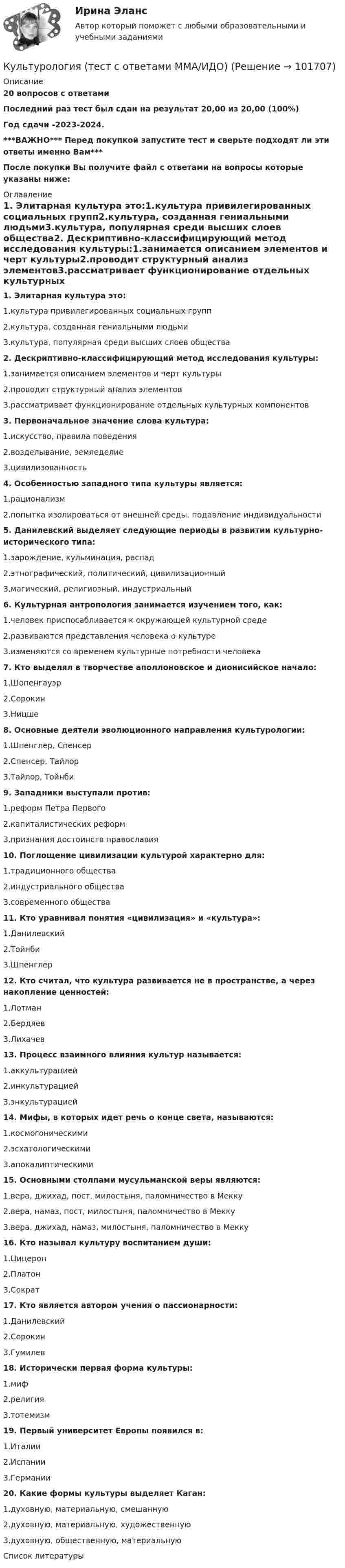       
            Описание
            20 вопросов с ответамиПоследний раз тест был сдан на результат 20,00 из 20,00 (100%)Год сдачи -2023-2024.***ВАЖНО*** Перед покупкой запустите тест и сверьте подходят ли эти ответы именно Вам***После покупки Вы получите файл с ответами на вопросы которые указаны ниже: 
            Оглавление
            1. Элитарная культура это:1.культура привилегированных социальных групп2.культура, созданная гениальными людьми3.культура, популярная среди высших слоев общества2. Дескриптивно-классифицирующий метод исследования культуры:1.занимается описанием элементов и черт культуры2.проводит структурный анализ элементов3.рассматривает функционирование отдельных культурных компонентов 3. Первоначальное значение слова культура:1.искусство, правила поведения2.возделывание, земледелие3.цивилизованность 4. Особенностью западного типа культуры является:1.рационализм2.попытка изолироваться от внешней среды. подавление индивидуальности5. Данилевский выделяет следующие периоды в развитии культурно-исторического типа:1.зарождение, кульминация, распад2.этнографический, политический, цивилизационный3.магический, религиозный, индустриальный6. Культурная антропология занимается изучением того, как:1.человек приспосабливается к окружающей культурной среде2.развиваются представления человека о культуре3.изменяются со временем культурные потребности человека7. Кто выделял в творчестве аполлоновское и дионисийское начало:1.Шопенгауэр2.Сорокин3.Ницше8. Основные деятели эволюционного направления культурологии:1.Шпенглер, Спенсер2.Спенсер, Тайлор3.Тайлор, Тойнби9. Западники выступали против:1.реформ Петра Первого2.капиталистических реформ3.признания достоинств православия10. Поглощение цивилизации культурой характерно для:1.традиционного общества2.индустриального общества3.современного общества11. Кто уравнивал понятия «цивилизация» и «культура»:1.Данилевский2.Тойнби3.Шпенглер 12. Кто считал, что культура развивается не в пространстве, а через накопление ценностей:1.Лотман2.Бердяев3.Лихачев 13. Процесс взаимного влияния культур называется:1.аккультурацией2.инкультурацией3.энкультурацией 14. Мифы, в которых идет речь о конце света, называются:1.космогоническими2.эсхатологическими3.апокалиптическими15. Основными столпами мусульманской веры являются:1.вера, джихад, пост, милостыня, паломничество в Мекку2.вера, намаз, пост, милостыня, паломничество в Мекку3.вера, джихад, намаз, милостыня, паломничество в Мекку 16. Кто называл культуру воспитанием души:1.Цицерон2.Платон3.Сократ17. Кто является автором учения о пассионарности:1.Данилевский2.Сорокин3.Гумилев18. Исторически первая форма культуры:1.миф2.религия3.тотемизм 19. Первый университет Европы появился в:1.Италии2.Испании3.Германии20. Какие формы культуры выделяет Каган:1.духовную, материальную, смешанную2.духовную, материальную, художественную3.духовную, общественную, материальную 
            Список литературы
             
