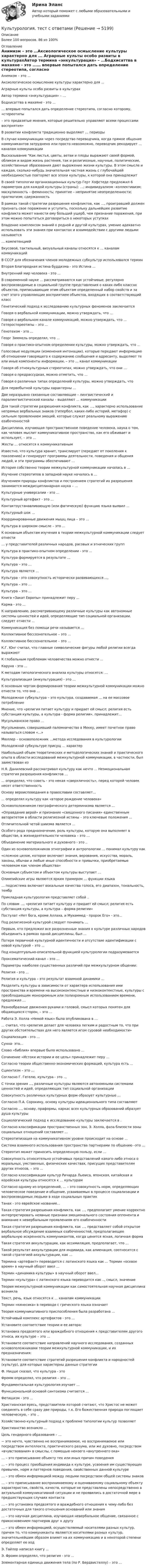      
          Описание
          Более 100 вопросов. 86 из 100% 
          Оглавление
          Анимизм – это …Аксиологическое осмысление культуры характерно для ... Аграрные культы особо развиты в культурахАвтор термина «энкультурация» – …Бодхисаттва в махаяне - это ...… впервые попытался дать определение стереотипа, согласно которому, «стереотипы– это предвзятые мнения, которые решительно управляют всеми процессами восприятия» В развитии конфликта традиционно выделяют … периоды В случае коммуникации через посредство переводчика, когда прямое общение коммуникантов затруднено или просто невозможно, переводчик рекодирует … каналам коммуникацииВысказывание Как листья, цветы, ветви и плоды выражают своей формой, обликом и видом жизнь растения, так и религиозные, научные, политические, хозяйственные образования дают выражение жизни культуры. В этом смысле и каждая, сколько-нибудь значительная частная жизнь с глубочайшей необходимостью повторяет все эпохи культуры, к которой она принадлежитВ своей типологии организационных культур Герт Хофстеде предложил 6 параметров для каждой культуры (страны): …; индивидуализм –коллективизм; маскулинность – феминность; принятие – непринятие неопределенности; прагматизм; сдержанностьВ рамках такой стратегии разрешения конфликтов, как …, проигравший должен признать свое поражение и уступить, поскольку дальнейшее развитие конфликта может нанести ему больший ущерб, чем признание поражения, при этом можно попытаться договориться о некоторых уступкахВладение комплексом знаний о родной и другой культурах, умение адекватно использовать эти знания при контактах и взаимодействии с другими людьми называется… компетенциейВкусовой, тактильный, визуальный каналы относятся к … каналам коммуникаций В СССР для обозначения членов молодежных субкультур использовался термин Вторая Благородная истина буддизма - это Истина ... Внутренний мир человека - это ...В современной науке ... рассматриваются как устойчивые, регулярно воспроизводимые в социальной группе представления о каких-либо классах объектов, приписывающие этим объектам определенный набор свойств и за счет этого управляющие восприятием объектов, входящих в соответствующий классГенетический подход к исследованию культурных феноменов заключаетсяГоворя о вербальной коммуникации, можно утверждать, что … Говоря о вербальном канале коммуникаций, можно утверждать, что … Гетеростереотипы – это …Генотеизм - это ...Георг Зиммель определял, что …Говоря о практико-опытном определении культуры, можно утверждать, что ...Голосовые модуляции (изменения интонации), которые передают информацию об отношении говорящего к содержанию сообщения и адресанту, выделяют те или иные компоненты информации, – это … канал коммуникацииГоворя об этнокультурных стереотипах, можно утверждать, что они … Говоря о предрассудках, можно отметить, что …Говоря о различных типах определений культуры, можно утверждать, чтоДля первобытной культуры характерны … Две неразрывно связанные составляющие – лингвистический и паралингвистический каналы – выделяют … коммуникацииДля такой стратегии разрешения конфликта, как …, характерно использование непрямых вербальных знаков (гипербол, каких-либо историй, метафор) с сильным проявлением эмоций, которые служат реальному выражению озабоченностейДисциплина, изучающая пространственное поведение человека, наука о том, как человек мыслит коммуникативное пространство, как его обживает и использует, – это …Жесты … относятся к коммуникативным Известно, что культура хранит, транслирует (передает от поколения к поколению) и генерирует программы деятельности, поведения и общения людей, и эти программы обеспечивают …История собственно теории межкультурной коммуникации началась в … Изучение стереотипов в западной науке началось в … Изучением природы конфликтов и построением стратегий их разрешения занимается междисциплинарная наука – …Культурные универсалии - это ...Культурный артефакт - это ...Контактоустанавливающую (или фатическую) функцию языка выявил … Культурный шок …Координированные движения мышц лица – это … Культура в широком смысле – это …К основным объектам изучения в теории межкультурной коммуникации следует отнести… у представителей различных народов, расовых и этнических групп Культура в практико-опытном определении - это ...Культура формируется в результате …Культура – это …Культура является …Культура - это совокупность исторически развивающихся ...,Культура – это …Культура – это …Книга «Закат Европы» принадлежит перу ... Карма - это ...К направлению, рассматривающему различные культуры как автономные системы ценностей и идей, определяющие тип социальной организации, следует отнести ...Коммуникация без помощи речи называется … Коллективное бессознательное – это …Коллективное бессознательное – это …К.Г. Юнг считал, что главные символические фигуры любой религии всегда выражают К глобальным проблемам человечества можно отнести ...Каруна - это ...К методам типологического анализа культуры относятся: …Культурализация (инкультyрация) - это ...К основным чертам формирования теории межкультурной коммуникации можно отнести то, что она …Молодежная субкультура – это культура, создаваемая … на ее массовое потреблениеМнение, что «религия питает культуру и придает ей смысл; религия есть субстанция культуры, а культура - форма религии», принадлежит...Мусульманское право ... Мусульманин, совершивший паломничество в Мекку, имеет почетное право называться словом «...»Мюллер – основоположник …метода исследования в культурологии Молодежной субкультуре присущ ... характер Наибольший объем теоретических и методологических знаний и практического опыта в области исследований межкультурной коммуникации, в частности, был заимствован изН.Я. Данилевский рассматривал культуру как нечто ... Неэмоциональная стратегия разрешения конфликтов …... определял, что советь - это некая «сверхличность», перед которой человек несет ответственностьОснову вероисповедания в православии составляет… ... определял культуру как «второе рождение человека» Основоположником географического детерминизма является ... «Оправдание верой» и признание «священного писания» единственным авторитетом в области религиозной истины – это ключевые положения …Отличительной четой шиизма является ...Особого рода предназначение, роль культуры, которую она выполняет в обществе, в жизнедеятельности человека – это …Объединение материального и духовного - это ..Один из основоположников этнографии и антропологии … понимал культуру как«сложное целое, которое включает знания, верования, искусства, мораль, законы, обычаи и любые иные способности и привычки, приобретаемые человеком как членом общества»Основным субъектом и объектом культуры выступает … Олимпийские игры являются ярким примером … функции языка … подсистема включает вокальные качества голоса, его диапазон, тональность, тембр Прикладная культурология представляет собой ..По словам …, «религия питает культуру и придает ей смысл; религия есть субстанция культуры, а культура – форма религии»Постулат «Нет бога, кроме Аллаха, и Мухаммед - пророк Его» - это... Под религиозной культурой следует понимать ...Первым, кто предложил все разрозненные знания о культуре различных народов объединить в рамках одной дисциплины, был ...Потеря первичной культурной идентичности и отсутствие идентификации с новой культурой – это …Под концептуально-описательной функцией культурологии подразумеваетсяПроксематический канал – это …Параметры наиболее существенных различий при межкультурном общении:Религия - это ...Религия и культура – это результат взаимной динамики … Разделить культуры в зависимости от характера использования ими пространства и времени на высококонтекстные и низкоконтекстные, культуры с преобладающим монохромным или полихромным использованием времени, предложил …Разнообразные движения руками и головой, смысл которых понятен для общающихся сторон, – это …Работа Э. Холла «Немой язык» была опубликована в … ... считал, что «религия делает для человека легким и радостным то, что при других обстоятельствах для него является игом суровой необходимости»Социализация - это ...Сунна- это…Слово «библия» впервые было использовано ...Сочинение «Истоки истории и ее цель» принадлежит перу ... Согласно теории общественно-экономических формаций, культура есть ...Сциентизм – это …Согласно Г. Гегелю, культура - это ..,С точки зрения ..., различные культуры являются автономными системами ценностей и идей, определяющих тип социальной организацииСовокупность различных культурных форм образует культурные ... Согласно П.А. Сорокину, основу культуры идеационального типа составляютСогласно ..., основу, праформы, каркас всех культурных образований образует душа культурыСоциологический подход к исследованию культуры заключается в .Согласно   классификации    пространственных        зон,  Э.         Холла,       фаза близости     зоны социальных отношений составляет …Стереотипизация на коммуникативном уровне происходит на основе … Система взаимного использования пространства партнерами по общению –это … Стереотип может приносить определенную пользу, если … Совокупность относительно устойчивых представлений какого-либо этноса о моральных, умственных, физических качествах, присущих представителям других этносов, – это …Согласно классификации культур Ричарда Льюиса, японская, китайская и корейская культуры относятся к … культурамСогласно одному из определений, … – это совокупность норм, определяющих человеческое поведение и общение, усваиваемых в процессе социализации и воспроизводимых людьми в ходе социальных практикТанах - это еврейское название... Такая стратегия разрешения конфликта, как …, предполагает умение корректно интерпретировать неявные признаки эмоционального состояния оппонента и внимание к невербальным проявлениям его озабоченностиТакая стратегия разрешения конфликта, как …, представляет собой открытое вербальное обсуждение взаимных озабоченностей, предполагающее вербальную искренность коммуникантов, когда ценится ясная, логичная формаТакая стратегия аккультурации, как ассимиляция, предполагает, что …Такой результат аккультурации для индивида, как алиенация, соотносится с такой стратегией аккультурации, как …Термина «артефакт» переводится с латинского языка как ... Термин «осевое время» в научный оборот ввел ...Термин «динамика культуры» в научный оборот ввел… Термин «культура» с латинского языка переводится как .., смысл, значение Теория межкультурной коммуникации как самостоятельная научная дисциплина возникла Текст, речь, язык относятся к … каналам коммуникации Термин «кинесика» в переводе с греческого языка означает Теория коммуникативного приспособления была разработана … Устойчивый комплекс артефактов - это ... Установите соответствие теории и ее автора:Установка предвзятого или враждебного отношения к представителям другого этноса, их культуре – это …Установите соответствие направлений научного исследования, созданных основоположниками теории межкультурной коммуникации, и их предназначения:Установите соответствие стратегий разрешения конфликта и народностей (культур), для которых характерны данные стратегииФ. Ницше сказал, что культура - этоФромм определял, что религия – это …Фундаментальная культурология изучает …Функциональной основой синтоизма считается ... Фетишизм - это ...Христианская ересь, представители которой считают, что Христос не может соединять в себе сразу две природы, т.к. Его божественная природа поглощает человеческую, - это ..Хозяйственно-культурный подход к проблеме типологии культур позволяетХристианство возникло …Цель гендерного образования – …− это нечто, чувственно не воспринимаемое, но воспринимаемое или посредством интеллекта, практического разума, или же духовно, посредством «вчувствования» в смыслы, с помощью некоего «внутреннего ока»… – это приписывание объекту тех или иных причин поведения … – это процесс приобщения индивида к культуре, усвоения им существующих привычек, норм и паттернов поведения, свойственных данной культуре… – это обмен информацией между людьми посредством общей системы знаков … – это приписывание воспринимаемому и оцениваемому социальному объекту характеристик, свойств, качеств, которые не представлены непосредственно в актуальной коммуникативной ситуации и не проявились в достаточной мере в предшествующих случаях контакта … – это установка предвзятого и враждебного отношения к чему-либо без достаточных для такого отношения оснований или знания… – это научная дисциплина, изучающая невербальное общение, связанное с прикосновением партнеров друг к другу… – это обмен информацией, осуществляемый носителями разных культур, причем то, что коммуниканты являются носителями разных культур, значительнейшим образом влияет на их коммуникацию и в некоторой степени определяет ее ходЭ. Тайлор написал книгу ...Э. Фромм определял, что религия - это ...Элементарная единица движения тела (по Р. Бердвистеллу) – это …  
            
            
            Культурология Тест СибУПККультурология. тест с ответамиКультурология Тесты+Задания СибУПККультурология Тесты+Задания СибУПКК универсальным критериям оценки качества человеческого капитала организации относят ... (укажите 3 варианта ответа)Купля- продажа земельного участкаК упругой пружине подвешивают груз, в результате чего пружина растягивается на 2 см. Напишите уравнение гармонических колебаний, складывающихся при условии, что пружина дополнительно растягивается на 2 см и освобождается.Культурология   ТЕСТ - 1     НСПККультурология ТЕСТ-2  НСПККультурология   ТЕСТ-3 НСПККультурология   ТЕСТ-4   НСПККультурология тест 6Культурология ТЕСТ 6 НСПККультурология - тест ответами Синергия - 2023
