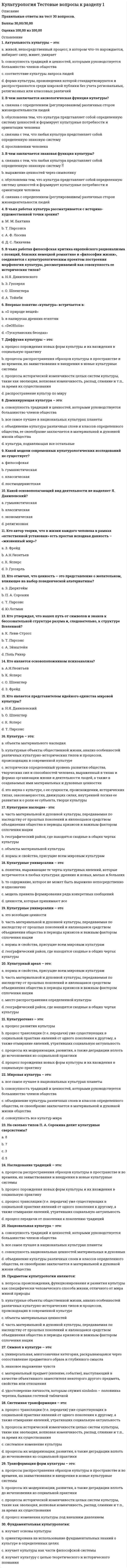     
          Описание
          Правильные ответы на тест 30 вопросов.Баллы 30,00/30,00Оценка 100,00 из 100,00 
          Оглавление
          1. Арес был богом:a. войныb. кузнечного делаc. огняd. морей2. В Древней Греции богиней мудрости была: a. Артемидаb. Афинаc. Геяd. Афродита3. В Древней Греции богом света и поэзии был: a. Аполлонb. Гефестc. Посейдонd. Зевс4. В каком веке произошел кризис греческого полиса?a. IV в. до н.э.b. IV в. н.э.c. VI в. до н.э.d. II в. до н.э.5. В каком году был воздвигнут также грандиозный Пантеон?a. 325г.b. 235 г.c. 125г.d. 225г.6. В каком году были открыты шахтные гробницы?a. 1876г.b. 1788 г.c. 1858г.d. 1887г.7. Вопрос о статусе личности, ее этических и социальных основаниях становится центральным в философии: a. Платонаb. Демокритаc. Эпикураd. Сократа8. Высота статуи «Колосс Родосский» составляет: a. 50 мb. 25 мc. 37 мd. 48 м9. Гея – богиня: a. времениb. морейc. небаd. земли10. Дата создания поэм «Одиссея» и «Илиада»: a. IV в. до н.э.b. VI в. до н.э.c. VIII в. до н.э.d. VII в. до н.э.11. Древнегреческую медицину прославил врач: a. Протагорb. Гиппократc. Платонd. Сократ12. Древнейший письменный свод римского права: a. 7- томник «Происхождение»b. «Законы 12 таблиц»c. «12 основных правил»d. «Древности дел божеских и человеческих»13. Когда впервые проводились Олимпийские игры? a. 767 до н.э.b. 677 до н.э.c. 771 до н.э.d. 776 до н.э.14. Кому принадлежат эти слова: «Лучше быть рабом на земле, чем царем мертвых»?a. Платонb. Сократc. Ахиллесd. Демокрит15. Кому принадлежит идея о происхождении человека из “животных другого вида”? Выберите один ответ:a. Анаксимандруb. Аристотелюc. Сократуd. Фалесу16. Кому принадлежит крылатая фраза «Познай самого себя!»? a. Сократуb. Аристотелюc. Платонуd. Эпикур17. Кому принадлежит первая теория происхождения видов, основанная на идеях эволюции животного мира и естественного отбора? a. Эмпедоклуb. Демокритуc. Аристотелюd. Гераклиту18. Кому принадлежит попытка создания первой универсальной философской системы на основе атомарной теории?a. Демокритуb. Эпикуруc. Эмпедоклуd. Аристотелю19. Кто автор поэмы «Теогония»?a. Гераклитb. Демокритc. Гесиодd. Эфес20. Кто впервые в истории философии создал универсальную идеалистическую системуa. Софоклb. Эмпедоклc. Платонd. Сократ21. Кто первым в истории формулирует закон сохранения энергии и материи? a. Мелисс Самосскийb. Гераклитc. Демокритd. Филолай22. Кто установил точную длину солнечного года? a. Герон Александрийскийb. Эратосфенc. Протагорd. Гиппарх Александр23. Кто является автором произведений «Анабасис» и «Греческая история»?a. Сократb. Демосфенc. Ксенофонтd. Исократ24. Кто является автором труда «Великое математическое построение астрономии в 13 книгах»? a. Сократb. Птолемейc. Эратосфенd. АполлонийПергский25. Одним из крупнейших греческих философов был:a. Парменидb. Пегасc. Гераклитd. Дионис26. Первые дошедшие до нас достоверные работы европейской алхимии принадлежат: a. ИоганнуТаулеруb. Роджеру Бэконуc. Фоме Аквинскомуd. Карлу Попперу27. Сколько этапов выделяют в средневековой культуре? a. 4b. 3c. 8d. 528. Творцом классической греческой трагедии является: a. Эсхилb. Эпикурc. Еврипидd. Эдип29. Чьи труды впоследствии станут центральными в теориях Г. Гегеля и К. Маркса? a. Анаксимандраb. Аристотеляc. Гикетаd. Гераклита Эфесского30. Чьим учеником был Платон? a. Эпикураb. Аристотеляc. Фалесаd. Сократа 
            
            
            Культурология Тестовые вопросы к разделу 2Культурология Тестовые вопросы к разделу 3 НСПККультурология Тестовые вопросы к разделу 4Культурология. Тестовые вопросы к разделу 4. НСПККультурология. Тестовые вопросы к разделу 5. НСПККультурология. Тестовые вопросы к разделу 6. НСПККультурология (тест с ответами «Синергия»).Культурология, тест, 2 семестрКультурология тест 3Культурология тест3Культурология Тест 4Культурология тест 5Культурология Тест 5Культурология тест 6