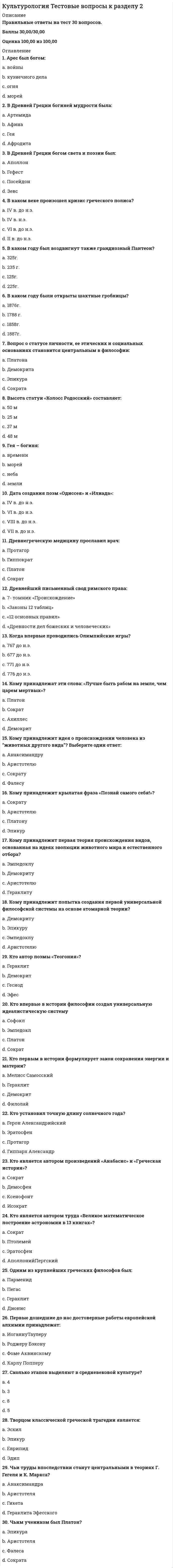     
          Описание
          Правильные ответы на тест 30 вопросов.Баллы 30,00/30,00Оценка 100,00 из 100,00 
          Оглавление
          1. XVIII в. стал веком: a.           знакомства публики с наукой b.           географических открытийc.           научных открытийd.           зарождения науки2. Автор теории «чистой доски»: a.           Д. Дефоb.           К. Попперc.           Д. Локк d.           Ж.-Ж. Руссо3. Автором картины «Рождение Венеры» является: a.           Колюччо Салютатиb.           Сандро Боттичелли c.           МарсилиоФичиноd.           Франческо Петрарка4. В какой европейской стране родилась культура Возрождения?a.           Англияb.           Германияc.           Францияd.           Италия 5. В каком году был основан орден Иисуса?a.           1445 г.b.           1544 г.c.           1534 г. d.           1554 г.6. Визитной карточкой Венеции является: a.           собор Санта-Мария дельФьореb.           площадь Святого Марка c.           собор Святого Виттаd.           баптистерий Сан-Джованни7. Винсент Ван Гог a.           упорно следовал канонам классического рисунка в трактовке человеческой фигурыb.           воплотил в своих картинах душевное смятение и потерянность современного человека c.           писал в стиле нон-артd.           писал в основном женские модели8. Гуманизм эпохи Возрождения строился преимущественно на идее:  a.           превосходства человекаb.           интереса к человеку и всем проявлениям человеческой натуры c.           любви и христианского милосердия к человекуd.           необходимости научного изучения сложностей человеческой психологии9. Идеологией эпохи Реформации стал:  a.           гуманизмb.           стоицизмc.           эклектизмd.           протестантизм 10. К. Писсаро работал преимущественно: a.           в жанре поп-артb.           был последовательным импрессионистомc.           писал в основном женские моделиd.           в жанре городского пейзажа 11. Картину мира в культуре Возрождения характеризует такой термин, как: a.           рационализмb.           маньеризмc.           антропоцентризм d.           эклектизм12. Кем написано произведение «Путешествие Гулливера»?a.           Ф. Бэконb.           Д. Дефоc.           Д. Свифт d.           Д. Локк13. Кого считают родоначальником гуманистической культуры Возрождения?a.           Франческо Петрарка b.           Сандро Боттичеллиc.           Томас Гоббсd.           Леонардо да Винчи14. Кому принадлежат слова: «О дивное и возвышенное назначение человека, которому дано постигнуть то, к чему он стремится, и быть тем, чем он хочет!»?a.           Колюччо Салютатиb.           Марсилио Фичиноc.           Сандро Боттичеллиd.           Пикоделла Мирандола 15. Кто автор картины «Сикстинская мадонна»?a.           Леонардо да Винчиb.           Андреа Мантеньяc.           Рафаэль Санти d.           Сандро Боттичелли16. Кто автор композиции «Пьета» («Оплакивание Христа»), которая в 1504 г. была установлена в соборе Св. Петра? a.           Сандро Боттичеллиb.           Микеланджело Буонарроти c.           Пармиджаниноd.           Рафаэль Санти17. Кто написал «Робинзон Крузо»?a.           К. Попперb.           Д. Маранc.           Д. Дефо d.           Д. Локк18. Кто открыл явление электромагнитной дуги?a.           К. Попперb.           Д. Максвеллc.           М. Фарадей d.           А. Беккерель19. Кто разработал электромагнитную теорию света?a.           Д. Максвелл b.           А. Беккерельc.           М. Фарадейd.           П. Кюри20. Кто создал композицию «Тайная вечеря»?a.           Джорджо Вазариb.           Рафаэль Сантиc.           Микеланджело Буонарротиd.           Леонардо да Винчи 21. Одним из ведущих представителей маньеризма является: a.           Рафаэль Сантиb.           Сандро Боттичеллиc.           Микеланджело Буонарротиd.           Пармиджанино 22. Реформация - это социально-религиозное движение … века: a.           XIVb.           XVc.           XVI d.           XVII23. Сколько периодов выделяют в итальянском Возрождении?a.           8b.           4c.           2d.           524. Тезис о том, что личные качества, доблесть и воля делают человека хозяином своей судьбы, принадлежит: a.           Джорджо Вазариb.           Джованни Боккаччоc.           Пико деллаМирандола d.           Колюччо Салютати25. Философия эпохи Возрождения называется: a.           социализмb.           эпикуреизмc.           гуманизм d.           стоицизм26. Хронологические рамки Высокого Возрождения: a.           вторая половина XIII – XIV вв.b.           XV в.c.           последняя четверть XV – первая треть XVI вв. d.           первая половина XVIIв.27. Хронологические рамки Позднего Возрождения: a.           вторая половина XIII – XIV вв.b.           первая половина XVIII в.c.           XV в.d.           последние две трети XVI в. 28. Хронологические рамки Проторенессанса: a.           первая половина XVIII в.b.           вторая половина XIII – XIV вв. c.           последние две трети XVI в.d.           последняя четверть XV – первая треть XVI вв.29. Хронологические рамки Раннего Возрождения: a.           последние две трети XVI в.b.           XV в. c.           вторая половина XIII – XIV вв.d.           первая половина XVII в.30. Эпоха Возрождения в Италии охватывает: a.           XIV – XVII ввb.           XIII – XVII ввc.           XIV – XVI вв d.           XVI – XVIII вв 
            
            
            Культурология Тестовые вопросы к разделу 3 НСПККультурология Тестовые вопросы к разделу 4Культурология. Тестовые вопросы к разделу 4. НСПККультурология. Тестовые вопросы к разделу 5. НСПККультурология. Тестовые вопросы к разделу 6. НСПККультурология (тест с ответами «Синергия»).Культурология (тест с ответами Синергия)Культурология тест 3Культурология тест3Культурология Тест 4Культурология тест 5Культурология Тест 5Культурология тест 6Культурология Тестовые вопросы к разделу 1