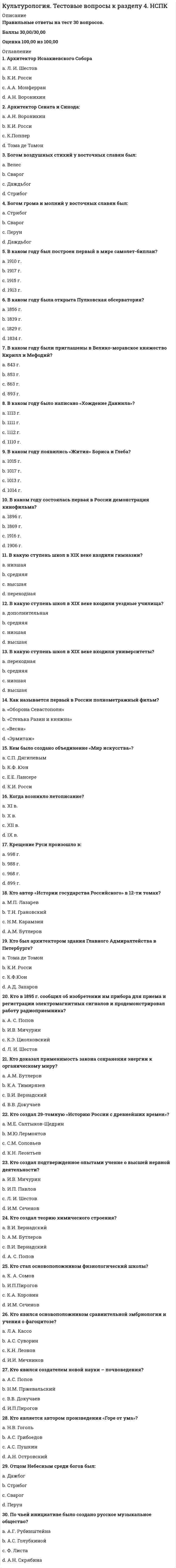     
          Описание
          Правильные ответы на тест 30 вопросов.Баллы 30,00/30,00Оценка 100,00 из 100,00 
          Оглавление
          1. Автор произведения «Доктор Живаго»: a.      М.А. Шолоховb.     М.А.Горькийc.      Б.Л. Пастернак d.     С. Есенин2. В каком году беспредметное искусство оформляется в течение, получившее название кубизм? a.      1907 г. b.     1906 г.c.      1917 г.d.     1908 г.3. В каком году был создан единый Союз писателей СССР под председательством Горького?a.      1938 г.b.     1936 г.c.      1956 г.d.     1934 г. 4. В каком году была национализирована фото и кинопромышленность?a.      1919 г. b.     1923 г.c.      1925 г.d.     1917 г.5. В каком году была создана Всероссийская коллегия по делам музеев и охраны памятников?a.      1915 г.b.     1910 г.c.      1918 г.d.     1917 г. 6. В каком году была создана госкомиссия по просвещению?a.      1918b.     1917c.      1914d.     19197. В каком году вместо 7-летнего вводилось всеобщее 8-летнее образование?a.      1958 г. b.     1954 г.c.      1951 г.d.     1961 г.8. В каком году возникло направление дадаизма?a.      1914 г.b.     1917 г.c.      1913 г.d.     1916 г. 9. В каком году государство отменило плату за обучение в ВУЗах?a.      1958 г.b.     1956 г. c.      1954 г.d.     1945 г.10. В каком году образовалась группа живописцев, получивших в художественных кругах название фовистов?a.      1937 г.b.     1915 г.c.      1925 г.d.     1905 г. 11. В чьих картинах наблюдается сплав сказочности и реализма, примитивизма и гротеска?a.      Модильяниb.     Шагал c.      Пикассоd.     Дюшан12. Где возникло направление дадаизма?a.      Берлинb.     Цюрих c.      Римd.     Париж13. Для чего характерно отрицание разумно постижимого сюжета, характеров, сценического действия, закономерно ведущего от завязки к развязке?a.      модернизмb.     дадаизмc.      структуралистическое искусствоd.     театр абсурда 14. Какое направление в искусстве характеризуют эти слова «Главными элементами нашей поэзии будут храбрость, дерзость и бунт»?a.      футуризм b.     постмодернизмc.      сюрреализмd.     модернизм15. Какое направление в искусстве можно охарактеризовать, как стремящееся освободить живопись от формы, цель которого заключается в свободном самовыражении художника?a.      футуризмb.     модернизмc.      абстракционизм d.     постмодернизм16. Какое произведение стало первым в течении сюрреализма?a.      картина «Бегущая по волнам»b.     фильм «Андалузский пес»c.      журнал «Сюрреализм на службе революции»d.     книга «Магнитные поля» 17. Кому принадлежат слова: «Это ужасная и бессмысленная война отняла у нас пять лет жизни. Мы присутствовали при смехотворном и постыдном разложении того, что нам выдавалось за прекрасное и истинное»?a.      Дюшанb.     Пикассоc.      Эрнст d.     Воллар18. Кому принадлежит мысль о том, что современное индустриальное общество сводит существование человека к «одномерному», к одной функции -потребительской, превращая его в “винтик” социального механизма?a.      Маркузе b.     Хоркхаймерc.      Ницшеd.     М. Дюшан19. Кто автор 7-ой (Ленинградской) симфонии?a.      О. Бергольцb.     Д. Шостакович c.      С. Прокофьевd.     Л. Леонов20. Кто автор произведения «Осенний каннибализм»?a.      Шагалb.     Малевичc.      Дали d.     Элюар21. Кто в своих произведениях сумел показать общество, где отрицается индивидуальность людей и вещей, где индивидуальность лишь тяжелый груз, атавизм, пережиток прошлого?a.      Кафка b.     Лоркаc.      Платовd.     Пырьев22. Кто выдвинул программу антиискусства, в соответствии с которой создание собственно художественных произведений заменяется экспонированием реальных вещей?a.      А.Брентонb.     М. Дюшан c.      Ф.Супоd.     О. Бергольц23. Кто выступил режиссером фильма «Молодая гвардия»?a.      И. Пырьевb.     С. Герасимов c.      С. Прокофьевd.     А.М. Горький24. Кто создал первый квантовый генератор (лазер)?a.      Серов и Глазуновb.     Леонов и Шолоховc.      Басов и Прохоров d.     Пикассо и Шагал25. Под чьим руководством была создана первая в мире межконтинентальная баллистическая ракета?a.      Гагаринаb.     Циолковскогоc.      Курчатоваd.     Королева 26. Представителем абстракционизма является: a.      М.Дюшанb.     М. Шагалc.      П. Мондриан d.     А.Брентон27. Представителем сюрреализма является: a.      М. Дюшанb.     В.Кандинскийc.      Ф. Супо d.     Э.Ионеско28. Представителем элитизма является: a.      Э.Нольдеb.     О. Шпенглер c.      А. Матиссd.     М. Дюшан29. Своеобразные оптические эффекты, зрелищные аттракционы, создаваемые зеркалами и линзами – это: a.      нон-артb.     топ-артc.      поп-артd.     оп-арт 30. Структуралистическое искусство – это: a.      конструкции из фабричных материалов b.     своеобразные оптические эффекты, зрелищные аттракционы, создаваемые зеркалами и линзамиc.      конструкции из металлаd.     самодвижущие экспонаты 
            
            
            Культурология. Тестовые вопросы к разделу 5. НСПККультурология. Тестовые вопросы к разделу 6. НСПККультурология (тест с ответами «Синергия»).Культурология (тест с ответами Синергия)Культурология (тест с ответами Синергия).Культурология (тест с ответами) «Синергия» 2 семестр.Кусторезы применяют для расчистки площадей от:Культурология тест 5Культурология Тест 5Культурология тест 6Культурология Тестовые вопросы к разделу 1Культурология Тестовые вопросы к разделу 2Культурология Тестовые вопросы к разделу 3 НСПККультурология Тестовые вопросы к разделу 4