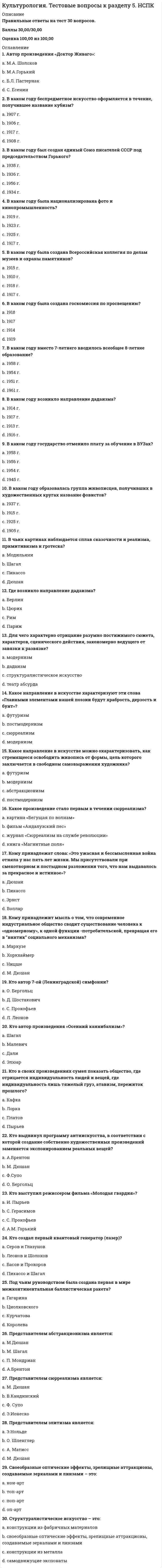     
          Описание
          Правильные ответы на тест 30 вопросов.Баллы 30,00/30,00Оценка 100,00 из 100,00 
          Оглавление
          1. В рамках какой концепции в культурологии рассматривается вопрос субкультуры?a.      образовательной концепцииb.     концепции социализации c.      концепции времениd.     концепции идентичности2. Во многих культурах понятие «толерантность» является своеобразным синонимом…a.      нетерпимостиb.     безразличияc.      терпимости d.     высокой культуры3. Восточная культура ориентируется на нерасчлененность …a.      человека и природы b.     человека и космосаc.      человека и богаd.     человека и его Я4. Завершите фразу: «Клуб помогает своим членам …»a.      общатьсяb.     придаваться «взрослым» видам активности c.      употреблять запрещенные веществаd.     соответствовать моде5. Какие два основные типа культуры выделял П.Сорокин? (Отметьте несколько вариантов ответов) a.      практическийb.     европейскийc.      идеациональный d.     чувственный 6. Какие три уровня отношений культура-природа выделяют? (Отметьте несколько вариантов ответов) a.      духовно-теоретическое b.     практическое c.      практически-духовное d.     теоретически-практическое7. Какое отношение человека к внешнему миру подчеркивает Западная традиция a.      созерцательноеb.     пассивноеc.      отрешенноеd.     активное 8. Когда появилось понятие «контркультура»?a.      1560b.     в 1960 c.      в 1879d.     в 20009. Когда сформировался миросистемный подход a.      в 60-е годы XX в. b.     в 10-е годы XXIв.c.      на рубеже XX в. и XXI вековd.     в 90-е годы XX в10. Кому принадлежат слова: «Человек – мера всех вещей»?a.      Протагору b.     Фрейдуc.      Платонуd.     Аристотелю11. Кому принадлежит фраза: «Природа может обойтись и без культуры, но культура без природы быстро выдохнется»?a.      М. М. Пришвину b.     Н.Данилевскомуc.      Ф. М. Достоевскомуd.     З.Фрейду12. Кто считается основателем современной теории цивилизаций?a.      М. Пришвинb.     Ф. М. Достоевскийc.      З.Фрейдd.     Н.Данилевский 13. Культурный ресурс распадается на четыре основных, базовых элемента: 1) народные, традиционные (этнические) культуры многонациональной России; 2) классическое искусство; 3) техномасс-культура; 4)… Укажите 4-й элементa.      субкультурыb.     медиаc.      контркультураd.     шоубизнес 14. По какому критерию определяется сегодняшнее состояние общества?a.      геополитическое положениеb.     имеющийся капиталc.      характеристики культуры d.     отношения собственности15. Продолжите фразу «Молодежное TV — это в подавляющем большинстве…» a.      детское TVb.     музыкальное TV c.      юмористическое TVd.     познавательное TV16. Продолжите фразу: «В культурологии восточные и западные культуры – это не только фиксация территориального расположения, это еще и…» a.      различие в этносахb.     различные взгляды на человекаc.      различные способы познания мира d.     различие в уровне жизни17. Продолжите фразу: «Музыка, живопись, литература и прочие искусства и непосредственно связанные с ними области эстетической активности человека в XX в. подверглись давлению…a.      рационализмаb.     идеализмаc.      дуализмаd.     иррационализма 18. Продолжите фразу: «На первом и втором этапах развития культуры личность в произведениях культуры…» a.      не выявляется b.     четко проявляетсяc.      связана с производствомd.     связана с природой19. С точки зрения эволюционных теорий цивилизация рассматривается как…a.      этап развития человечестваb.     пик эволюции культурыc.      этап развития мировой культуры d.     этап завершения эволюции20. Синкретичность – это…a.      неразумность поведения и деятельностиb.     слияние с природойc.      традиционностьd.     нераздельность, нерасчлененность явлений 21. Современная мировая цивилизация строится на ценностных основаниях какого-то одного культурного типа, а именно…a.      элитарногоb.     западного c.      народногоd.     восточного22. Укажите какие три типа общества было известно в культуре. a.      сословное b.     демократическое c.      элитарноеd.     первобытное 23. Укажите направление, в рамках которого реализуется направленность искусства на совершенствование психофизического состояния людей. a.      арт-терапия b.     кубизмc.      классицизмd.     футуризм24. Укажите направления живописи XX в.a.      футуризмb.     кубизм c.      экспрессионизм d.     сюрреализм 25. Укажите признаки, характерные для субкультур.a.      закрытость b.     автономия c.      открытостьd.     связь с элитарной культурой26. Укажите примеры «человекоразмерных комплексов». a.      субъекты творчестваb.     медико-биологические объекты c.      объекты экологии d.     субъекты права27. Укажите три этапа взаимодействия культур и личностиa.      общечеловеческая культура b.     культура объектаc.      культура социальной общности d.     культура личности 28. Укажите характеристику соотношения высокой и массовой культуры в 21 веке a.      нет резкого разделения b.     доминирует высокая культураc.      доминирует массовая культураd.     есть значимые отличия29. Укажите, в чем проявляется народная культура. a.      в обычаях, b.     в укладе жизни, c.      в навыках делового общенияd.     в типах семьи и воспитания 30. Человек осваивает среду двумя способами. Укажите их. a.      инструментальным b.     символическим c.      знаковымd.     творческим 
            
            
            Культурология. Тестовые вопросы к разделу 6. НСПККультурология (тест с ответами «Синергия»).Культурология (тест с ответами Синергия)Культурология (тест с ответами Синергия).Культурология (тест с ответами) «Синергия» 2 семестр.Кусторезы применяют для расчистки площадей от:К утопистам эпохи Возрождения относится:Культурология Тест 5Культурология тест 6Культурология Тестовые вопросы к разделу 1Культурология Тестовые вопросы к разделу 2Культурология Тестовые вопросы к разделу 3 НСПККультурология Тестовые вопросы к разделу 4Культурология. Тестовые вопросы к разделу 4. НСПК