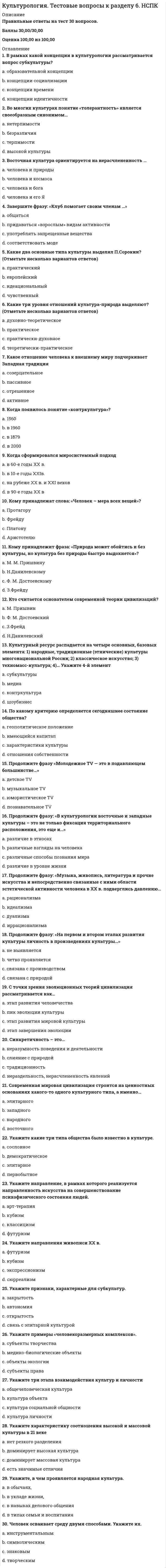     
          Описание
          Максимальная оценка 93 балла (отлично). 
          Оглавление
          Список вопросов:1. Анимизм – это … 2.Аксиологическое осмысление культуры характерно для ... 3.Аграрные культы особо развиты в культурах 4.Автор термина «энкультурация» – …5. Бодхисаттва в махаяне - это ... 6. … впервые попытался дать определение стереотипа, согласно которому, «стереотипы – это предвзятые мнения, которые решительно управляют всеми процессами восприятия» 7.В развитии конфликта традиционно выделяют … периоды 8.В случае коммуникации через посредство переводчика, когда прямое общение коммуникантов затруднено или просто невозможно, переводчик рекодирует … каналам коммуникации 9.Высказывание Как листья, цветы, ветви и плоды выражают своей формой, обликом и видом жизнь растения, так и религиозные, научные, политические, хозяйственные образования дают выражение жизни культуры. В этом смысле и каждая, сколько-нибудь значительная частная жизнь с глубочайшей необходимостью повторяет все эпохи культуры, к которой она принадлежит10.В своей типологии организационных культур Герт Хофстеде предложил 6 параметров для каждой культуры (страны): …; индивидуализм –коллективизм; маскулинность – феминность; принятие – непринятие неопределенности; прагматизм; сдержанность 11.В рамках такой стратегии разрешения конфликтов, как …, проигравший должен признать свое поражение и уступить, поскольку дальнейшее развитие конфликта может нанести ему больший ущерб, чем признание поражения, при этом можно попытаться договориться о некоторых уступках 12.Владение комплексом знаний о родной и другой культурах, умение адекватно использовать эти знания при контактах и взаимодействии с другими людьми называется … компетенцией 13.Вкусовой, тактильный, визуальный каналы относятся к … каналам коммуникаций 14.В СССР для обозначения членов молодежных субкультур использовался термин 15.Вторая Благородная истина буддизма - это Истина ... 16.Внутренний мир человека - это ...17.В современной науке ... рассматриваются как устойчивые, регулярно воспроизводимые в социальной группе представления о каких-либо классах объектов, приписывающие этим объектам определенный набор свойств и за счет этого управляющие восприятием объектов, входящих в соответствующий класс 18. Генетический подход к исследованию культурных феноменов заключается 19.Говоря о вербальной коммуникации, можно утверждать, что … 20.Говоря о вербальном канале коммуникаций, можно утверждать, что … 21.Гетеростереотипы – это … 22.Генотеизм - это ... 23.Георг Зиммель определял, что … 24.Говоря о практико-опытном определении культуры, можно утверждать, что ... 25.Голосовые модуляции (изменения интонации), которые передают информацию об отношении говорящего к содержанию сообщения и адресанту, выделяют те или иные компоненты информации, – это … канал коммуникации26.Говоря об этнокультурных стереотипах, можно утверждать, что они … 27.Говоря о предрассудках, можно отметить, что … 28.Говоря о различных типах определений культуры, можно утверждать, что29.Для первобытной культуры характерны …30.Две неразрывно связанные составляющие – лингвистический и паралингвистический каналы – выделяют … коммуникации 31.Для такой стратегии разрешения конфликта, как …, характерно использование непрямых вербальных знаков (гипербол, каких-либо историй, метафор) с сильным проявлением эмоций, которые служат реальному выражению озабоченностей 32.Дисциплина, изучающая пространственное поведение человека, наука о том, как человек мыслит коммуникативное пространство, как его обживает и использует, – это … 33. Жесты … относятся к коммуникативным 34. Известно, что культура хранит, транслирует (передает от поколения к поколению) и генерирует программы деятельности, поведения и общения людей, и эти программы обеспечивают … 35.История собственно теории межкультурной коммуникации началась в … 36.Изучение стереотипов в западной науке началось в … 37.Изучением природы конфликтов и построением стратегий их разрешения занимается междисциплинарная наука – …38. Культурные универсалии - это ... 39.Культурный артефакт - это ...40.Контактоустанавливающую (или фатическую) функцию языка выявил … 41.Культурный шок … 42.Координированные движения мышц лица – это … 43.Культура в широком смысле – это … 44.К основным объектам изучения в теории межкультурной коммуникации следует отнести … у представителей различных народов, расовых и этнических групп 45.Культура в практико-опытном определении - это ...46.Культура формируется в результате …47.Культура – это … 48.Культура является …49.Культура - это совокупность исторически развивающихся ...,50.Культура – это …51.Культура – это … 52.Книга «Закат Европы» принадлежит перу ...53.Карма - это ... 54.К направлению, рассматривающему различные культуры как автономные системы ценностей и идей, определяющие тип социальной организации, следует отнести ...55.Коммуникация без помощи речи называется … 56.Коллективное бессознательное – это …57.Коллективное бессознательное – это … 58.К.Г. Юнг считал, что главные символические фигуры любой религии всегда выражают 59.К глобальным проблемам человечества можно отнести ... 60.Каруна - это ... 61.К методам типологического анализа культуры относятся: …62.Культурализация (инкультyрация) - это ...63.К основным чертам формирования теории межкультурной коммуникации можно отнести то, что она 64. Молодежная субкультура – это культура, создаваемая … на ее массовое потребление65.Мнение, что «религия питает культуру и придает ей смысл; религия есть субстанция культуры, а культура - форма религии», принадлежит...66.Мусульманское право ... 67.Мусульманин, совершивший паломничество в Мекку, имеет почетное право называться словом «...»68.Мюллер – основоположник …метода исследования в культурологии69.Молодежной субкультуре присущ ... характер 70. Наибольший объем теоретических и методологических знаний и практического опыта в области исследований межкультурной коммуникации, в частности, был заимствован из 71.Н.Я. Данилевский рассматривал культуру как нечто ... 72.Неэмоциональная стратегия разрешения конфликтов … 73. ... определял, что советь - это некая «сверхличность», перед которой человек несет ответственность 74.Основу вероисповедания в православии составляет… 75. ... определял культуру как «второе рождение человека»76.Основоположником географического детерминизма является ...77. «Оправдание верой» и признание «священного писания» единственным авторитетом в области религиозной истины – это ключевые положения … 78.Отличительной четой шиизма является ... 79.Особого рода предназначение, роль культуры, которую она выполняет в обществе, в жизнедеятельности человека – это …80.Объединение материального и духовного - это .. 81.Один из основоположников этнографии и антропологии … понимал культуру как «сложное целое, которое включает знания, верования, искусства, мораль, законы, обычаи и любые иные способности и привычки, приобретаемые человеком как членом общества» 82.Основным субъектом и объектом культуры выступает … 83.Олимпийские игры являются ярким примером … функции языка 84. … подсистема включает вокальные качества голоса, его диапазон, тональность, тембр 85.Прикладная культурология представляет собой ..86.По словам …, «религия питает культуру и придает ей смысл; религия есть субстанция культуры, а культура – форма религии»87.Постулат «Нет бога, кроме Аллаха, и Мухаммед - пророк Его» - это... 88.Под религиозной культурой следует понимать ... 89.Первым, кто предложил все разрозненные знания о культуре различных народов объединить в рамках одной дисциплины, был ... 90.Потеря первичной культурной идентичности и отсутствие идентификации с новой культурой – это … 91.Под концептуально-описательной функцией культурологии подразумевается 92.Проксематический канал – это … 93.Параметры наиболее существенных различий при межкультурном общении: 94. Религия - это ... 95.Религия и культура – это результат взаимной динамики … 96.Разделить культуры в зависимости от характера использования ими пространства и времени на высококонтекстные и низкоконтекстные, культуры с преобладающим монохромным или полихромным использованием времени, предложил … 97.Разнообразные движения руками и головой, смысл которых понятен для общающихся сторон, – это 98.Работа Э. Холла «Немой язык» была опубликована в … 99. ... считал, что «религия делает для человека легким и радостным то, что при других обстоятельствах для него является игом суровой необходимости» 100.Социализация - это ... 101.Сунна- это… 102.Слово «библия» впервые было использовано ... 103.Сочинение «Истоки истории и ее цель» принадлежит перу ... 104.Согласно теории общественно-экономических формаций, культура есть ... 105.Сциентизм – это … 106.Согласно Г. Гегелю, культура - это .., 107.С точки зрения ..., различные культуры являются автономными системами ценностей и идей, определяющих тип социальной организации 108.Совокупность различных культурных форм образует культурные ... 109.Согласно П.А. Сорокину, основу культуры идеационального типа составляют 110.Согласно ..., основу, праформы, каркас всех культурных образований образует душа культуры111.Социологический подход к исследованию культуры заключается в .112.Согласно классификации пространственных зон, Э. Холла, фаза близости зоны социальных отношений составляет … 113.Стереотипизация на коммуникативном уровне происходит на основе … 114.Система взаимного использования пространства партнерами по общению –это … 115.Стереотип может приносить определенную пользу, если … 116.Совокупность относительно устойчивых представлений какого-либо этноса о моральных, умственных, физических качествах, присущих представителям других этносов, – это … 117.Согласно классификации культур Ричарда Льюиса, японская, китайская и корейская культуры относятся к … культурам 118.Согласно одному из определений, … – это совокупность норм, определяющих человеческое поведение и общение, усваиваемых в процессе социализации и воспроизводимых людьми в ходе социальных практик119. Танах - это еврейское название...120.Такая стратегия разрешения конфликта, как …, предполагает умение корректно интерпретировать неявные признаки эмоционального состояния оппонента и внимание к невербальным проявлениям его озабоченности 121.Такая стратегия разрешения конфликта, как …, представляет собой открытое вербальное обсуждение взаимных озабоченностей, предполагающее вербальную искренность коммуникантов, когда ценится ясная, логичная форма 122.Такая стратегия аккультурации, как ассимиляция, предполагает, что … 123.Такой результат аккультурации для индивида, как алиенация, соотносится с такой стратегией аккультурации, как … 124.Термина «артефакт» переводится с латинского языка как ... 125.Термин «осевое время» в научный оборот ввел ...126.Термин «динамика культуры» в научный оборот ввел…127.Термин «культура» с латинского языка переводится как .., смысл, значение 128.Теория межкультурной коммуникации как самостоятельная научная дисциплина возникла 129.Текст, речь, язык относятся к … каналам коммуникации 130.Термин «кинесика» в переводе с греческого языка означает 131.Теория коммуникативного приспособления была разработана …132. Устойчивый комплекс артефактов - это ...133.Установите соответствие теории и ее автора: 134.Установка предвзятого или враждебного отношения к представителям другого этноса, их культуре – это … 135.Установите соответствие направлений научного исследования, созданных основоположниками теории межкультурной коммуникации, и их предназначения: 136.Установите соответствие стратегий разрешения конфликта и народностей (культур), для которых характерны данные стратегии 137. Ф. Ницше сказал, что культура - это 138.Фромм определял, что религия – это … 139.Фундаментальная культурология изучает … 140.Функциональной основой синтоизма считается ... 141.Фетишизм - это ...142. Христианская ересь, представители которой считают, что Христос не может соединять в себе сразу две природы, т.к. Его божественная природа поглощает человеческую, - это ..143.Хозяйственно-культурный подход к проблеме типологии культур позволяет 144.Христианство возникло …145. Цель гендерного образования – … 146. − это нечто, чувственно не воспринимаемое, но воспринимаемое или посредством интеллекта, практического разума, или же духовно, посредством «вчувствования» в смыслы, с помощью некоего «внутреннего ока» 147.… – это приписывание объекту тех или иных причин поведения 148.… – это процесс приобщения индивида к культуре, усвоения им существующих привычек, норм и паттернов поведения, свойственных данной культуре 149.… – это обмен информацией между людьми посредством общей системы знаков 150.… – это приписывание воспринимаемому и оцениваемому социальному объекту характеристик, свойств, качеств, которые не представлены непосредственно в актуальной коммуникативной ситуации и не проявились в достаточной мере в предшествующих случаях контакта 151.… – это установка предвзятого и враждебного отношения к чему-либо без достаточных для такого отношения оснований или знания 152.… – это научная дисциплина, изучающая невербальное общение, связанное с прикосновением партнеров друг к другу 153.… – это обмен информацией, осуществляемый носителями разных культур, причем то, что коммуниканты являются носителями разных культур, значительнейшим образом влияет на их коммуникацию и в некоторой степени определяет ее ход 154.Э. Тайлор написал книгу ... 155.Э. Фромм определял, что религия - это ...156.Элементарная единица движения тела (по Р. Бердвистеллу) – это … 
            
            
            Культурология (тест с ответами «Синергия»).Культурология (тест с ответами Синергия)Культурология (тест с ответами Синергия).Культурология (тест с ответами) «Синергия» 2 семестр.Кусторезы применяют для расчистки площадей от:К утопистам эпохи Возрождения относится:К функциям международного движения капитала относят …Культурология тест 6Культурология Тестовые вопросы к разделу 1Культурология Тестовые вопросы к разделу 2Культурология Тестовые вопросы к разделу 3 НСПККультурология Тестовые вопросы к разделу 4Культурология. Тестовые вопросы к разделу 4. НСПККультурология. Тестовые вопросы к разделу 5. НСПК