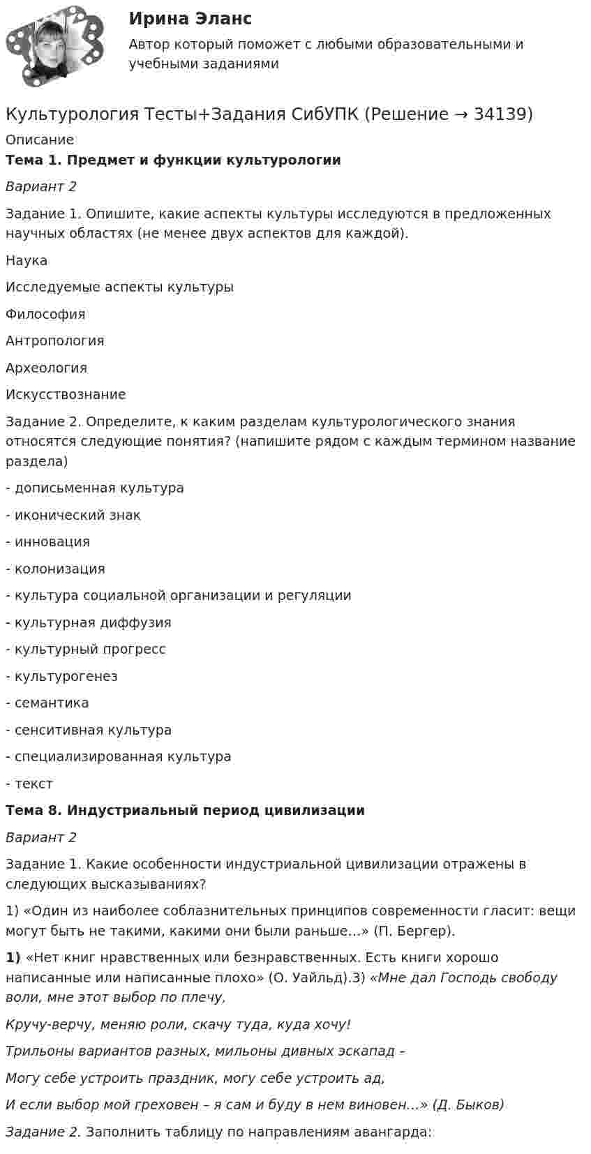     
          Описание
          Тема 1. Предмет и функции культурологии Вариант 2Задание 1. Опишите, какие аспекты культуры исследуются в предложенных научных областях (не менее двух аспектов для каждой).	 Наука Исследуемые аспекты культуры   Философия    Антропология    Археология      Искусствознание   Задание 2. Определите, к каким разделам культурологического знания относятся следующие понятия? (напишите рядом с каждым термином название раздела)- дописьменная культура - иконический знак - инновация - колонизация - культура социальной организации и регуляции - культурная диффузия - культурный прогресс - культурогенез - семантика  - сенситивная культура - специализированная культура - текст Тема 8. Индустриальный период цивилизации Вариант 2Задание 1. Какие особенности индустриальной цивилизации отражены  в следующих высказываниях?1)    «Один из наиболее соблазнительных принципов современности гласит: вещи могут быть не такими, какими они были раньше…» (П. Бергер).1)    «Нет книг нравственных или безнравственных. Есть книги хорошо написанные или написанные плохо» (О. Уайльд).3) «Мне дал Господь свободу воли, мне этот выбор по плечу,Кручу-верчу, меняю роли, скачу туда, куда хочу!Трильоны вариантов разных, мильоны дивных эскапад – Могу себе устроить праздник, могу себе устроить ад,И если выбор мой греховен – я сам и буду в нем виновен…» (Д. Быков)Задание 2. Заполнить таблицу по направлениям авангарда:   
            
            
            Культурология. тест с ответамиКультурология Тесты+Задания СибУПККультурология Тесты+Задания СибУПКК универсальным критериям оценки качества человеческого капитала организации относят ... (укажите 3 варианта ответа)Купля- продажа земельного участкаК упругой пружине подвешивают груз, в результате чего пружина растягивается на 2 см. Напишите уравнение гармонических колебаний, складывающихся при условии, что пружина дополнительно растягивается на 2 см и освобождается.Курение студентовКультурология ТЕСТ-2  НСПККультурология   ТЕСТ-3 НСПККультурология   ТЕСТ-4   НСПККультурология тест 6Культурология ТЕСТ 6 НСПККультурология - тест ответами Синергия - 2023Культурология тест ответы на вопросы Синергия