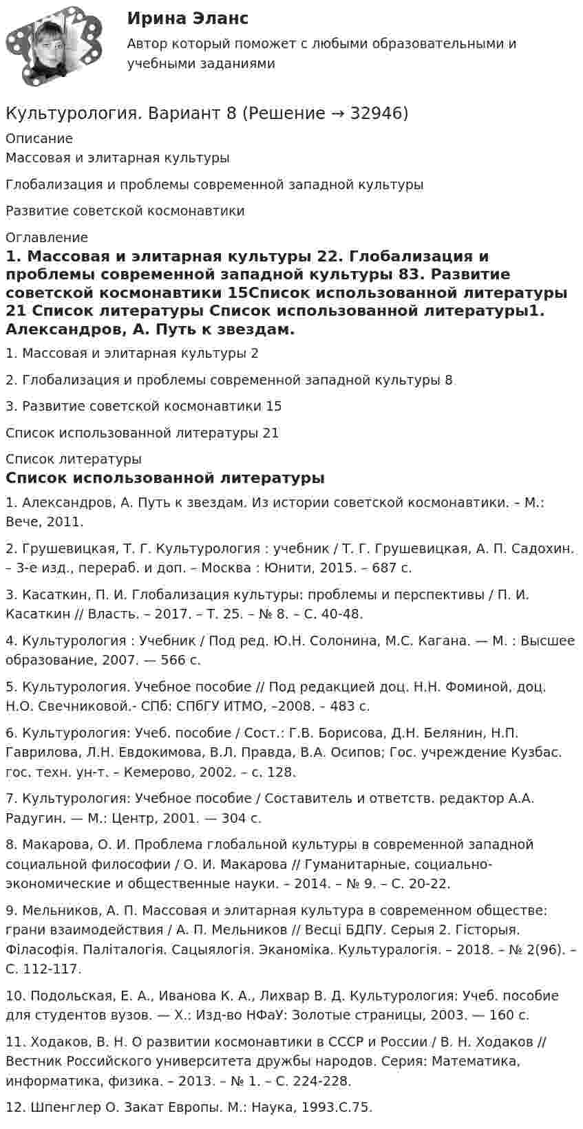     
          Описание
          Массовая и элитарная культурыГлобализация и проблемы современной западной культурыРазвитие советской космонавтики	 
          Оглавление
          1. Массовая и элитарная культуры	22. Глобализация и проблемы современной западной культуры	83. Развитие советской космонавтики	15Список использованной литературы	21 
          Список литературы
          Список использованной литературы1.             Александров, А. Путь к звездам. Из истории советской космонавтики. – М.: Вече, 2011.2.             Грушевицкая, Т. Г. Культурология : учебник / Т. Г. Грушевицкая, А. П. Садохин. – 3-е изд., перераб. и доп. – Москва : Юнити, 2015. – 687 с.3.             Касаткин, П. И. Глобализация культуры: проблемы и перспективы / П. И. Касаткин // Власть. – 2017. – Т. 25. – № 8. – С. 40-48.4.             Культурология : Учебник / Под ред. Ю.Н. Солонина, М.С. Кагана. — М. : Высшее образование, 2007. — 566 с.5.             Культурология. Учебное пособие // Под редакцией доц. Н.Н. Фоминой, доц. Н.О. Свечниковой.- СПб: СПбГУ ИТМО, –2008. – 483 с.6.             Культурология: Учеб. пособие / Сост.: Г.В. Борисова, Д.Н. Белянин, Н.П. Гаврилова, Л.Н. Евдокимова, В.Л. Правда, В.А. Осипов; Гос. учреждение Кузбас. гос. техн. ун-т. – Кемерово, 2002. – с. 128.7.             Культурология: Учебное пособие / Составитель и ответств. редактор А.А. Радугин. — М.: Центр, 2001. — 304 с.8.             Макарова, О. И. Проблема глобальной культуры в современной западной социальной философии / О. И. Макарова // Гуманитарные, социально-экономические и общественные науки. – 2014. – № 9. – С. 20-22.9.             Мельников, А. П. Массовая и элитарная культура в современном обществе: грани взаимодействия / А. П. Мельников // Весці БДПУ. Серыя 2. Гісторыя. Філасофія. Паліталогія. Сацыялогія. Эканоміка. Культуралогія. – 2018. – № 2(96). – С. 112-117.10.          Подольская, Е. А., Иванова К. А., Лихвар В. Д. Культурология: Учеб. пособие для студентов вузов. — Х.: Изд-во НФаУ: Золотые страницы, 2003. — 160 с. 11.          Ходаков, В. Н. О развитии космонавтики в СССР и России / В. Н. Ходаков // Вестник Российского университета дружбы народов. Серия: Математика, информатика, физика. – 2013. – № 1. – С. 224-228.12.          Шпенглер О. Закат Европы. М.: Наука, 1993.C.75.
            
            
            КультурологияКультурология. Вариант 8Культурология ВСЕ ЗАДАНИЯ Культурология (ДО, ПНК, ПДО, 1 часть)Культурология (ДО, ПНК, ПДО, 1 часть)Культурология (ДО, ПНК, ПДО, 1 часть)Культурология (ДО, ПНК, ПДО, 1 часть)Культура успеха и самоосознанностьКультура устной и письменной речи ДГТУКультурная специфика систем коммуникации. Что мешает понимать друг другаКультурно-творческая инициатива определяется как деятельностное проявление внутренних побуждений, которое выражается в новом продуктивном результате и связано с ориентацией личности на духовные, культурные ценности. Знание своих индивидуальных  Культурологические основы волшебной сказкиКультурологияКультурология