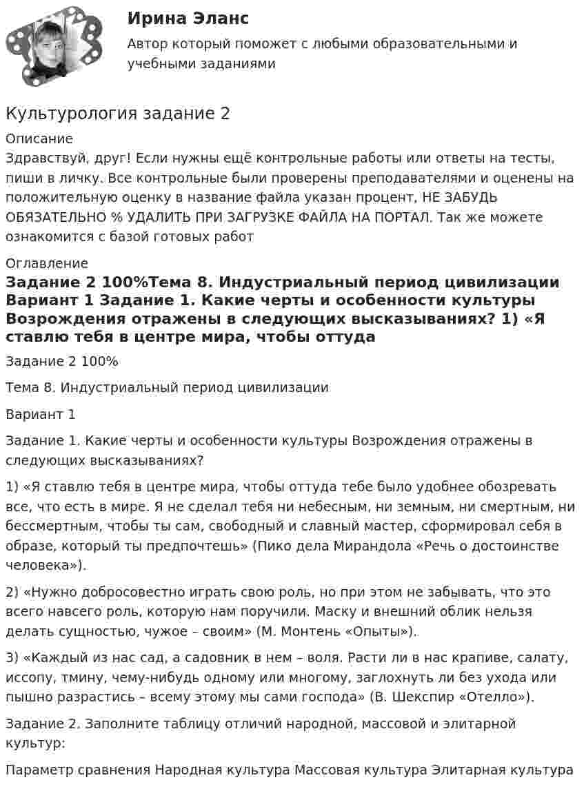      
          Описание
          Здравствуй, друг! Если нужны ещё контрольные работы или ответы на тесты, пиши в личку. Все контрольные были проверены преподавателями и оценены на положительную оценку в название файла указан процент, НЕ ЗАБУДЬ ОБЯЗАТЕЛЬНО % УДАЛИТЬ ПРИ ЗАГРУЗКЕ ФАЙЛА НА ПОРТАЛ. Так же можете ознакомится с базой готовых работ  
          Оглавление
          Задание  2 100%Тема 8. Индустриальный период цивилизации

Вариант 1
Задание 1. Какие черты и особенности культуры Возрождения отражены  в следующих высказываниях? 
1) «Я ставлю тебя в центре мира, чтобы оттуда тебе было удобнее обозревать все, что есть в мире. Я не сделал тебя ни небесным, ни земным, ни смертным, ни бессмертным, чтобы ты сам, свободный и славный мастер, сформировал себя в образе, который ты предпочтешь» (Пико дела Мирандола «Речь о достоинстве человека»). 2) «Нужно добросовестно играть свою роль, но при этом не забывать, что это всего навсего роль, которую нам поручили. Маску и внешний облик нельзя делать сущностью, чужое – своим» (М. Монтень «Опыты»).  3) «Каждый из нас сад, а садовник в нем – воля. Расти ли в нас крапиве, салату, иссопу, тмину, чему-нибудь одному или многому, заглохнуть ли без ухода или пышно разрастись – всему этому мы сами господа» (В. Шекспир «Отелло»). Задание 2. Заполните таблицу отличий народной, массовой и элитарной культур:
Параметр сравнения 	Народная культура	Массовая культура	Элитарная культура
 
            
            
            КУЛЬТУРОЛОГИЯ ЗАДАНИЕ 1 СИБУПККультурология задание  2 Культурология. Задание 2КУЛЬТУРОЛОГИЯ ЗАДАНИЕ 2 СИБУПККультурология задание 87%Культурология ИТОГОВЫЙ ТЕСТ Культурология  итоговый тест  СИБУПК  Культурология (ДО, ПНК, ПДО, 2 часть) Практическое занятие 1. Задания 1-4, 6-9 НСПККультурология (ДО, ПНК, ПДО, 2 часть) Практическое занятие 1. Задания 1-4, 6-9 НСПККультурология (ДО, ПНК, ПДО, 2 часть) Практическое занятие 2. Задания 1-4, 6-9  НСПККультурология (ДО, ПНК, ПДО, 2 часть) Практическое занятие 3Культурология (ДО, ПНК, ПДО, 2 часть) Тестовые вопросы к разделу 4 НСПККультурология (ДО, ПНК, ПДО, 2 часть) Тестовые вопросы к разделу 5 НСПККультурология (ДО, ПНК, ПДО, 2 часть)Тестовые вопросы к разделу 6 НСПК
