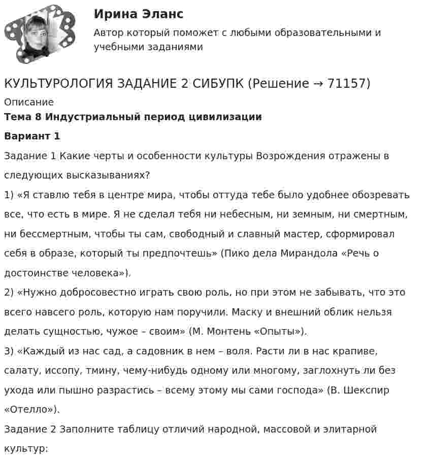     
            Описание
            Тема 8 Индустриальный период цивилизацииВариант 1Задание 1 Какие черты и особенности культуры Возрождения отражены вследующих высказываниях?1) «Я ставлю тебя в центре мира, чтобы оттуда тебе было удобнее обозреватьвсе, что есть в мире. Я не сделал тебя ни небесным, ни земным, ни смертным,ни бессмертным, чтобы ты сам, свободный и славный мастер, сформировалсебя в образе, который ты предпочтешь» (Пико дела Мирандола «Речь одостоинстве человека»).2) «Нужно добросовестно играть свою роль, но при этом не забывать, что этовсего навсего роль, которую нам поручили. Маску и внешний облик нельзяделать сущностью, чужое – своим» (М. Монтень «Опыты»).3) «Каждый из нас сад, а садовник в нем – воля. Расти ли в нас крапиве,салату, иссопу, тмину, чему-нибудь одному или многому, заглохнуть ли безухода или пышно разрастись – всему этому мы сами господа» (В. Шекспир«Отелло»).Задание 2 Заполните таблицу отличий народной, массовой и элитарнойкультур:   
            
            
            Культурология. Задание 2КУЛЬТУРОЛОГИЯ ЗАДАНИЕ 2 СИБУПККультурология задание 87%Культурология ИТОГОВЫЙ ТЕСТ Культурология  итоговый тест  СИБУПК Культурология комплексное задание НСПККультурология Комплексное задание НСПККультурология (ДО, ПНК, ПДО, 2 часть) Практическое занятие 2. Задания 1-4, 6-9  НСПККультурология (ДО, ПНК, ПДО, 2 часть) Практическое занятие 3Культурология (ДО, ПНК, ПДО, 2 часть) Тестовые вопросы к разделу 4 НСПККультурология (ДО, ПНК, ПДО, 2 часть) Тестовые вопросы к разделу 5 НСПККультурология (ДО, ПНК, ПДО, 2 часть)Тестовые вопросы к разделу 6 НСПККультурология  Задание 1КУЛЬТУРОЛОГИЯ ЗАДАНИЕ 1 СИБУПК
