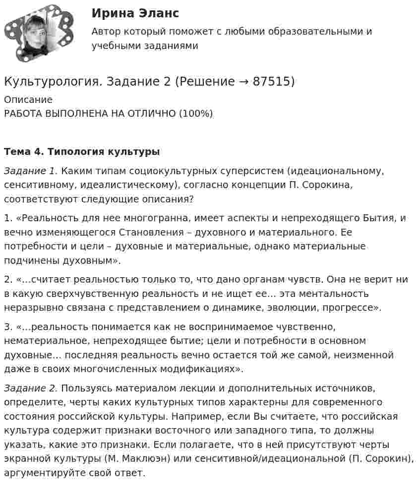     
            Описание
            РАБОТА ВЫПОЛНЕНА НА ОТЛИЧНО (100%)Тема 4. Типология культуры Задание 1. Каким типам социокультурных суперсистем (идеациональному, сенситивному, идеалистическому), согласно концепции П. Сорокина, соответствуют следующие описания?1. «Реальность для нее многогранна, имеет аспекты и непреходящего Бытия, и вечно изменяющегося Становления – духовного и материального. Ее потребности и цели – духовные и материальные, однако материальные подчинены духовным».2. «…считает реальностью только то, что дано органам чувств. Она не верит ни в какую сверхчувственную реальность и не ищет ее… эта ментальность неразрывно связана с представлением о динамике, эволюции, прогрессе».3. «…реальность понимается как не воспринимаемое чувственно, нематериальное, непреходящее бытие; цели и потребности в основном духовные… последняя реальность вечно остается той же самой, неизменной даже в своих многочисленных модификациях». Задание 2. Пользуясь материалом лекции и дополнительных источников, определите, черты каких культурных типов характерны для современного состояния российской культуры. Например, если Вы считаете, что российская культура содержит признаки восточного или западного типа, то должны указать, какие это признаки. Если полагаете, что в ней присутствуют черты экранной культуры (М. Маклюэн) или сенситивной/идеациональной (П. Сорокин), аргументируйте свой ответ.   
            
            
            Культурология задание  2 Культурология. Задание 2КУЛЬТУРОЛОГИЯ ЗАДАНИЕ 2 СИБУПККультурология задание 87%Культурология ИТОГОВЫЙ ТЕСТ Культурология  итоговый тест  СИБУПК Культурология комплексное задание НСПККультурология (ДО, ПНК, ПДО, 2 часть) Практическое занятие 1. Задания 1-4, 6-9 НСПККультурология (ДО, ПНК, ПДО, 2 часть) Практическое занятие 2. Задания 1-4, 6-9  НСПККультурология (ДО, ПНК, ПДО, 2 часть) Практическое занятие 3Культурология (ДО, ПНК, ПДО, 2 часть) Тестовые вопросы к разделу 4 НСПККультурология (ДО, ПНК, ПДО, 2 часть) Тестовые вопросы к разделу 5 НСПККультурология (ДО, ПНК, ПДО, 2 часть)Тестовые вопросы к разделу 6 НСПККультурология  Задание 1