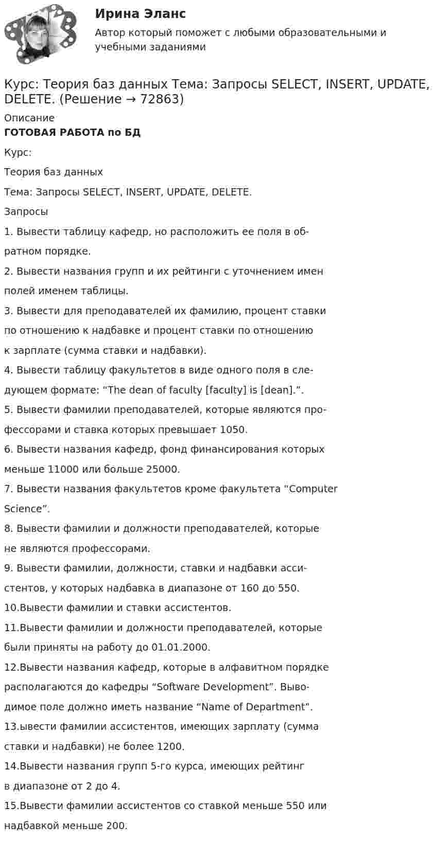     
            Описание
            ГОТОВАЯ РАБОТА по БДКурс:Теория баз данныхТема: Запросы SELECT, INSERT, UPDATE, DELETE.Запросы1. Вывести таблицу кафедр, но расположить ее поля в об-ратном порядке.2. Вывести названия групп и их рейтинги с уточнением именполей именем таблицы.3. Вывести для преподавателей их фамилию, процент ставкипо отношению к надбавке и процент ставки по отношениюк зарплате (сумма ставки и надбавки).4. Вывести таблицу факультетов в виде одного поля в сле-дующем формате: “The dean of faculty [faculty] is [dean].”.5. Вывести фамилии преподавателей, которые являются про-фессорами и ставка которых превышает 1050.6. Вывести названия кафедр, фонд финансирования которыхменьше 11000 или больше 25000.7. Вывести названия факультетов кроме факультета “ComputerScience”.8. Вывести фамилии и должности преподавателей, которыене являются профессорами.9. Вывести фамилии, должности, ставки и надбавки асси-стентов, у которых надбавка в диапазоне от 160 до 550.10.Вывести фамилии и ставки ассистентов.11.Вывести фамилии и должности преподавателей, которыебыли приняты на работу до 01.01.2000.12.Вывести названия кафедр, которые в алфавитном порядкерасполагаются до кафедры “Software Development”. Выво-димое поле должно иметь название “Name of Department”.13.ывести фамилии ассистентов, имеющих зарплату (суммаставки и надбавки) не более 1200.14.Вывести названия групп 5-го курса, имеющих рейтингв диапазоне от 2 до 4.15.Вывести фамилии ассистентов со ставкой меньше 550 илинадбавкой меньше 200.   
            
            
            Курс Проектная деятельность - Тест 1. Управление проектами ИДДО НИУ МЭИКурс: Теория баз данных  Тема: Запросы SELECT, INSERT, UPDATE, DELETE.Курс Физика 3.1. Томский политехнический университет ИДЗ №1 Вариант 13Курс Цифровая обработка сигналов (ИДДО ЦОС-Б-3-1-ЗаО) - Аттестационный курс_Итоговый тест (ЦОС)Курс Экономика информационного общества. Тест 1. ИДДО НИУ МЭИКурс Экономическая теория 1/2. Микроэкономика. Тест 1. ИДДО НИУ МЭИКусавченко, ранее судимая за разбой, участие в банде, была вновь осуждена по ч.2 ст.209 УК РФ и по отбытии наказания (два года лишения свободы) была освобождена из места лишения свободы. Через 2 года постановлением Челябинского областного суда было удовлетворено ее ходатайство о досрочном снятии судимости. В кассационной инстанции постановление суда было оставлено без изменения.курсовая Норма управляемости и ее влияниеКурсовая работа по Оценке бизнеса и стоимостному подходу к управлению Оценка рыночной стоимости предприятия Управления Факторами СтоимостиКурсовая работа Страховая компания как предпринимательская структура и ее роль на финансовом рынке РоссииКурсовая работа Тактика расследования терроризмаКурсовая Стандарты алкогольной продукциикурсовая Технология мониторинга земель сельскохозяйственного землепользования ОАО Луч в условиях Ханты-Мансийского района… курс показывает, сколько единиц отечественной валюты можно получить в обмен на единицу иностранной валюты, то есть – это цена единицы  иностранной валюты, выраженная в денежных единицах национальной валюты 