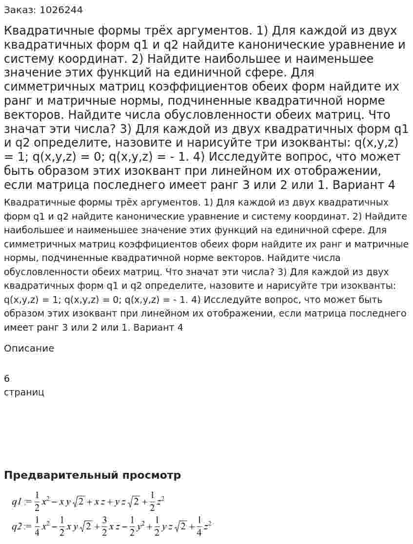 Квадратичные формы трёх аргументов. 1) Для каждой из двух квадратичных форм q1 и q2 найдите канонические уравнение и систему координат. 2) Найдите наибольшее и наименьшее значение этих функций на единичной сфере. Для симметричных матриц коэффициентов обеих форм найдите их ранг и матричные нормы, подчиненные квадратичной норме векторов. Найдите числа обусловленности обеих матриц. Что значат эти числа? 3) Для каждой из двух квадратичных форм q1 и q2 определите, назовите и нарисуйте три изокванты: q(x,y,z) = 1; q(x,y,z) = 0; q(x,y,z) = - 1. 4) Исследуйте вопрос, что может быть образом этих изоквант при линейном их отображении, если матрица последнего имеет ранг 3 или 2 или 1. Вариант 4 