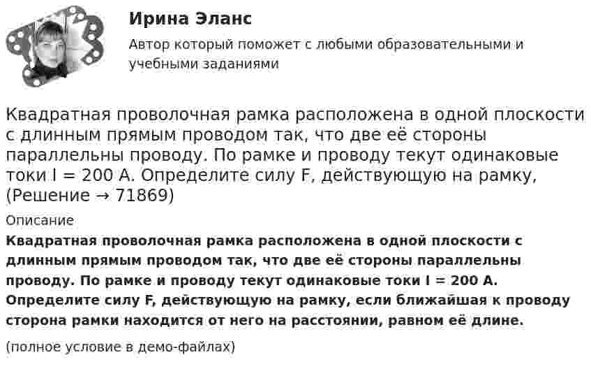     
            Описание
            Квадратная проволочная рамка расположена в одной плоскости с длинным прямым проводом так, что две её стороны параллельны проводу. По рамке и проводу текут одинаковые токи I = 200 А. Определите силу F, действующую на рамку, если ближайшая к проводу сторона рамки находится от него на расстоянии, равном её длине.(полное условие в демо-файлах)   
            
            
            Квадратная проволочная рамка расположена в одной плоскости с длинным прямым проводом так, что две её стороны параллельны проводу. По рамке и проводу текут одинаковые токи 1 кА. Определить силу, действующую на рамкуКвадратная проволочная рамка расположена в одной плоскости с длинным прямым проводом так, что две её стороны параллельны проводу. По рамке и проводу текут одинаковые токи I = 200 А. Определите силу F, действующую на рамку, Квадратная проволочная рамка расположена в одной плоскости с длинным прямым проводом так, что две ее стороны параллельны проводу. По рамке и проводу текут одинаковые токи I = 200 А. Определить силу F, действующую на рамку, если ближайшаяКвадратная проволочная рамка расположена в одной плоскости с длинным прямым проводом так, что две её стороны параллельны проводу. По рамке и проводу текут одинаковые токи I = 20 А. Определить силу F, действующую на рамку,Квадратная проволочная рамка расположена в одной плоскости с длинным прямым проводом так, что две её стороны параллельны проводу. По рамке и проводу текут одинаковые токи силой I = 2 кА. Определить силу, действующую на рамку,Квадратная проволочная рамка расположена в одной плоскости с прямым длинным проводом так, что две её стороны параллельны проводу. По рамке и проводу текут одинаковые токи силой I = 200 А. Определить силу, действующую на рамку,Квадратная проволочная рамка со стороной a и прямой длинный проводник с постоянным током I лежат в одной плоскости. Индуктивность рамки L, её сопротивление R. Рамку повернули на 180o вокруг оси К батарее с ЭДС e = 300 В подключены два плоских конденсатора ёмкостью C1 = 2 пФ и C2 = 3 пФ. Определить заряд Q и напряжение U на пластинах конденсаторов в двух случаях:К батарее, ЭДС которой 2 В и внутреннее сопротивление 0,5 Ом присоединён проводник. Определить:  а) при каком сопротивлении проводника мощность, выделяемая в нём, максимальна?  б) как велика при этом мощность, выделяемая в проводнике?К безработным относят того, кто не работает …К бесконечной равномерно заряженной вертикальной плоскости подвесили на нити одноимённо заряженный шарик массой 100 мг и зарядом 0,5 мкКл. Определите поверхностную плотность заряда на плоскости, если натяжение нити, К бесконечной равномерно заряженной вертикальной плоскости подвешен на нити одноимённо заряженный шарик массой 50 мг и зарядом 0,6 нКл. Натяжение нити, на которой висит шарик 0,7 мН. Найти поверхностную плотность заряда на плоскости.К бесконечной равномерно заряженной вертикальной плоскости подвешен на нити одноимённо заряженный шарик массой m = 50 мг и зарядом Q = 0,6 нКл. Сила натяжения нити, на которой висит шарик, F = 0,7 мН. К бруску массой m = 4 кг приложена сила F = 9,8 Н под углом  = 45° к горизонтальной поверхности стола. Определить ускорение a движения бруска, если коэффициент трения  = 0,1.
