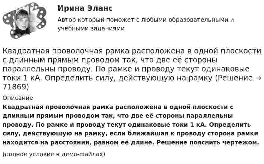     
            Описание
            Квадратная проволочная рамка расположена в одной плоскости с длинным прямым проводом так, что две её стороны параллельны проводу. По рамке и проводу текут одинаковые токи 1 кА. Определить силу, действующую на рамку, если ближайшая к проводу сторона рамки находится на расстоянии, равном её длине. Решение пояснить чертежом.(полное условие в демо-файлах)   
            
            
            К бытовым помещениям относятся…Квадратная проволочная рамка расположена в одной плоскости с длинным прямым проводом так, что две её стороны параллельны проводу. По рамке и проводу текут одинаковые токи 1 кА. Определить силу, действующую на рамкуКвадратная проволочная рамка расположена в одной плоскости с длинным прямым проводом так, что две её стороны параллельны проводу. По рамке и проводу текут одинаковые токи I = 200 А. Определите силу F, действующую на рамку, Квадратная проволочная рамка расположена в одной плоскости с длинным прямым проводом так, что две ее стороны параллельны проводу. По рамке и проводу текут одинаковые токи I = 200 А. Определить силу F, действующую на рамку, если ближайшаяКвадратная проволочная рамка расположена в одной плоскости с длинным прямым проводом так, что две её стороны параллельны проводу. По рамке и проводу текут одинаковые токи I = 20 А. Определить силу F, действующую на рамку,Квадратная проволочная рамка расположена в одной плоскости с длинным прямым проводом так, что две её стороны параллельны проводу. По рамке и проводу текут одинаковые токи силой I = 2 кА. Определить силу, действующую на рамку,Квадратная проволочная рамка расположена в одной плоскости с прямым длинным проводом так, что две её стороны параллельны проводу. По рамке и проводу текут одинаковые токи силой I = 200 А. Определить силу, действующую на рамку,К батарее с э.д.с.  300 В подключены два плоских конденсатора ёмкостью С1 = 2 пФ и С2 = 3 пФ. Определить заряд q и напряжение U на пластинах конденсаторов в двух случаях: 1) при последовательном соединении; 2) при параллельном соединении.К батарее с ЭДС e = 300 В подключены два плоских конденсатора ёмкостью C1 = 2 пФ и C2 = 3 пФ. Определить заряд Q и напряжение U на пластинах конденсаторов в двух случаях:К батарее, ЭДС которой 2 В и внутреннее сопротивление 0,5 Ом присоединён проводник. Определить:  а) при каком сопротивлении проводника мощность, выделяемая в нём, максимальна?  б) как велика при этом мощность, выделяемая в проводнике?К безработным относят того, кто не работает …К бесконечной равномерно заряженной вертикальной плоскости подвесили на нити одноимённо заряженный шарик массой 100 мг и зарядом 0,5 мкКл. Определите поверхностную плотность заряда на плоскости, если натяжение нити, К бесконечной равномерно заряженной вертикальной плоскости подвешен на нити одноимённо заряженный шарик массой 50 мг и зарядом 0,6 нКл. Натяжение нити, на которой висит шарик 0,7 мН. Найти поверхностную плотность заряда на плоскости.К бесконечной равномерно заряженной вертикальной плоскости подвешен на нити одноимённо заряженный шарик массой m = 50 мг и зарядом Q = 0,6 нКл. Сила натяжения нити, на которой висит шарик, F = 0,7 мН. 