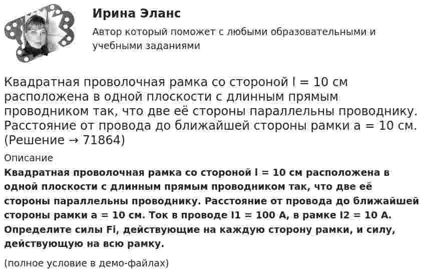     
            Описание
            Квадратная проволочная рамка со стороной l = 10 см расположена в одной плоскости с длинным прямым проводником так, что две её стороны параллельны проводнику. Расстояние от провода до ближайшей стороны рамки a = 10 см. Ток в проводе I1 = 100 А, в рамке I2 = 10 А. Определите силы Fi, действующие на каждую сторону рамки, и силу, действующую на всю рамку.(полное условие в демо-файлах)   
            
            
            Квадратная проволочная рамка со стороной a и прямой длинный проводник с постоянным током I лежат в одной плоскости. Индуктивность рамки L, её сопротивление R. Рамку повернули на 180o вокруг оси Квадратная проволочная рамка со стороной l = 10 см расположена в одной плоскости с длинным прямым проводником так, что две её стороны параллельны проводнику. Расстояние от провода до ближайшей стороны рамки a = 10 см. Квадратная рамка из медной проволоки сечением 1 мм2 помещена в магнитное поле, индукция которого меняется по закону  B = B0 coswt,Квадратная рамка из тонкого провода может свободно вращаться вокруг горизонтальной оси, совпадающей с одной из сторон, масса m рамки равна 20 г. Рамку поместили в однородное магнитное поле (B = 0,1 Тл)Квадратная рамка из тонкого провода может свободно вращаться вокруг горизонтальной оси, совпадающей с одной из сторон. Масса m рамки равна 20 г. Рамку поместили в однородное магнитное поле (В = 0,1 Тл), направленное вертикально вверх.Квадратная рамка из тонкого провода может свободно вращаться вокруг горизонтальной оси, совпадающей с одной из сторон. Масса m рамки равна 30 г. Рамку поместили в однородное магнитное поле (B = 0,2 Тл), Квадратная рамка площадью 20 см2, состоящая из 1000 витков, расположена в однородном поле с индукцией 10-3 Тл перпендикулярно полю. В течение 0,02 с рамку удалили за пределы поля. Какова ЭДС в рамке?К бруску массой m = 4 кг приложена сила F = 9,8 Н под углом  = 45° к горизонтальной поверхности стола. Определить ускорение a движения бруска, если коэффициент трения  = 0,1.К бытовым помещениям относятся…Квадратная проволочная рамка расположена в одной плоскости с длинным прямым проводом так, что две её стороны параллельны проводу. По рамке и проводу текут одинаковые токи 1 кА. Определить силу, действующую на рамкуКвадратная проволочная рамка расположена в одной плоскости с длинным прямым проводом так, что две её стороны параллельны проводу. По рамке и проводу текут одинаковые токи I = 200 А. Определите силу F, действующую на рамку, Квадратная проволочная рамка расположена в одной плоскости с длинным прямым проводом так, что две ее стороны параллельны проводу. По рамке и проводу текут одинаковые токи I = 200 А. Определить силу F, действующую на рамку, если ближайшаяКвадратная проволочная рамка расположена в одной плоскости с длинным прямым проводом так, что две её стороны параллельны проводу. По рамке и проводу текут одинаковые токи I = 20 А. Определить силу F, действующую на рамку,Квадратная проволочная рамка расположена в одной плоскости с длинным прямым проводом так, что две её стороны параллельны проводу. По рамке и проводу текут одинаковые токи силой I = 2 кА. Определить силу, действующую на рамку,
