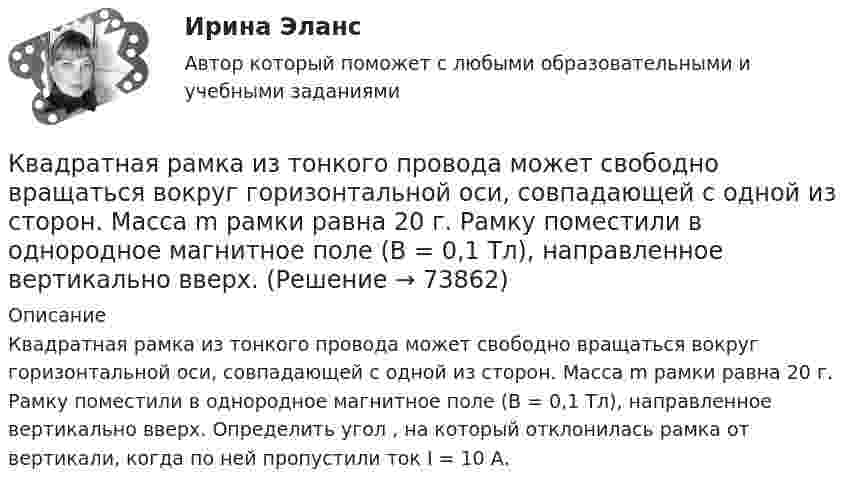      
            Описание
            Квадратная рамка из тонкого провода может свободно вращаться вокруг горизонтальной оси, совпадающей с одной из сторон. Масса m рамки равна 20 г. Рамку поместили в однородное магнитное поле (В = 0,1 Тл), направленное вертикально вверх. Определить угол , на который отклонилась рамка от вертикали, когда по ней пропустили ток I = 10 А.   
            
            
            Квадратная рамка из тонкого провода может свободно вращаться вокруг горизонтальной оси, совпадающей с одной из сторон, масса m рамки равна 20 г. Рамку поместили в однородное магнитное поле (B = 0,1 Тл)Квадратная рамка из тонкого провода может свободно вращаться вокруг горизонтальной оси, совпадающей с одной из сторон. Масса m рамки равна 20 г. Рамку поместили в однородное магнитное поле (В = 0,1 Тл), направленное вертикально вверх.Квадратная рамка из тонкого провода может свободно вращаться вокруг горизонтальной оси, совпадающей с одной из сторон. Масса m рамки равна 30 г. Рамку поместили в однородное магнитное поле (B = 0,2 Тл), Квадратная рамка площадью 20 см2, состоящая из 1000 витков, расположена в однородном поле с индукцией 10-3 Тл перпендикулярно полю. В течение 0,02 с рамку удалили за пределы поля. Какова ЭДС в рамке?Квадратная рамка площадью 20 см2, состоящая из 1000 витков, расположена в однородном поле с индукцией 10 Тл перпендикулярно полю. В течение 0,02 с рамку удалили за пределы поля. Какая ЭДС наводится в рамке?Квадратная рамка со стороной 15 см расположена в магнитном поле так, что плоскость рамки составляет угол 30 с направлением поля. Магнитное  поле изменяется по закону  В = 0.15sin(пиt), где В выражается в теслах. Найти  ЭДС в момент t = 3 с. Квадратная рамка со стороной 1 см содержит 100 витков и помещена в однородное магнитное поле напряжённостью 100 А/м. Направление поля составляет угол 30° с нормалью к рамке.Квадратная проволочная рамка расположена в одной плоскости с длинным прямым проводом так, что две её стороны параллельны проводу. По рамке и проводу текут одинаковые токи I = 200 А. Определите силу F, действующую на рамку, Квадратная проволочная рамка расположена в одной плоскости с длинным прямым проводом так, что две ее стороны параллельны проводу. По рамке и проводу текут одинаковые токи I = 200 А. Определить силу F, действующую на рамку, если ближайшаяКвадратная проволочная рамка расположена в одной плоскости с длинным прямым проводом так, что две её стороны параллельны проводу. По рамке и проводу текут одинаковые токи I = 20 А. Определить силу F, действующую на рамку,Квадратная проволочная рамка расположена в одной плоскости с длинным прямым проводом так, что две её стороны параллельны проводу. По рамке и проводу текут одинаковые токи силой I = 2 кА. Определить силу, действующую на рамку,Квадратная проволочная рамка расположена в одной плоскости с прямым длинным проводом так, что две её стороны параллельны проводу. По рамке и проводу текут одинаковые токи силой I = 200 А. Определить силу, действующую на рамку,Квадратная проволочная рамка со стороной a и прямой длинный проводник с постоянным током I лежат в одной плоскости. Индуктивность рамки L, её сопротивление R. Рамку повернули на 180o вокруг оси Квадратная проволочная рамка со стороной l = 10 см расположена в одной плоскости с длинным прямым проводником так, что две её стороны параллельны проводнику. Расстояние от провода до ближайшей стороны рамки a = 10 см. 