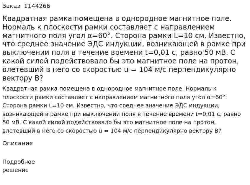 Квадратная рамка помещена в однородное магнитное поле. Нормаль к плоскости рамки составляет с направлением магнитного поля угол α=60°. Сторона рамки L=10 см. Известно, что среднее значение ЭДС индукции, возникающей в рамке при выключении поля в течение времени t=0,01 с, равно 50 мВ. С какой силой подействовало бы это магнитное поле на протон, влетевший в него со скоростью u = 104 м/с перпендикулярно вектору B? 