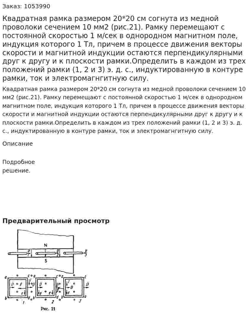 Квадратная рамка размером 20*20 см согнута из медной проволоки сечением 10 мм2 (рис.21). Рамку перемещают с постоянной скоростью 1 м/сек в однородном магнитном поле, индукция которого 1 Тл, причем в процессе движения векторы скорости и магнитной индукции остаются перпендикулярными друг к другу и к плоскости рамки.Определить в каждом из трех положений рамки (1, 2 и 3) э. д. с., индуктированную в контуре рамки, ток и электромагнгитную силу. 
