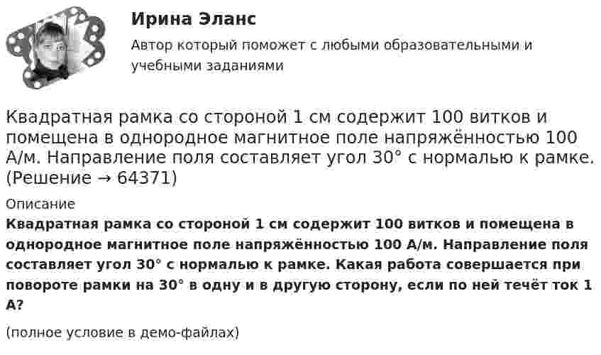     
            Описание
            Квадратная рамка со стороной 1 см содержит 100 витков и помещена в однородное магнитное поле напряжённостью 100 А/м. Направление поля составляет угол 30° с нормалью к рамке. Какая работа совершается при повороте рамки на 30° в одну и в другую сторону, если по ней течёт ток 1 А?(полное условие в демо-файлах)   
            
            
            Квадратная рамка со стороной 1 см содержит 100 витков и помещена в однородное магнитное поле напряжённостью 100 А/м. Направление поля составляет угол 30° с нормалью к рамке.Квадратная рамка со стороной 1 см содержит 100 витков и помещена в однородное магнитное поле напряжённостью 100 А/м. Направление поля составляет угол 30° с нормалью к рамке. Квадратная рамка со стороной 1 см содержит 100 витков и помещена в однородное магнитное поле напряжённостью 100 А/м. Направление поля составляет угол 30° с нормалью к рамке. Определить работу при повороте рамкиКвадратная рамка со стороной 4 см содержит 100 витков и помещена в однородное магнитное поле напряжённостью 100 А/м. Направление поля составляет угол 30° с нормалью к рамке.Квадратная рамка, со стороной L = 1 м, из тонкого провода может свободно вращаться вокруг горизонтальной оси, совпадающей с одной из сторон. Масса m рамки равна 20 г. Рамку поместили в однородное магнитное поле 	Квадратная рамка со стороной а = 1 м и массой m = 1 кг расположена в одной плоскости на расстоянии b = 1 м от прямого бесконечного проводника с током I1 = 104 А. При каком токе I2 в рамке она будет «висеть» неподвижно в воздухеКвадратный контур площадью S находится в однородном магнитном поле с индукцией B, линии индукции перпендикулярны плоскости контура. Найти модуль изменения магнитного потока |ΔΦ| при повороте контура на 45Квадратная проволочная рамка со стороной l = 10 см расположена в одной плоскости с длинным прямым проводником так, что две её стороны параллельны проводнику. Расстояние от провода до ближайшей стороны рамки a = 10 см. Квадратная рамка из медной проволоки сечением 1 мм2 помещена в магнитное поле, индукция которого меняется по закону  B = B0 coswt,Квадратная рамка из тонкого провода может свободно вращаться вокруг горизонтальной оси, совпадающей с одной из сторон, масса m рамки равна 20 г. Рамку поместили в однородное магнитное поле (B = 0,1 Тл)Квадратная рамка из тонкого провода может свободно вращаться вокруг горизонтальной оси, совпадающей с одной из сторон. Масса m рамки равна 20 г. Рамку поместили в однородное магнитное поле (В = 0,1 Тл), направленное вертикально вверх.Квадратная рамка из тонкого провода может свободно вращаться вокруг горизонтальной оси, совпадающей с одной из сторон. Масса m рамки равна 30 г. Рамку поместили в однородное магнитное поле (B = 0,2 Тл), Квадратная рамка площадью 20 см2, состоящая из 1000 витков, расположена в однородном поле с индукцией 10-3 Тл перпендикулярно полю. В течение 0,02 с рамку удалили за пределы поля. Какова ЭДС в рамке?Квадратная рамка площадью 20 см2, состоящая из 1000 витков, расположена в однородном поле с индукцией 10 Тл перпендикулярно полю. В течение 0,02 с рамку удалили за пределы поля. Какая ЭДС наводится в рамке?