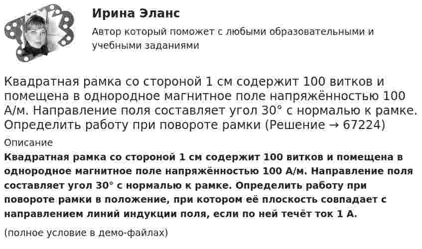     
            Описание
            Квадратная рамка со стороной 1 см содержит 100 витков и помещена в однородное магнитное поле напряжённостью 100 А/м. Направление поля составляет угол 30° с нормалью к рамке. Определить работу при повороте рамки в положение, при котором её плоскость совпадает с направлением линий индукции поля, если по ней течёт ток 1 А.(полное условие в демо-файлах)   
            
            
            Квадратная рамка со стороной 1 см содержит 100 витков и помещена в однородное магнитное поле напряжённостью 100 А/м. Направление поля составляет угол 30° с нормалью к рамке. Квадратная рамка со стороной 1 см содержит 100 витков и помещена в однородное магнитное поле напряжённостью 100 А/м. Направление поля составляет угол 30° с нормалью к рамке. Определить работу при повороте рамкиКвадратная рамка со стороной 4 см содержит 100 витков и помещена в однородное магнитное поле напряжённостью 100 А/м. Направление поля составляет угол 30° с нормалью к рамке.Квадратная рамка, со стороной L = 1 м, из тонкого провода может свободно вращаться вокруг горизонтальной оси, совпадающей с одной из сторон. Масса m рамки равна 20 г. Рамку поместили в однородное магнитное поле 	Квадратная рамка со стороной а = 1 м и массой m = 1 кг расположена в одной плоскости на расстоянии b = 1 м от прямого бесконечного проводника с током I1 = 104 А. При каком токе I2 в рамке она будет «висеть» неподвижно в воздухеКвадратный контур площадью S находится в однородном магнитном поле с индукцией B, линии индукции перпендикулярны плоскости контура. Найти модуль изменения магнитного потока |ΔΦ| при повороте контура на 45Квадратный контур со стороной 10 см, в котором течёт ток 10 А, находится в магнитном поле с индукцией 0,8 Тл под углом 45° к линиям индукции. Какую работу надо совершить, чтобы при неизменной силе токаКвадратная рамка из медной проволоки сечением 1 мм2 помещена в магнитное поле, индукция которого меняется по закону  B = B0 coswt,Квадратная рамка из тонкого провода может свободно вращаться вокруг горизонтальной оси, совпадающей с одной из сторон, масса m рамки равна 20 г. Рамку поместили в однородное магнитное поле (B = 0,1 Тл)Квадратная рамка из тонкого провода может свободно вращаться вокруг горизонтальной оси, совпадающей с одной из сторон. Масса m рамки равна 20 г. Рамку поместили в однородное магнитное поле (В = 0,1 Тл), направленное вертикально вверх.Квадратная рамка из тонкого провода может свободно вращаться вокруг горизонтальной оси, совпадающей с одной из сторон. Масса m рамки равна 30 г. Рамку поместили в однородное магнитное поле (B = 0,2 Тл), Квадратная рамка площадью 20 см2, состоящая из 1000 витков, расположена в однородном поле с индукцией 10-3 Тл перпендикулярно полю. В течение 0,02 с рамку удалили за пределы поля. Какова ЭДС в рамке?Квадратная рамка площадью 20 см2, состоящая из 1000 витков, расположена в однородном поле с индукцией 10 Тл перпендикулярно полю. В течение 0,02 с рамку удалили за пределы поля. Какая ЭДС наводится в рамке?Квадратная рамка со стороной 15 см расположена в магнитном поле так, что плоскость рамки составляет угол 30 с направлением поля. Магнитное  поле изменяется по закону  В = 0.15sin(пиt), где В выражается в теслах. Найти  ЭДС в момент t = 3 с. 