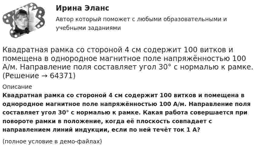     
            Описание
            Квадратная рамка со стороной 4 см содержит 100 витков и помещена в однородное магнитное поле напряжённостью 100 А/м. Направление поля составляет угол 30° с нормалью к рамке. Какая работа совершается при повороте рамки в положение, когда её плоскость совпадает с направлением линий индукции, если по ней течёт ток 1 А?(полное условие в демо-файлах)   
            
            
            Квадратная рамка со стороной 1 см содержит 100 витков и помещена в однородное магнитное поле напряжённостью 100 А/м. Направление поля составляет угол 30° с нормалью к рамке. Определить работу при повороте рамкиКвадратная рамка со стороной 4 см содержит 100 витков и помещена в однородное магнитное поле напряжённостью 100 А/м. Направление поля составляет угол 30° с нормалью к рамке.Квадратная рамка, со стороной L = 1 м, из тонкого провода может свободно вращаться вокруг горизонтальной оси, совпадающей с одной из сторон. Масса m рамки равна 20 г. Рамку поместили в однородное магнитное поле 	Квадратная рамка со стороной а = 1 м и массой m = 1 кг расположена в одной плоскости на расстоянии b = 1 м от прямого бесконечного проводника с током I1 = 104 А. При каком токе I2 в рамке она будет «висеть» неподвижно в воздухеКвадратный контур площадью S находится в однородном магнитном поле с индукцией B, линии индукции перпендикулярны плоскости контура. Найти модуль изменения магнитного потока |ΔΦ| при повороте контура на 45Квадратный контур со стороной 10 см, в котором течёт ток 10 А, находится в магнитном поле с индукцией 0,8 Тл под углом 45° к линиям индукции. Какую работу надо совершить, чтобы при неизменной силе токаКвадратный контур со стороной 10 см, в котором течёт ток 10 А, находится в магнитном поле с индукцией 3 мТл под углом 60° к линиям индукции. Какую работу нужно совершить, чтобы при неизменном токе Квадратная рамка из тонкого провода может свободно вращаться вокруг горизонтальной оси, совпадающей с одной из сторон, масса m рамки равна 20 г. Рамку поместили в однородное магнитное поле (B = 0,1 Тл)Квадратная рамка из тонкого провода может свободно вращаться вокруг горизонтальной оси, совпадающей с одной из сторон. Масса m рамки равна 20 г. Рамку поместили в однородное магнитное поле (В = 0,1 Тл), направленное вертикально вверх.Квадратная рамка из тонкого провода может свободно вращаться вокруг горизонтальной оси, совпадающей с одной из сторон. Масса m рамки равна 30 г. Рамку поместили в однородное магнитное поле (B = 0,2 Тл), Квадратная рамка площадью 20 см2, состоящая из 1000 витков, расположена в однородном поле с индукцией 10-3 Тл перпендикулярно полю. В течение 0,02 с рамку удалили за пределы поля. Какова ЭДС в рамке?Квадратная рамка площадью 20 см2, состоящая из 1000 витков, расположена в однородном поле с индукцией 10 Тл перпендикулярно полю. В течение 0,02 с рамку удалили за пределы поля. Какая ЭДС наводится в рамке?Квадратная рамка со стороной 15 см расположена в магнитном поле так, что плоскость рамки составляет угол 30 с направлением поля. Магнитное  поле изменяется по закону  В = 0.15sin(пиt), где В выражается в теслах. Найти  ЭДС в момент t = 3 с. Квадратная рамка со стороной 1 см содержит 100 витков и помещена в однородное магнитное поле напряжённостью 100 А/м. Направление поля составляет угол 30° с нормалью к рамке.
