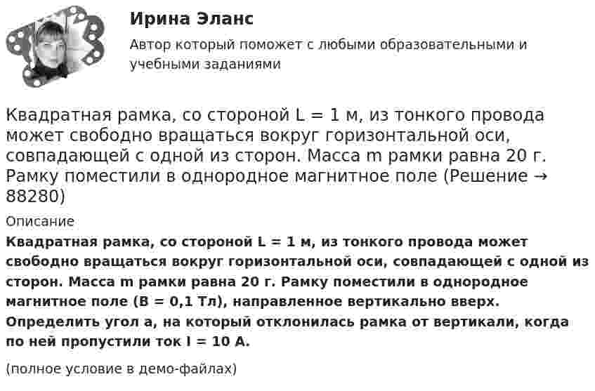     
            Описание
            Квадратная рамка, со стороной L = 1 м, из тонкого провода может свободно вращаться вокруг горизонтальной оси, совпадающей с одной из сторон. Масса m рамки равна 20 г. Рамку поместили в однородное магнитное поле (B = 0,1 Тл), направленное вертикально вверх. Определить угол a, на который отклонилась рамка от вертикали, когда по ней пропустили ток I = 10 А.(полное условие в демо-файлах)   
            
            
            Квадратная рамка со стороной 4 см содержит 100 витков и помещена в однородное магнитное поле напряжённостью 100 А/м. Направление поля составляет угол 30° с нормалью к рамке.Квадратная рамка, со стороной L = 1 м, из тонкого провода может свободно вращаться вокруг горизонтальной оси, совпадающей с одной из сторон. Масса m рамки равна 20 г. Рамку поместили в однородное магнитное поле 	Квадратная рамка со стороной а = 1 м и массой m = 1 кг расположена в одной плоскости на расстоянии b = 1 м от прямого бесконечного проводника с током I1 = 104 А. При каком токе I2 в рамке она будет «висеть» неподвижно в воздухеКвадратный контур площадью S находится в однородном магнитном поле с индукцией B, линии индукции перпендикулярны плоскости контура. Найти модуль изменения магнитного потока |ΔΦ| при повороте контура на 45Квадратный контур со стороной 10 см, в котором течёт ток 10 А, находится в магнитном поле с индукцией 0,8 Тл под углом 45° к линиям индукции. Какую работу надо совершить, чтобы при неизменной силе токаКвадратный контур со стороной 10 см, в котором течёт ток 10 А, находится в магнитном поле с индукцией 3 мТл под углом 60° к линиям индукции. Какую работу нужно совершить, чтобы при неизменном токе Квадратный контур со стороной a = 0,2 м, в котором течёт ток I = 6 А, находится в магнитном поле (B = 0,8 Тл) под углом a = 45° к линиям индукции. Какую работу A нужно совершить, чтобы при неизменной силе тока в контуреКвадратная рамка из тонкого провода может свободно вращаться вокруг горизонтальной оси, совпадающей с одной из сторон. Масса m рамки равна 20 г. Рамку поместили в однородное магнитное поле (В = 0,1 Тл), направленное вертикально вверх.Квадратная рамка из тонкого провода может свободно вращаться вокруг горизонтальной оси, совпадающей с одной из сторон. Масса m рамки равна 30 г. Рамку поместили в однородное магнитное поле (B = 0,2 Тл), Квадратная рамка площадью 20 см2, состоящая из 1000 витков, расположена в однородном поле с индукцией 10-3 Тл перпендикулярно полю. В течение 0,02 с рамку удалили за пределы поля. Какова ЭДС в рамке?Квадратная рамка площадью 20 см2, состоящая из 1000 витков, расположена в однородном поле с индукцией 10 Тл перпендикулярно полю. В течение 0,02 с рамку удалили за пределы поля. Какая ЭДС наводится в рамке?Квадратная рамка со стороной 15 см расположена в магнитном поле так, что плоскость рамки составляет угол 30 с направлением поля. Магнитное  поле изменяется по закону  В = 0.15sin(пиt), где В выражается в теслах. Найти  ЭДС в момент t = 3 с. Квадратная рамка со стороной 1 см содержит 100 витков и помещена в однородное магнитное поле напряжённостью 100 А/м. Направление поля составляет угол 30° с нормалью к рамке.Квадратная рамка со стороной 1 см содержит 100 витков и помещена в однородное магнитное поле напряжённостью 100 А/м. Направление поля составляет угол 30° с нормалью к рамке. 