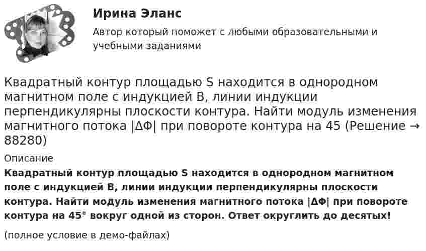     
            Описание
            Квадратный контур площадью S находится в однородном магнитном поле с индукцией B, линии индукции перпендикулярны плоскости контура. Найти модуль изменения магнитного потока |ΔΦ| при повороте контура на 45° вокруг одной из сторон. Ответ округлить до десятых!(полное условие в демо-файлах)   
            
            
            	Квадратная рамка со стороной а = 1 м и массой m = 1 кг расположена в одной плоскости на расстоянии b = 1 м от прямого бесконечного проводника с током I1 = 104 А. При каком токе I2 в рамке она будет «висеть» неподвижно в воздухеКвадратный контур площадью S находится в однородном магнитном поле с индукцией B, линии индукции перпендикулярны плоскости контура. Найти модуль изменения магнитного потока |ΔΦ| при повороте контура на 45Квадратный контур со стороной 10 см, в котором течёт ток 10 А, находится в магнитном поле с индукцией 0,8 Тл под углом 45° к линиям индукции. Какую работу надо совершить, чтобы при неизменной силе токаКвадратный контур со стороной 10 см, в котором течёт ток 10 А, находится в магнитном поле с индукцией 3 мТл под углом 60° к линиям индукции. Какую работу нужно совершить, чтобы при неизменном токе Квадратный контур со стороной a = 0,2 м, в котором течёт ток I = 6 А, находится в магнитном поле (B = 0,8 Тл) под углом a = 45° к линиям индукции. Какую работу A нужно совершить, чтобы при неизменной силе тока в контуреКвадратный контур со стороной a = 10 см, в котором течёт ток I = 6 А, находится в магнитном поле с индукцией B = 0,8 Тл под углом b = 50° к линиям индукции. Какую работу A нужно совершить, чтобы при неизменной силе токаКвадратный контур со стороной a = 10 см, в котором течёт ток силой I = 6 А, находится в магнитном поле с индукцией B = 0,8 Тл под углом 50° к линиям индукции. Какую работу A нужно совершить, чтобы при неизменной силе тока Квадратная рамка площадью 20 см2, состоящая из 1000 витков, расположена в однородном поле с индукцией 10-3 Тл перпендикулярно полю. В течение 0,02 с рамку удалили за пределы поля. Какова ЭДС в рамке?Квадратная рамка площадью 20 см2, состоящая из 1000 витков, расположена в однородном поле с индукцией 10 Тл перпендикулярно полю. В течение 0,02 с рамку удалили за пределы поля. Какая ЭДС наводится в рамке?Квадратная рамка со стороной 15 см расположена в магнитном поле так, что плоскость рамки составляет угол 30 с направлением поля. Магнитное  поле изменяется по закону  В = 0.15sin(пиt), где В выражается в теслах. Найти  ЭДС в момент t = 3 с. Квадратная рамка со стороной 1 см содержит 100 витков и помещена в однородное магнитное поле напряжённостью 100 А/м. Направление поля составляет угол 30° с нормалью к рамке.Квадратная рамка со стороной 1 см содержит 100 витков и помещена в однородное магнитное поле напряжённостью 100 А/м. Направление поля составляет угол 30° с нормалью к рамке. Квадратная рамка со стороной 1 см содержит 100 витков и помещена в однородное магнитное поле напряжённостью 100 А/м. Направление поля составляет угол 30° с нормалью к рамке. Определить работу при повороте рамкиКвадратная рамка со стороной 4 см содержит 100 витков и помещена в однородное магнитное поле напряжённостью 100 А/м. Направление поля составляет угол 30° с нормалью к рамке.