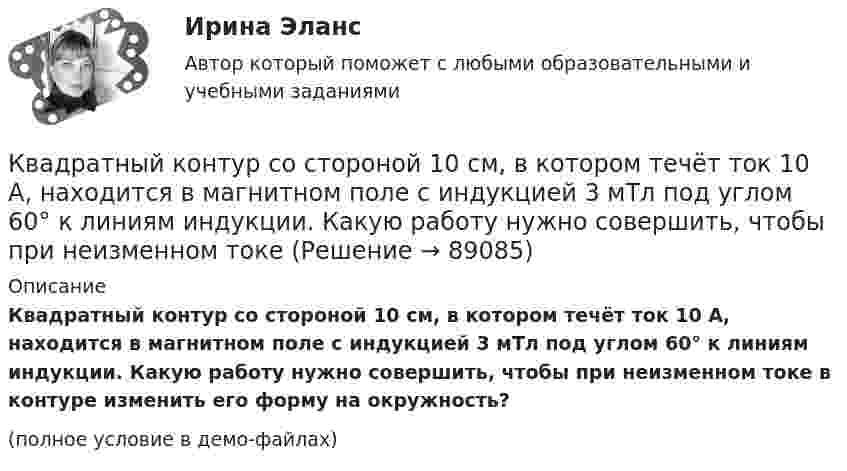     
            Описание
            Квадратный контур со стороной 10 см, в котором течёт ток 10 А, находится в магнитном поле с индукцией 3 мТл под углом 60° к линиям индукции. Какую работу нужно совершить, чтобы при неизменном токе в контуре изменить его форму на окружность?(полное условие в демо-файлах)   
            
            
            Квадратный контур со стороной 10 см, в котором течёт ток 10 А, находится в магнитном поле с индукцией 0,8 Тл под углом 45° к линиям индукции. Какую работу надо совершить, чтобы при неизменной силе токаКвадратный контур со стороной 10 см, в котором течёт ток 10 А, находится в магнитном поле с индукцией 3 мТл под углом 60° к линиям индукции. Какую работу нужно совершить, чтобы при неизменном токе Квадратный контур со стороной a = 0,2 м, в котором течёт ток I = 6 А, находится в магнитном поле (B = 0,8 Тл) под углом a = 45° к линиям индукции. Какую работу A нужно совершить, чтобы при неизменной силе тока в контуреКвадратный контур со стороной a = 10 см, в котором течёт ток I = 6 А, находится в магнитном поле с индукцией B = 0,8 Тл под углом b = 50° к линиям индукции. Какую работу A нужно совершить, чтобы при неизменной силе токаКвадратный контур со стороной a = 10 см, в котором течёт ток силой I = 6 А, находится в магнитном поле с индукцией B = 0,8 Тл под углом 50° к линиям индукции. Какую работу A нужно совершить, чтобы при неизменной силе тока Квадратный контур со стороной a = 10 см, в котором течёт ток силой I = 6 А, находится в магнитном поле с индукцией B = 0,8 Тл, при этом плоскость контура образует с линиями индукции угол a = 60°.             1. Какую работу нужно совершить,Квадратный контур со стороной a = 10 см, в котором течёт ток силой I = 6 А, находится в однородном магнитном поле с индукцией B = 0,8 Тл перпендикулярно силовым линиям. Какую работу нужно совершить, чтобы при неизменной силе тока Квадратная рамка со стороной 15 см расположена в магнитном поле так, что плоскость рамки составляет угол 30 с направлением поля. Магнитное  поле изменяется по закону  В = 0.15sin(пиt), где В выражается в теслах. Найти  ЭДС в момент t = 3 с. Квадратная рамка со стороной 1 см содержит 100 витков и помещена в однородное магнитное поле напряжённостью 100 А/м. Направление поля составляет угол 30° с нормалью к рамке.Квадратная рамка со стороной 1 см содержит 100 витков и помещена в однородное магнитное поле напряжённостью 100 А/м. Направление поля составляет угол 30° с нормалью к рамке. Квадратная рамка со стороной 1 см содержит 100 витков и помещена в однородное магнитное поле напряжённостью 100 А/м. Направление поля составляет угол 30° с нормалью к рамке. Определить работу при повороте рамкиКвадратная рамка со стороной 4 см содержит 100 витков и помещена в однородное магнитное поле напряжённостью 100 А/м. Направление поля составляет угол 30° с нормалью к рамке.Квадратная рамка, со стороной L = 1 м, из тонкого провода может свободно вращаться вокруг горизонтальной оси, совпадающей с одной из сторон. Масса m рамки равна 20 г. Рамку поместили в однородное магнитное поле 	Квадратная рамка со стороной а = 1 м и массой m = 1 кг расположена в одной плоскости на расстоянии b = 1 м от прямого бесконечного проводника с током I1 = 104 А. При каком токе I2 в рамке она будет «висеть» неподвижно в воздухе