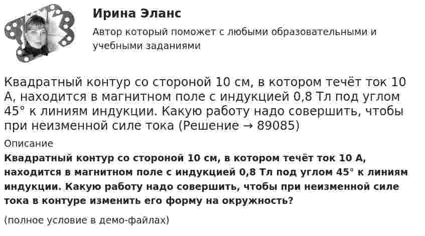     
            Описание
            Квадратный контур со стороной 10 см, в котором течёт ток 10 А, находится в магнитном поле с индукцией 0,8 Тл под углом 45° к линиям индукции. Какую работу надо совершить, чтобы при неизменной силе тока в контуре изменить его форму на окружность?(полное условие в демо-файлах)   
            
            
            Квадратный контур площадью S находится в однородном магнитном поле с индукцией B, линии индукции перпендикулярны плоскости контура. Найти модуль изменения магнитного потока |ΔΦ| при повороте контура на 45Квадратный контур со стороной 10 см, в котором течёт ток 10 А, находится в магнитном поле с индукцией 0,8 Тл под углом 45° к линиям индукции. Какую работу надо совершить, чтобы при неизменной силе токаКвадратный контур со стороной 10 см, в котором течёт ток 10 А, находится в магнитном поле с индукцией 3 мТл под углом 60° к линиям индукции. Какую работу нужно совершить, чтобы при неизменном токе Квадратный контур со стороной a = 0,2 м, в котором течёт ток I = 6 А, находится в магнитном поле (B = 0,8 Тл) под углом a = 45° к линиям индукции. Какую работу A нужно совершить, чтобы при неизменной силе тока в контуреКвадратный контур со стороной a = 10 см, в котором течёт ток I = 6 А, находится в магнитном поле с индукцией B = 0,8 Тл под углом b = 50° к линиям индукции. Какую работу A нужно совершить, чтобы при неизменной силе токаКвадратный контур со стороной a = 10 см, в котором течёт ток силой I = 6 А, находится в магнитном поле с индукцией B = 0,8 Тл под углом 50° к линиям индукции. Какую работу A нужно совершить, чтобы при неизменной силе тока Квадратный контур со стороной a = 10 см, в котором течёт ток силой I = 6 А, находится в магнитном поле с индукцией B = 0,8 Тл, при этом плоскость контура образует с линиями индукции угол a = 60°.             1. Какую работу нужно совершить,Квадратная рамка площадью 20 см2, состоящая из 1000 витков, расположена в однородном поле с индукцией 10 Тл перпендикулярно полю. В течение 0,02 с рамку удалили за пределы поля. Какая ЭДС наводится в рамке?Квадратная рамка со стороной 15 см расположена в магнитном поле так, что плоскость рамки составляет угол 30 с направлением поля. Магнитное  поле изменяется по закону  В = 0.15sin(пиt), где В выражается в теслах. Найти  ЭДС в момент t = 3 с. Квадратная рамка со стороной 1 см содержит 100 витков и помещена в однородное магнитное поле напряжённостью 100 А/м. Направление поля составляет угол 30° с нормалью к рамке.Квадратная рамка со стороной 1 см содержит 100 витков и помещена в однородное магнитное поле напряжённостью 100 А/м. Направление поля составляет угол 30° с нормалью к рамке. Квадратная рамка со стороной 1 см содержит 100 витков и помещена в однородное магнитное поле напряжённостью 100 А/м. Направление поля составляет угол 30° с нормалью к рамке. Определить работу при повороте рамкиКвадратная рамка со стороной 4 см содержит 100 витков и помещена в однородное магнитное поле напряжённостью 100 А/м. Направление поля составляет угол 30° с нормалью к рамке.Квадратная рамка, со стороной L = 1 м, из тонкого провода может свободно вращаться вокруг горизонтальной оси, совпадающей с одной из сторон. Масса m рамки равна 20 г. Рамку поместили в однородное магнитное поле 