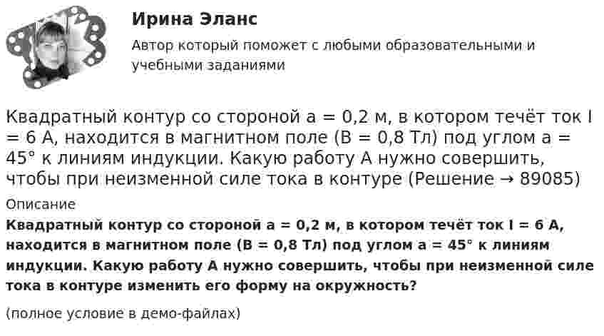     
            Описание
            Квадратный контур со стороной a = 0,2 м, в котором течёт ток I = 6 А, находится в магнитном поле (B = 0,8 Тл) под углом a = 45° к линиям индукции. Какую работу A нужно совершить, чтобы при неизменной силе тока в контуре изменить его форму на окружность?(полное условие в демо-файлах)   
            
            
            Квадратный контур со стороной 10 см, в котором течёт ток 10 А, находится в магнитном поле с индукцией 3 мТл под углом 60° к линиям индукции. Какую работу нужно совершить, чтобы при неизменном токе Квадратный контур со стороной a = 0,2 м, в котором течёт ток I = 6 А, находится в магнитном поле (B = 0,8 Тл) под углом a = 45° к линиям индукции. Какую работу A нужно совершить, чтобы при неизменной силе тока в контуреКвадратный контур со стороной a = 10 см, в котором течёт ток I = 6 А, находится в магнитном поле с индукцией B = 0,8 Тл под углом b = 50° к линиям индукции. Какую работу A нужно совершить, чтобы при неизменной силе токаКвадратный контур со стороной a = 10 см, в котором течёт ток силой I = 6 А, находится в магнитном поле с индукцией B = 0,8 Тл под углом 50° к линиям индукции. Какую работу A нужно совершить, чтобы при неизменной силе тока Квадратный контур со стороной a = 10 см, в котором течёт ток силой I = 6 А, находится в магнитном поле с индукцией B = 0,8 Тл, при этом плоскость контура образует с линиями индукции угол a = 60°.             1. Какую работу нужно совершить,Квадратный контур со стороной a = 10 см, в котором течёт ток силой I = 6 А, находится в однородном магнитном поле с индукцией B = 0,8 Тл перпендикулярно силовым линиям. Какую работу нужно совершить, чтобы при неизменной силе тока Квадратный контур со стороной a = 20 см, в котором течёт ток I = 5 А, находится в магнитном поле с индукцией B = 0,5 Тл под углом a = 30° к линиям индукции. Какую работу нужно совершить, чтобы при неизменной силе тока в контуреКвадратная рамка со стороной 1 см содержит 100 витков и помещена в однородное магнитное поле напряжённостью 100 А/м. Направление поля составляет угол 30° с нормалью к рамке.Квадратная рамка со стороной 1 см содержит 100 витков и помещена в однородное магнитное поле напряжённостью 100 А/м. Направление поля составляет угол 30° с нормалью к рамке. Квадратная рамка со стороной 1 см содержит 100 витков и помещена в однородное магнитное поле напряжённостью 100 А/м. Направление поля составляет угол 30° с нормалью к рамке. Определить работу при повороте рамкиКвадратная рамка со стороной 4 см содержит 100 витков и помещена в однородное магнитное поле напряжённостью 100 А/м. Направление поля составляет угол 30° с нормалью к рамке.Квадратная рамка, со стороной L = 1 м, из тонкого провода может свободно вращаться вокруг горизонтальной оси, совпадающей с одной из сторон. Масса m рамки равна 20 г. Рамку поместили в однородное магнитное поле 	Квадратная рамка со стороной а = 1 м и массой m = 1 кг расположена в одной плоскости на расстоянии b = 1 м от прямого бесконечного проводника с током I1 = 104 А. При каком токе I2 в рамке она будет «висеть» неподвижно в воздухеКвадратный контур площадью S находится в однородном магнитном поле с индукцией B, линии индукции перпендикулярны плоскости контура. Найти модуль изменения магнитного потока |ΔΦ| при повороте контура на 45