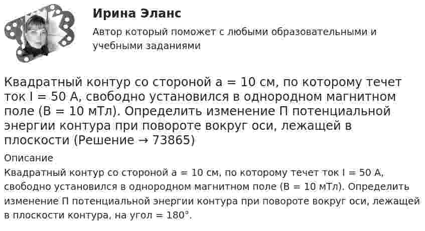      
            Описание
            Квадратный контур со стороной а = 10 см, по которому течет ток I = 50 А, свободно установился в однородном магнитном поле (В = 10 мТл). Определить изменение П потенциальной энергии контура при повороте вокруг оси, лежащей в плоскости контура, на угол = 180°.   
            
            
            Квадратный контур со стороной а = 10 см, в котором течет ток I = 6 А, находится в магнитном поле (В = 0,8 Тл) под углом = к линиям индукции. Какую работу А нужно совершить, чтобы при неизменной силе тока в контуре изменить его формуКвадратный контур со стороной а = 10 см, по которому течет ток I = 50 А, свободно установился в однородном магнитном поле (В = 10 мТл). Определить изменение П потенциальной энергии контура при повороте вокруг оси, лежащей в плоскостиКвадратный проводящий контур со стороной a и током I свободно подвешен в однородном магнитном поле с индукцией B. Принимая силу тока в контуре неизменной, определите работу, которую следует совершить, Квадратный проводящий контур со стороной l = 20 см и током I = 10 А свободно подвешен в однородном магнитном поле с индукцией B = 0,2 Тл. Определить:  1) работу, которую необходимо совершитьКвалиметрия вариант 5 Практическая часть (Задание 2) Для оценки качества технического объекта был проведен экспертный опрос, в котором принимала участие группа экспертов в составе пяти человек. Квалификационной комиссией Адвокатской палаты Томской области рассматривается дело по жалобе на адвоката Оськина, который обязался оказать юридическую помощь сыну заявительницы, гражданки Зинаиды Ильиничны Манко.Квалификационные требования, которые предъявляются к претендентам на ведущие должности государственной гражданской службы:...Квадратный контур со стороной a = 10 см, в котором течёт ток I = 6 А, находится в магнитном поле с индукцией B = 0,8 Тл под углом b = 50° к линиям индукции. Какую работу A нужно совершить, чтобы при неизменной силе токаКвадратный контур со стороной a = 10 см, в котором течёт ток силой I = 6 А, находится в магнитном поле с индукцией B = 0,8 Тл под углом 50° к линиям индукции. Какую работу A нужно совершить, чтобы при неизменной силе тока Квадратный контур со стороной a = 10 см, в котором течёт ток силой I = 6 А, находится в магнитном поле с индукцией B = 0,8 Тл, при этом плоскость контура образует с линиями индукции угол a = 60°.             1. Какую работу нужно совершить,Квадратный контур со стороной a = 10 см, в котором течёт ток силой I = 6 А, находится в однородном магнитном поле с индукцией B = 0,8 Тл перпендикулярно силовым линиям. Какую работу нужно совершить, чтобы при неизменной силе тока Квадратный контур со стороной a = 20 см, в котором течёт ток I = 5 А, находится в магнитном поле с индукцией B = 0,5 Тл под углом a = 30° к линиям индукции. Какую работу нужно совершить, чтобы при неизменной силе тока в контуреКвадратный контур со стороной a = 20 см, в котором течёт ток силой I = 0,5 А, находится в магнитном поле с индукцией B = 0,4 мТл. Плоскость контура наклонена под углом a = 30° к линиям индукции. Какую работу нужно совершить,Квадратный контур со стороной a = 20 см, в котором течёт ток силой I = 0,5 А, находится в магнитном поле с индукцией B = 0,4 Тл под углом a = 60° к линиям индукции. Какую работу нужно совершить, чтобы при неизменной силе тока 