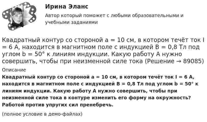     
            Описание
            Квадратный контур со стороной a = 10 см, в котором течёт ток I = 6 А, находится в магнитном поле с индукцией B = 0,8 Тл под углом b = 50° к линиям индукции. Какую работу A нужно совершить, чтобы при неизменной силе тока в контуре изменить его форму на окружность? Работой против упругих сил пренебречь.(полное условие в демо-файлах)   
            
            
            Квадратный контур со стороной a = 0,2 м, в котором течёт ток I = 6 А, находится в магнитном поле (B = 0,8 Тл) под углом a = 45° к линиям индукции. Какую работу A нужно совершить, чтобы при неизменной силе тока в контуреКвадратный контур со стороной a = 10 см, в котором течёт ток I = 6 А, находится в магнитном поле с индукцией B = 0,8 Тл под углом b = 50° к линиям индукции. Какую работу A нужно совершить, чтобы при неизменной силе токаКвадратный контур со стороной a = 10 см, в котором течёт ток силой I = 6 А, находится в магнитном поле с индукцией B = 0,8 Тл под углом 50° к линиям индукции. Какую работу A нужно совершить, чтобы при неизменной силе тока Квадратный контур со стороной a = 10 см, в котором течёт ток силой I = 6 А, находится в магнитном поле с индукцией B = 0,8 Тл, при этом плоскость контура образует с линиями индукции угол a = 60°.             1. Какую работу нужно совершить,Квадратный контур со стороной a = 10 см, в котором течёт ток силой I = 6 А, находится в однородном магнитном поле с индукцией B = 0,8 Тл перпендикулярно силовым линиям. Какую работу нужно совершить, чтобы при неизменной силе тока Квадратный контур со стороной a = 20 см, в котором течёт ток I = 5 А, находится в магнитном поле с индукцией B = 0,5 Тл под углом a = 30° к линиям индукции. Какую работу нужно совершить, чтобы при неизменной силе тока в контуреКвадратный контур со стороной a = 20 см, в котором течёт ток силой I = 0,5 А, находится в магнитном поле с индукцией B = 0,4 мТл. Плоскость контура наклонена под углом a = 30° к линиям индукции. Какую работу нужно совершить,Квадратная рамка со стороной 1 см содержит 100 витков и помещена в однородное магнитное поле напряжённостью 100 А/м. Направление поля составляет угол 30° с нормалью к рамке. Квадратная рамка со стороной 1 см содержит 100 витков и помещена в однородное магнитное поле напряжённостью 100 А/м. Направление поля составляет угол 30° с нормалью к рамке. Определить работу при повороте рамкиКвадратная рамка со стороной 4 см содержит 100 витков и помещена в однородное магнитное поле напряжённостью 100 А/м. Направление поля составляет угол 30° с нормалью к рамке.Квадратная рамка, со стороной L = 1 м, из тонкого провода может свободно вращаться вокруг горизонтальной оси, совпадающей с одной из сторон. Масса m рамки равна 20 г. Рамку поместили в однородное магнитное поле 	Квадратная рамка со стороной а = 1 м и массой m = 1 кг расположена в одной плоскости на расстоянии b = 1 м от прямого бесконечного проводника с током I1 = 104 А. При каком токе I2 в рамке она будет «висеть» неподвижно в воздухеКвадратный контур площадью S находится в однородном магнитном поле с индукцией B, линии индукции перпендикулярны плоскости контура. Найти модуль изменения магнитного потока |ΔΦ| при повороте контура на 45Квадратный контур со стороной 10 см, в котором течёт ток 10 А, находится в магнитном поле с индукцией 0,8 Тл под углом 45° к линиям индукции. Какую работу надо совершить, чтобы при неизменной силе тока