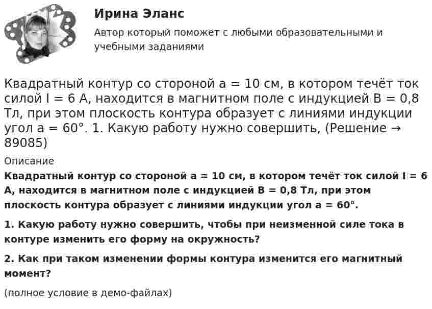     
            Описание
            Квадратный контур со стороной a = 10 см, в котором течёт ток силой I = 6 А, находится в магнитном поле с индукцией B = 0,8 Тл, при этом плоскость контура образует с линиями индукции угол a = 60°.           1. Какую работу нужно совершить, чтобы при неизменной силе тока в контуре изменить его форму на окружность?           2. Как при таком изменении формы контура изменится его магнитный момент?(полное условие в демо-файлах)   
            
            
            Квадратный контур со стороной a = 10 см, в котором течёт ток силой I = 6 А, находится в магнитном поле с индукцией B = 0,8 Тл под углом 50° к линиям индукции. Какую работу A нужно совершить, чтобы при неизменной силе тока Квадратный контур со стороной a = 10 см, в котором течёт ток силой I = 6 А, находится в магнитном поле с индукцией B = 0,8 Тл, при этом плоскость контура образует с линиями индукции угол a = 60°.             1. Какую работу нужно совершить,Квадратный контур со стороной a = 10 см, в котором течёт ток силой I = 6 А, находится в однородном магнитном поле с индукцией B = 0,8 Тл перпендикулярно силовым линиям. Какую работу нужно совершить, чтобы при неизменной силе тока Квадратный контур со стороной a = 20 см, в котором течёт ток I = 5 А, находится в магнитном поле с индукцией B = 0,5 Тл под углом a = 30° к линиям индукции. Какую работу нужно совершить, чтобы при неизменной силе тока в контуреКвадратный контур со стороной a = 20 см, в котором течёт ток силой I = 0,5 А, находится в магнитном поле с индукцией B = 0,4 мТл. Плоскость контура наклонена под углом a = 30° к линиям индукции. Какую работу нужно совершить,Квадратный контур со стороной a = 20 см, в котором течёт ток силой I = 0,5 А, находится в магнитном поле с индукцией B = 0,4 Тл под углом a = 60° к линиям индукции. Какую работу нужно совершить, чтобы при неизменной силе тока Квадратный контур со стороной a = 20 см, в котором течёт ток силой I = 5 А, находится в магнитном поле с индукцией B = 500 мТл под углом a = 30° к линиям индукции. Какую работу нужно совершить, чтобы при неизменной силе токаКвадратная рамка со стороной 4 см содержит 100 витков и помещена в однородное магнитное поле напряжённостью 100 А/м. Направление поля составляет угол 30° с нормалью к рамке.Квадратная рамка, со стороной L = 1 м, из тонкого провода может свободно вращаться вокруг горизонтальной оси, совпадающей с одной из сторон. Масса m рамки равна 20 г. Рамку поместили в однородное магнитное поле 	Квадратная рамка со стороной а = 1 м и массой m = 1 кг расположена в одной плоскости на расстоянии b = 1 м от прямого бесконечного проводника с током I1 = 104 А. При каком токе I2 в рамке она будет «висеть» неподвижно в воздухеКвадратный контур площадью S находится в однородном магнитном поле с индукцией B, линии индукции перпендикулярны плоскости контура. Найти модуль изменения магнитного потока |ΔΦ| при повороте контура на 45Квадратный контур со стороной 10 см, в котором течёт ток 10 А, находится в магнитном поле с индукцией 0,8 Тл под углом 45° к линиям индукции. Какую работу надо совершить, чтобы при неизменной силе токаКвадратный контур со стороной 10 см, в котором течёт ток 10 А, находится в магнитном поле с индукцией 3 мТл под углом 60° к линиям индукции. Какую работу нужно совершить, чтобы при неизменном токе Квадратный контур со стороной a = 0,2 м, в котором течёт ток I = 6 А, находится в магнитном поле (B = 0,8 Тл) под углом a = 45° к линиям индукции. Какую работу A нужно совершить, чтобы при неизменной силе тока в контуре