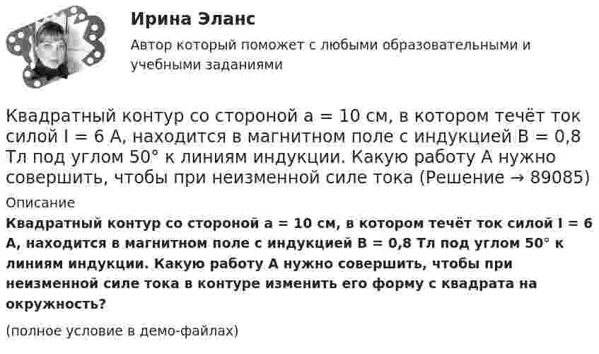     
            Описание
            Квадратный контур со стороной a = 10 см, в котором течёт ток силой I = 6 А, находится в магнитном поле с индукцией B = 0,8 Тл под углом 50° к линиям индукции. Какую работу A нужно совершить, чтобы при неизменной силе тока в контуре изменить его форму с квадрата на окружность?(полное условие в демо-файлах)   
            
            
            Квадратный контур со стороной a = 10 см, в котором течёт ток I = 6 А, находится в магнитном поле с индукцией B = 0,8 Тл под углом b = 50° к линиям индукции. Какую работу A нужно совершить, чтобы при неизменной силе токаКвадратный контур со стороной a = 10 см, в котором течёт ток силой I = 6 А, находится в магнитном поле с индукцией B = 0,8 Тл под углом 50° к линиям индукции. Какую работу A нужно совершить, чтобы при неизменной силе тока Квадратный контур со стороной a = 10 см, в котором течёт ток силой I = 6 А, находится в магнитном поле с индукцией B = 0,8 Тл, при этом плоскость контура образует с линиями индукции угол a = 60°.             1. Какую работу нужно совершить,Квадратный контур со стороной a = 10 см, в котором течёт ток силой I = 6 А, находится в однородном магнитном поле с индукцией B = 0,8 Тл перпендикулярно силовым линиям. Какую работу нужно совершить, чтобы при неизменной силе тока Квадратный контур со стороной a = 20 см, в котором течёт ток I = 5 А, находится в магнитном поле с индукцией B = 0,5 Тл под углом a = 30° к линиям индукции. Какую работу нужно совершить, чтобы при неизменной силе тока в контуреКвадратный контур со стороной a = 20 см, в котором течёт ток силой I = 0,5 А, находится в магнитном поле с индукцией B = 0,4 мТл. Плоскость контура наклонена под углом a = 30° к линиям индукции. Какую работу нужно совершить,Квадратный контур со стороной a = 20 см, в котором течёт ток силой I = 0,5 А, находится в магнитном поле с индукцией B = 0,4 Тл под углом a = 60° к линиям индукции. Какую работу нужно совершить, чтобы при неизменной силе тока Квадратная рамка со стороной 1 см содержит 100 витков и помещена в однородное магнитное поле напряжённостью 100 А/м. Направление поля составляет угол 30° с нормалью к рамке. Определить работу при повороте рамкиКвадратная рамка со стороной 4 см содержит 100 витков и помещена в однородное магнитное поле напряжённостью 100 А/м. Направление поля составляет угол 30° с нормалью к рамке.Квадратная рамка, со стороной L = 1 м, из тонкого провода может свободно вращаться вокруг горизонтальной оси, совпадающей с одной из сторон. Масса m рамки равна 20 г. Рамку поместили в однородное магнитное поле 	Квадратная рамка со стороной а = 1 м и массой m = 1 кг расположена в одной плоскости на расстоянии b = 1 м от прямого бесконечного проводника с током I1 = 104 А. При каком токе I2 в рамке она будет «висеть» неподвижно в воздухеКвадратный контур площадью S находится в однородном магнитном поле с индукцией B, линии индукции перпендикулярны плоскости контура. Найти модуль изменения магнитного потока |ΔΦ| при повороте контура на 45Квадратный контур со стороной 10 см, в котором течёт ток 10 А, находится в магнитном поле с индукцией 0,8 Тл под углом 45° к линиям индукции. Какую работу надо совершить, чтобы при неизменной силе токаКвадратный контур со стороной 10 см, в котором течёт ток 10 А, находится в магнитном поле с индукцией 3 мТл под углом 60° к линиям индукции. Какую работу нужно совершить, чтобы при неизменном токе 