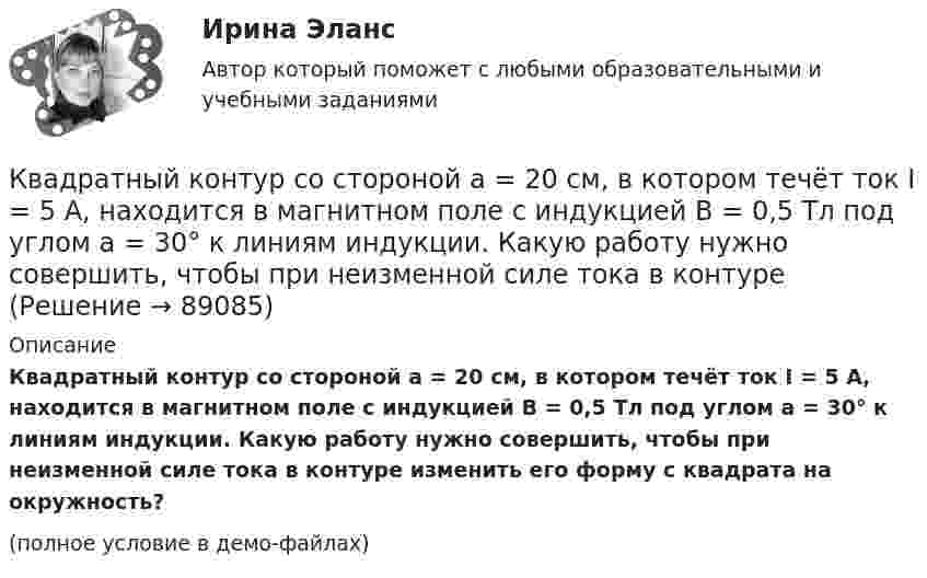     
            Описание
            Квадратный контур со стороной a = 20 см, в котором течёт ток I = 5 А, находится в магнитном поле с индукцией B = 0,5 Тл под углом a = 30° к линиям индукции. Какую работу нужно совершить, чтобы при неизменной силе тока в контуре изменить его форму с квадрата на окружность?(полное условие в демо-файлах)   
            
            
            Квадратный контур со стороной a = 10 см, в котором течёт ток силой I = 6 А, находится в однородном магнитном поле с индукцией B = 0,8 Тл перпендикулярно силовым линиям. Какую работу нужно совершить, чтобы при неизменной силе тока Квадратный контур со стороной a = 20 см, в котором течёт ток I = 5 А, находится в магнитном поле с индукцией B = 0,5 Тл под углом a = 30° к линиям индукции. Какую работу нужно совершить, чтобы при неизменной силе тока в контуреКвадратный контур со стороной a = 20 см, в котором течёт ток силой I = 0,5 А, находится в магнитном поле с индукцией B = 0,4 мТл. Плоскость контура наклонена под углом a = 30° к линиям индукции. Какую работу нужно совершить,Квадратный контур со стороной a = 20 см, в котором течёт ток силой I = 0,5 А, находится в магнитном поле с индукцией B = 0,4 Тл под углом a = 60° к линиям индукции. Какую работу нужно совершить, чтобы при неизменной силе тока Квадратный контур со стороной a = 20 см, в котором течёт ток силой I = 5 А, находится в магнитном поле с индукцией B = 500 мТл под углом a = 30° к линиям индукции. Какую работу нужно совершить, чтобы при неизменной силе токаКвадратный контур со стороной а = 10 см, в котором течет ток I = 6 А, находится в магнитном поле (В = 0,8 Тл) под углом = к линиям индукции. Какую работу А нужно совершить, чтобы при неизменной силе тока в контуре изменить его формуКвадратный контур со стороной а = 10 см, по которому течет ток I = 50 А, свободно установился в однородном магнитном поле (В = 10 мТл). Определить изменение П потенциальной энергии контура при повороте вокруг оси, лежащей в плоскости	Квадратная рамка со стороной а = 1 м и массой m = 1 кг расположена в одной плоскости на расстоянии b = 1 м от прямого бесконечного проводника с током I1 = 104 А. При каком токе I2 в рамке она будет «висеть» неподвижно в воздухеКвадратный контур площадью S находится в однородном магнитном поле с индукцией B, линии индукции перпендикулярны плоскости контура. Найти модуль изменения магнитного потока |ΔΦ| при повороте контура на 45Квадратный контур со стороной 10 см, в котором течёт ток 10 А, находится в магнитном поле с индукцией 0,8 Тл под углом 45° к линиям индукции. Какую работу надо совершить, чтобы при неизменной силе токаКвадратный контур со стороной 10 см, в котором течёт ток 10 А, находится в магнитном поле с индукцией 3 мТл под углом 60° к линиям индукции. Какую работу нужно совершить, чтобы при неизменном токе Квадратный контур со стороной a = 0,2 м, в котором течёт ток I = 6 А, находится в магнитном поле (B = 0,8 Тл) под углом a = 45° к линиям индукции. Какую работу A нужно совершить, чтобы при неизменной силе тока в контуреКвадратный контур со стороной a = 10 см, в котором течёт ток I = 6 А, находится в магнитном поле с индукцией B = 0,8 Тл под углом b = 50° к линиям индукции. Какую работу A нужно совершить, чтобы при неизменной силе токаКвадратный контур со стороной a = 10 см, в котором течёт ток силой I = 6 А, находится в магнитном поле с индукцией B = 0,8 Тл под углом 50° к линиям индукции. Какую работу A нужно совершить, чтобы при неизменной силе тока 