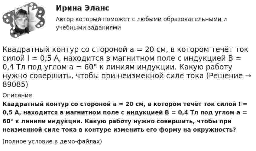     
            Описание
            Квадратный контур со стороной a = 20 см, в котором течёт ток силой I = 0,5 А, находится в магнитном поле с индукцией B = 0,4 Тл под углом a = 60° к линиям индукции. Какую работу нужно совершить, чтобы при неизменной силе тока в контуре изменить его форму на окружность?(полное условие в демо-файлах)   
            
            
            Квадратный контур со стороной a = 20 см, в котором течёт ток силой I = 0,5 А, находится в магнитном поле с индукцией B = 0,4 мТл. Плоскость контура наклонена под углом a = 30° к линиям индукции. Какую работу нужно совершить,Квадратный контур со стороной a = 20 см, в котором течёт ток силой I = 0,5 А, находится в магнитном поле с индукцией B = 0,4 Тл под углом a = 60° к линиям индукции. Какую работу нужно совершить, чтобы при неизменной силе тока Квадратный контур со стороной a = 20 см, в котором течёт ток силой I = 5 А, находится в магнитном поле с индукцией B = 500 мТл под углом a = 30° к линиям индукции. Какую работу нужно совершить, чтобы при неизменной силе токаКвадратный контур со стороной а = 10 см, в котором течет ток I = 6 А, находится в магнитном поле (В = 0,8 Тл) под углом = к линиям индукции. Какую работу А нужно совершить, чтобы при неизменной силе тока в контуре изменить его формуКвадратный контур со стороной а = 10 см, по которому течет ток I = 50 А, свободно установился в однородном магнитном поле (В = 10 мТл). Определить изменение П потенциальной энергии контура при повороте вокруг оси, лежащей в плоскостиКвадратный проводящий контур со стороной a и током I свободно подвешен в однородном магнитном поле с индукцией B. Принимая силу тока в контуре неизменной, определите работу, которую следует совершить, Квадратный проводящий контур со стороной l = 20 см и током I = 10 А свободно подвешен в однородном магнитном поле с индукцией B = 0,2 Тл. Определить:  1) работу, которую необходимо совершитьКвадратный контур со стороной 10 см, в котором течёт ток 10 А, находится в магнитном поле с индукцией 0,8 Тл под углом 45° к линиям индукции. Какую работу надо совершить, чтобы при неизменной силе токаКвадратный контур со стороной 10 см, в котором течёт ток 10 А, находится в магнитном поле с индукцией 3 мТл под углом 60° к линиям индукции. Какую работу нужно совершить, чтобы при неизменном токе Квадратный контур со стороной a = 0,2 м, в котором течёт ток I = 6 А, находится в магнитном поле (B = 0,8 Тл) под углом a = 45° к линиям индукции. Какую работу A нужно совершить, чтобы при неизменной силе тока в контуреКвадратный контур со стороной a = 10 см, в котором течёт ток I = 6 А, находится в магнитном поле с индукцией B = 0,8 Тл под углом b = 50° к линиям индукции. Какую работу A нужно совершить, чтобы при неизменной силе токаКвадратный контур со стороной a = 10 см, в котором течёт ток силой I = 6 А, находится в магнитном поле с индукцией B = 0,8 Тл под углом 50° к линиям индукции. Какую работу A нужно совершить, чтобы при неизменной силе тока Квадратный контур со стороной a = 10 см, в котором течёт ток силой I = 6 А, находится в магнитном поле с индукцией B = 0,8 Тл, при этом плоскость контура образует с линиями индукции угол a = 60°.             1. Какую работу нужно совершить,Квадратный контур со стороной a = 10 см, в котором течёт ток силой I = 6 А, находится в однородном магнитном поле с индукцией B = 0,8 Тл перпендикулярно силовым линиям. Какую работу нужно совершить, чтобы при неизменной силе тока 