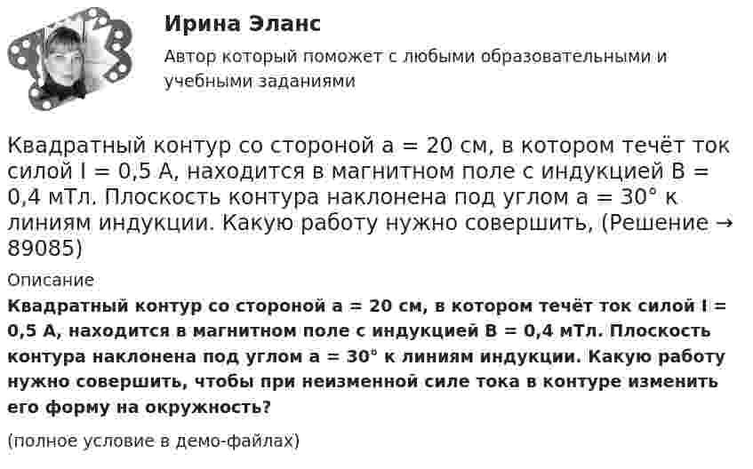     
            Описание
            Квадратный контур со стороной a = 20 см, в котором течёт ток силой I = 0,5 А, находится в магнитном поле с индукцией B = 0,4 мТл. Плоскость контура наклонена под углом a = 30° к линиям индукции. Какую работу нужно совершить, чтобы при неизменной силе тока в контуре изменить его форму на окружность?(полное условие в демо-файлах)   
            
            
            Квадратный контур со стороной a = 20 см, в котором течёт ток I = 5 А, находится в магнитном поле с индукцией B = 0,5 Тл под углом a = 30° к линиям индукции. Какую работу нужно совершить, чтобы при неизменной силе тока в контуреКвадратный контур со стороной a = 20 см, в котором течёт ток силой I = 0,5 А, находится в магнитном поле с индукцией B = 0,4 мТл. Плоскость контура наклонена под углом a = 30° к линиям индукции. Какую работу нужно совершить,Квадратный контур со стороной a = 20 см, в котором течёт ток силой I = 0,5 А, находится в магнитном поле с индукцией B = 0,4 Тл под углом a = 60° к линиям индукции. Какую работу нужно совершить, чтобы при неизменной силе тока Квадратный контур со стороной a = 20 см, в котором течёт ток силой I = 5 А, находится в магнитном поле с индукцией B = 500 мТл под углом a = 30° к линиям индукции. Какую работу нужно совершить, чтобы при неизменной силе токаКвадратный контур со стороной а = 10 см, в котором течет ток I = 6 А, находится в магнитном поле (В = 0,8 Тл) под углом = к линиям индукции. Какую работу А нужно совершить, чтобы при неизменной силе тока в контуре изменить его формуКвадратный контур со стороной а = 10 см, по которому течет ток I = 50 А, свободно установился в однородном магнитном поле (В = 10 мТл). Определить изменение П потенциальной энергии контура при повороте вокруг оси, лежащей в плоскостиКвадратный проводящий контур со стороной a и током I свободно подвешен в однородном магнитном поле с индукцией B. Принимая силу тока в контуре неизменной, определите работу, которую следует совершить, Квадратный контур площадью S находится в однородном магнитном поле с индукцией B, линии индукции перпендикулярны плоскости контура. Найти модуль изменения магнитного потока |ΔΦ| при повороте контура на 45Квадратный контур со стороной 10 см, в котором течёт ток 10 А, находится в магнитном поле с индукцией 0,8 Тл под углом 45° к линиям индукции. Какую работу надо совершить, чтобы при неизменной силе токаКвадратный контур со стороной 10 см, в котором течёт ток 10 А, находится в магнитном поле с индукцией 3 мТл под углом 60° к линиям индукции. Какую работу нужно совершить, чтобы при неизменном токе Квадратный контур со стороной a = 0,2 м, в котором течёт ток I = 6 А, находится в магнитном поле (B = 0,8 Тл) под углом a = 45° к линиям индукции. Какую работу A нужно совершить, чтобы при неизменной силе тока в контуреКвадратный контур со стороной a = 10 см, в котором течёт ток I = 6 А, находится в магнитном поле с индукцией B = 0,8 Тл под углом b = 50° к линиям индукции. Какую работу A нужно совершить, чтобы при неизменной силе токаКвадратный контур со стороной a = 10 см, в котором течёт ток силой I = 6 А, находится в магнитном поле с индукцией B = 0,8 Тл под углом 50° к линиям индукции. Какую работу A нужно совершить, чтобы при неизменной силе тока Квадратный контур со стороной a = 10 см, в котором течёт ток силой I = 6 А, находится в магнитном поле с индукцией B = 0,8 Тл, при этом плоскость контура образует с линиями индукции угол a = 60°.             1. Какую работу нужно совершить,