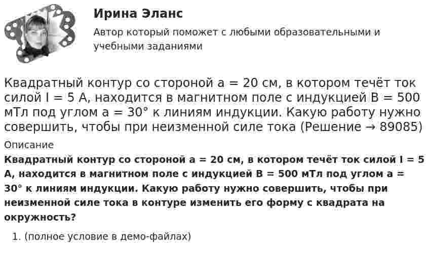     
            Описание
            Квадратный контур со стороной a = 20 см, в котором течёт ток силой I = 5 А, находится в магнитном поле с индукцией B = 500 мТл под углом a = 30° к линиям индукции. Какую работу нужно совершить, чтобы при неизменной силе тока в контуре изменить его форму с квадрата на окружность?(полное условие в демо-файлах)   
            
            
            Квадратный контур со стороной a = 20 см, в котором течёт ток силой I = 0,5 А, находится в магнитном поле с индукцией B = 0,4 Тл под углом a = 60° к линиям индукции. Какую работу нужно совершить, чтобы при неизменной силе тока Квадратный контур со стороной a = 20 см, в котором течёт ток силой I = 5 А, находится в магнитном поле с индукцией B = 500 мТл под углом a = 30° к линиям индукции. Какую работу нужно совершить, чтобы при неизменной силе токаКвадратный контур со стороной а = 10 см, в котором течет ток I = 6 А, находится в магнитном поле (В = 0,8 Тл) под углом = к линиям индукции. Какую работу А нужно совершить, чтобы при неизменной силе тока в контуре изменить его формуКвадратный контур со стороной а = 10 см, по которому течет ток I = 50 А, свободно установился в однородном магнитном поле (В = 10 мТл). Определить изменение П потенциальной энергии контура при повороте вокруг оси, лежащей в плоскостиКвадратный проводящий контур со стороной a и током I свободно подвешен в однородном магнитном поле с индукцией B. Принимая силу тока в контуре неизменной, определите работу, которую следует совершить, Квадратный проводящий контур со стороной l = 20 см и током I = 10 А свободно подвешен в однородном магнитном поле с индукцией B = 0,2 Тл. Определить:  1) работу, которую необходимо совершитьКвалиметрия вариант 5 Практическая часть (Задание 2) Для оценки качества технического объекта был проведен экспертный опрос, в котором принимала участие группа экспертов в составе пяти человек. Квадратный контур со стороной 10 см, в котором течёт ток 10 А, находится в магнитном поле с индукцией 3 мТл под углом 60° к линиям индукции. Какую работу нужно совершить, чтобы при неизменном токе Квадратный контур со стороной a = 0,2 м, в котором течёт ток I = 6 А, находится в магнитном поле (B = 0,8 Тл) под углом a = 45° к линиям индукции. Какую работу A нужно совершить, чтобы при неизменной силе тока в контуреКвадратный контур со стороной a = 10 см, в котором течёт ток I = 6 А, находится в магнитном поле с индукцией B = 0,8 Тл под углом b = 50° к линиям индукции. Какую работу A нужно совершить, чтобы при неизменной силе токаКвадратный контур со стороной a = 10 см, в котором течёт ток силой I = 6 А, находится в магнитном поле с индукцией B = 0,8 Тл под углом 50° к линиям индукции. Какую работу A нужно совершить, чтобы при неизменной силе тока Квадратный контур со стороной a = 10 см, в котором течёт ток силой I = 6 А, находится в магнитном поле с индукцией B = 0,8 Тл, при этом плоскость контура образует с линиями индукции угол a = 60°.             1. Какую работу нужно совершить,Квадратный контур со стороной a = 10 см, в котором течёт ток силой I = 6 А, находится в однородном магнитном поле с индукцией B = 0,8 Тл перпендикулярно силовым линиям. Какую работу нужно совершить, чтобы при неизменной силе тока Квадратный контур со стороной a = 20 см, в котором течёт ток I = 5 А, находится в магнитном поле с индукцией B = 0,5 Тл под углом a = 30° к линиям индукции. Какую работу нужно совершить, чтобы при неизменной силе тока в контуре