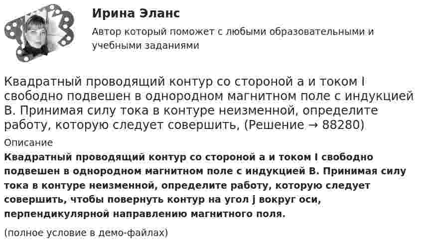     
            Описание
            Квадратный проводящий контур со стороной a и током I свободно подвешен в однородном магнитном поле с индукцией B. Принимая силу тока в контуре неизменной, определите работу, которую следует совершить, чтобы повернуть контур на угол j вокруг оси, перпендикулярной направлению магнитного поля.(полное условие в демо-файлах)   
            
            
            Квадратный контур со стороной а = 10 см, по которому течет ток I = 50 А, свободно установился в однородном магнитном поле (В = 10 мТл). Определить изменение П потенциальной энергии контура при повороте вокруг оси, лежащей в плоскостиКвадратный проводящий контур со стороной a и током I свободно подвешен в однородном магнитном поле с индукцией B. Принимая силу тока в контуре неизменной, определите работу, которую следует совершить, Квадратный проводящий контур со стороной l = 20 см и током I = 10 А свободно подвешен в однородном магнитном поле с индукцией B = 0,2 Тл. Определить:  1) работу, которую необходимо совершитьКвалиметрия вариант 5 Практическая часть (Задание 2) Для оценки качества технического объекта был проведен экспертный опрос, в котором принимала участие группа экспертов в составе пяти человек. Квалификационной комиссией Адвокатской палаты Томской области рассматривается дело по жалобе на адвоката Оськина, который обязался оказать юридическую помощь сыну заявительницы, гражданки Зинаиды Ильиничны Манко.Квалификационные требования, которые предъявляются к претендентам на ведущие должности государственной гражданской службы:...КВАЛИФИКАЦИОННЫЙ ЭКЗАМЕН. ПМ.03. ВЫПОЛНЕНИЕ РАБОТ ПО ОДНОЙ ИЛИ НЕСКОЛЬКИМ ПРОФЕССИЯМ РАБОЧИХ, ДОЛЖНОСТЯМ СЛУЖАЩИХ. АРХИВАРИУС (ДОУА)Квадратный контур со стороной a = 10 см, в котором течёт ток силой I = 6 А, находится в магнитном поле с индукцией B = 0,8 Тл под углом 50° к линиям индукции. Какую работу A нужно совершить, чтобы при неизменной силе тока Квадратный контур со стороной a = 10 см, в котором течёт ток силой I = 6 А, находится в магнитном поле с индукцией B = 0,8 Тл, при этом плоскость контура образует с линиями индукции угол a = 60°.             1. Какую работу нужно совершить,Квадратный контур со стороной a = 10 см, в котором течёт ток силой I = 6 А, находится в однородном магнитном поле с индукцией B = 0,8 Тл перпендикулярно силовым линиям. Какую работу нужно совершить, чтобы при неизменной силе тока Квадратный контур со стороной a = 20 см, в котором течёт ток I = 5 А, находится в магнитном поле с индукцией B = 0,5 Тл под углом a = 30° к линиям индукции. Какую работу нужно совершить, чтобы при неизменной силе тока в контуреКвадратный контур со стороной a = 20 см, в котором течёт ток силой I = 0,5 А, находится в магнитном поле с индукцией B = 0,4 мТл. Плоскость контура наклонена под углом a = 30° к линиям индукции. Какую работу нужно совершить,Квадратный контур со стороной a = 20 см, в котором течёт ток силой I = 0,5 А, находится в магнитном поле с индукцией B = 0,4 Тл под углом a = 60° к линиям индукции. Какую работу нужно совершить, чтобы при неизменной силе тока Квадратный контур со стороной a = 20 см, в котором течёт ток силой I = 5 А, находится в магнитном поле с индукцией B = 500 мТл под углом a = 30° к линиям индукции. Какую работу нужно совершить, чтобы при неизменной силе тока