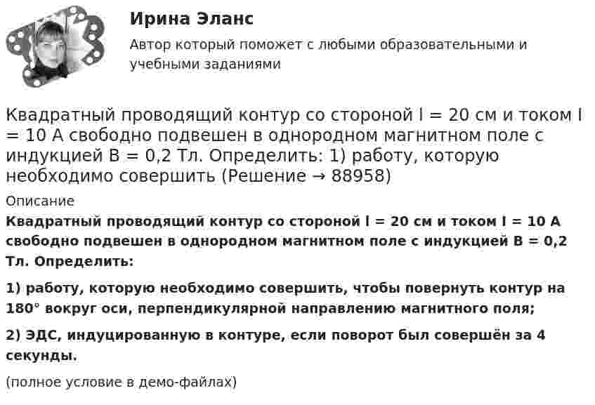     
            Описание
            Квадратный проводящий контур со стороной l = 20 см и током I = 10 А свободно подвешен в однородном магнитном поле с индукцией B = 0,2 Тл. Определить:1) работу, которую необходимо совершить, чтобы повернуть контур на 180° вокруг оси, перпендикулярной направлению магнитного поля;2) ЭДС, индуцированную в контуре, если поворот был совершён за 4 секунды.(полное условие в демо-файлах)   
            
            
            Квадратный проводящий контур со стороной a и током I свободно подвешен в однородном магнитном поле с индукцией B. Принимая силу тока в контуре неизменной, определите работу, которую следует совершить, Квадратный проводящий контур со стороной l = 20 см и током I = 10 А свободно подвешен в однородном магнитном поле с индукцией B = 0,2 Тл. Определить:  1) работу, которую необходимо совершитьКвалиметрия вариант 5 Практическая часть (Задание 2) Для оценки качества технического объекта был проведен экспертный опрос, в котором принимала участие группа экспертов в составе пяти человек. Квалификационной комиссией Адвокатской палаты Томской области рассматривается дело по жалобе на адвоката Оськина, который обязался оказать юридическую помощь сыну заявительницы, гражданки Зинаиды Ильиничны Манко.Квалификационные требования, которые предъявляются к претендентам на ведущие должности государственной гражданской службы:...КВАЛИФИКАЦИОННЫЙ ЭКЗАМЕН. ПМ.03. ВЫПОЛНЕНИЕ РАБОТ ПО ОДНОЙ ИЛИ НЕСКОЛЬКИМ ПРОФЕССИЯМ РАБОЧИХ, ДОЛЖНОСТЯМ СЛУЖАЩИХ. АРХИВАРИУС (ДОУА)Квалификационный экзамен Управление ассортиментом, оценка качества и обеспечение сохраняемости товаров Витте Вариант 2 (З-О)Квадратный контур со стороной a = 10 см, в котором течёт ток силой I = 6 А, находится в магнитном поле с индукцией B = 0,8 Тл, при этом плоскость контура образует с линиями индукции угол a = 60°.             1. Какую работу нужно совершить,Квадратный контур со стороной a = 10 см, в котором течёт ток силой I = 6 А, находится в однородном магнитном поле с индукцией B = 0,8 Тл перпендикулярно силовым линиям. Какую работу нужно совершить, чтобы при неизменной силе тока Квадратный контур со стороной a = 20 см, в котором течёт ток I = 5 А, находится в магнитном поле с индукцией B = 0,5 Тл под углом a = 30° к линиям индукции. Какую работу нужно совершить, чтобы при неизменной силе тока в контуреКвадратный контур со стороной a = 20 см, в котором течёт ток силой I = 0,5 А, находится в магнитном поле с индукцией B = 0,4 мТл. Плоскость контура наклонена под углом a = 30° к линиям индукции. Какую работу нужно совершить,Квадратный контур со стороной a = 20 см, в котором течёт ток силой I = 0,5 А, находится в магнитном поле с индукцией B = 0,4 Тл под углом a = 60° к линиям индукции. Какую работу нужно совершить, чтобы при неизменной силе тока Квадратный контур со стороной a = 20 см, в котором течёт ток силой I = 5 А, находится в магнитном поле с индукцией B = 500 мТл под углом a = 30° к линиям индукции. Какую работу нужно совершить, чтобы при неизменной силе токаКвадратный контур со стороной а = 10 см, в котором течет ток I = 6 А, находится в магнитном поле (В = 0,8 Тл) под углом = к линиям индукции. Какую работу А нужно совершить, чтобы при неизменной силе тока в контуре изменить его форму