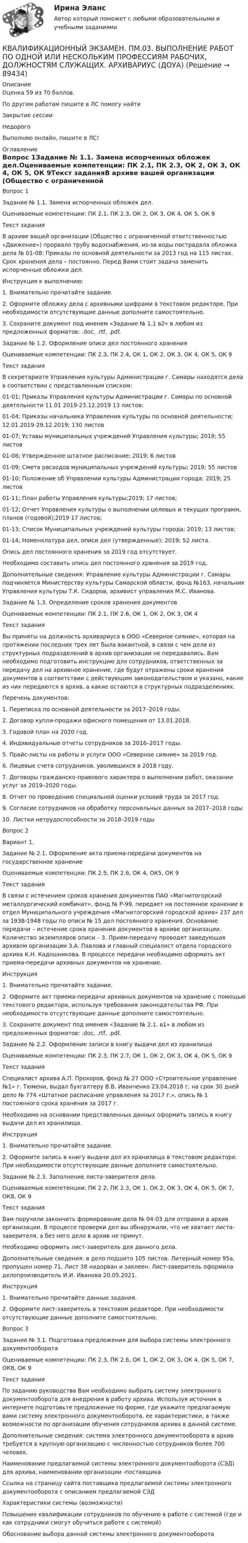      
            Описание
            Оценка 59 из 70 баллов.По другим работам пишите в ЛС помогу найтиЗакрытие сессииНедорогоВыполняю онлайн, пишите в ЛС! 
            Оглавление
            Вопрос 1Задание № 1.1. Замена испорченных обложек дел.Оцениваемые компетенции: ПК 2.1, ПК 2.3, ОК 2, ОК 3, ОК 4, ОК 5, ОК 9Текст заданияВ архиве вашей организации (Общество с ограниченной ответственностью «Движение») прорвало трубу водоснабжения, из-за воды пострадала обложка дела № 01-08: Приказы по основной деятельности за 2013 год на 115 листах. Срок хранения дела – постоянно. Перед Вами стоит задача заменить испорченные обложки дел.Инструкция к выполнению:1. Внимательно прочитайте задание.2. Оформите обложку дела с архивными шифрами в текстовом редакторе. При необходимости отсутствующие данные дополните самостоятельно.3. Сохраните документ под именем «Задание № 1.1 в2» в любом из предложенных форматов: .doc, .rtf, .pdf.Задание № 1.2. Оформление описи дел постоянного храненияОцениваемые компетенции: ПК 2.3, ПК 2.4, ОК 1, ОК 2, ОК 3, ОК 4, ОК 5, ОК 9Текст заданияВ секретариате Управления культуры Администрации г. Самары находятся дела в соответствии с представленным списком:01-01; Приказы Управления культуры Администрации г. Самары по основной деятельности 11.01 2019-23.12.2019 13 листов;01-04; Приказы начальника Управления культуры по основной деятельности; 12.01.2019-29.12.2019; 130 листов01-07; Уставы муниципальных учреждений Управления культуры; 2019; 55 листов01-08; Утвержденное штатное расписание; 2019; 6 листов01-09; Смета расходов муниципальных учреждений культуры; 2019; 55 листов01-10; Положение об Управлении культуры Администрации города; 2019; 25 листов01-11; План работы Управления культуры;2019; 17 листов;01-12; Отчет Управления культуры о выполнении целевых и текущих программ, планов (годовой);2019 17 листов;01-13; Список Муниципальных учреждений культуры города; 2019; 13 листов;01-14; Номенклатура дел, описи дел (утвержденные); 2019; 52 листа.Опись дел постоянного хранения за 2019 год отсутствует.Необходимо составить опись дел постоянного хранения за 2019 год.Дополнительные сведения: Управление культуры Администрации г. Самары подчиняется Министерству культуры Самарской области, фонд №163, начальник Управления культуры Т.К. Сидоров, архивист управления М.С. Иванова.Задание № 1.3. Определение сроков хранения документовОцениваемые компетенции: ПК 2.1, ПК 2.6, ОК 1, ОК 2, ОК 3, ОК 4Текст заданияВы приняты на должность архивариуса в ООО «Северное сияние», которая на протяжении последних трех лет была вакантной, в связи с чем дела из структурных подразделений в архив организации не передавались. Вам необходимо подготовить инструкцию для сотрудников, ответственных за передачу дел на архивное хранение, где будут отражены сроки хранения документов в соответствии с действующим законодательством и указано, какие из них передаются в архив, а какие остаются в структурных подразделениях.Перечень документов:1. Переписка по основной деятельности за 2017–2019 годы.2. Договор купли-продажи офисного помещения от 13.01.2018.3. Годовой план на 2020 год.4. Индивидуальные отчеты сотрудников за 2016–2017 годы.5. Прайс-листы на работы и услуги ООО «Северное сияние» за 2019 год.6. Лицевые счета сотрудников, уволившихся в 2018 году.7. Договоры гражданско-правового характера о выполнении работ, оказании услуг за 2019–2020 годы.8. Отчет по проведению специальной оценки условий труда за 2017 год.9. Согласие сотрудников на обработку персональных данных за 2017–2018 годы10. Листки нетрудоспособности за 2018–2019 годыВопрос 2Вариант 1.Задание № 2.1. Оформление акта приема-передачи документов на государственное хранениеОцениваемые компетенции: ПК 2.5, ПК 2.6, ОК 4, ОК5, ОК 9Текст заданияВ связи с истечением сроков хранения документов ПАО «Магнитогорский металлургический комбинат», фонд № Р-99, передает на постоянное хранение в отдел Муниципального учреждения «Магнитогорский городской архив» 237 дел за 1938-1948 годы по описи № 15 дел постоянного хранения. Основание передачи – истечение срока хранения документов в архиве организации. Количество экземпляров описи – 3. Прием-передачу проводят заведующая архивом организации З.А. Павлова и главный специалист отдела городского архива К.Н. Кадошникова. В процессе передачи необходимо оформить акт приема-передачи архивных документов на хранение.Инструкция1. Внимательно прочитайте задание.2. Оформите акт приема-передачи архивных документов на хранение с помощью текстового редактора, используя требования законодательства РФ. При необходимости отсутствующие данные дополните самостоятельно.3. Сохраните документ под именем «Задание № 2.1. в1» в любом из предложенных форматов: .doc, .rtf, .pdf.Задание № 2.2. Оформление записи в книгу выдачи дел из хранилищаОцениваемые компетенции: ПК 2.3, ПК 2.7, ОК 1, ОК 2, ОК 3, ОК 4, ОК 5, ОК 9Текст заданияСпециалист архива А.П. Прохоров, фонд № 27 ООО «Строительное управление №1» г. Тюмени, выдал бухгалтеру В.В. Иванченко 23.04.2018 г. на срок 30 дней дело № 774 «Штатное расписание управления за 2017 г.», опись № 1 постоянного срока хранения за 2017 г.Необходимо на основании представленных данных оформить запись в книгу выдачи дел из хранилища.Инструкция1. Внимательно прочитайте задание.2. Оформите запись в книгу выдачи дел из хранилища в текстовом редакторе. При необходимости отсутствующие данные дополните самостоятельно.Задание № 2.3. Заполнение листа-заверителя дела.Оцениваемые компетенции: ПК 2.2, ПК 2.3, ОК 1, ОК 2, ОК 3, ОК 4, ОК 5, ОК 7, ОК8, ОК 9Текст заданияВам поручили закончить формирование дела № 04-03 для отправки в архив организации. В процессе проверки дел вы обнаружили, что не хватает листа-заверителя, а без него дело в архив не примут.Необходимо оформить лист-заверитель для данного дела.Дополнительные сведения: в дело подшито 105 листов. Литерный номер 95а, пропущен номер 71. Лист 38 надорван и заклеен. Лист-заверитель оформила делопроизводитель И.И. Иванова 20.05.2021.Инструкция1. Внимательно прочитайте данные задания.2. Оформите лист-заверитель в текстовом редакторе. При необходимости отсутствующие данные дополните самостоятельно.Вопрос 3Задание № 3.1. Подготовка предложения для выбора системы электронного документооборотаОцениваемые компетенции: ПК 2.3, ПК 2.6, ОК 1, ОК 2, ОК 3, ОК 4, ОК 5, ОК 7, ОК8, ОК 9Текст заданияПо заданию руководства Вам необходимо выбрать систему электронного документооборота для внедрения в работу архива. Используя источник в интернете подготовьте предложение по форме, где укажите предлагаемую вами систему электронного документооборота, ее характеристики, а также возможности по организации обучения сотрудников архива в данной системе.Дополнительные сведения: система электронного документооборота в архив требуется в крупную организацию с численностью сотрудников более 700 человек.Наименование предлагаемой системы электронного документооборота (СЭД) для архива, наименовании организации -поставщикаСсылка на страницу сайта поставщика предлагаемой системы электронного документооборота с описанием предлагаемой СЭДХарактеристики системы (возможности)Повышение квалификации сотрудников по обучению в работе с системой (где и как сотрудники смогут обучиться работе с системой)Обоснование выбора данной системы электронного документооборота  
            
            
            Квалификационные требования, которые предъявляются к претендентам на ведущие должности государственной гражданской службы:...КВАЛИФИКАЦИОННЫЙ ЭКЗАМЕН. ПМ.03. ВЫПОЛНЕНИЕ РАБОТ ПО ОДНОЙ ИЛИ НЕСКОЛЬКИМ ПРОФЕССИЯМ РАБОЧИХ, ДОЛЖНОСТЯМ СЛУЖАЩИХ. АРХИВАРИУС (ДОУА)Квалификационный экзамен Управление ассортиментом, оценка качества и обеспечение сохраняемости товаров Витте Вариант 2 (З-О)Квалификационный экзамен Управление ассортиментом, оценка качества и обеспечение сохраняемости товаров  Витте Вариант  3 (П-Х)Квалификационный экзамен Управление логистическими процессами в закупках, производстве и распределении вариант №  3Квалификация и расследование преступлений в сфере экономической деятельности (Анализ судебной практики, РАНХ и ГС)Квалификация и расследование преступлений в сфере экономической деятельности (Лабораторный практикум 1, РАНХ и ГС)Квадратный контур со стороной a = 20 см, в котором течёт ток силой I = 0,5 А, находится в магнитном поле с индукцией B = 0,4 Тл под углом a = 60° к линиям индукции. Какую работу нужно совершить, чтобы при неизменной силе тока Квадратный контур со стороной a = 20 см, в котором течёт ток силой I = 5 А, находится в магнитном поле с индукцией B = 500 мТл под углом a = 30° к линиям индукции. Какую работу нужно совершить, чтобы при неизменной силе токаКвадратный контур со стороной а = 10 см, в котором течет ток I = 6 А, находится в магнитном поле (В = 0,8 Тл) под углом = к линиям индукции. Какую работу А нужно совершить, чтобы при неизменной силе тока в контуре изменить его формуКвадратный контур со стороной а = 10 см, по которому течет ток I = 50 А, свободно установился в однородном магнитном поле (В = 10 мТл). Определить изменение П потенциальной энергии контура при повороте вокруг оси, лежащей в плоскостиКвадратный проводящий контур со стороной a и током I свободно подвешен в однородном магнитном поле с индукцией B. Принимая силу тока в контуре неизменной, определите работу, которую следует совершить, Квадратный проводящий контур со стороной l = 20 см и током I = 10 А свободно подвешен в однородном магнитном поле с индукцией B = 0,2 Тл. Определить:  1) работу, которую необходимо совершитьКвалиметрия вариант 5 Практическая часть (Задание 2) Для оценки качества технического объекта был проведен экспертный опрос, в котором принимала участие группа экспертов в составе пяти человек. 