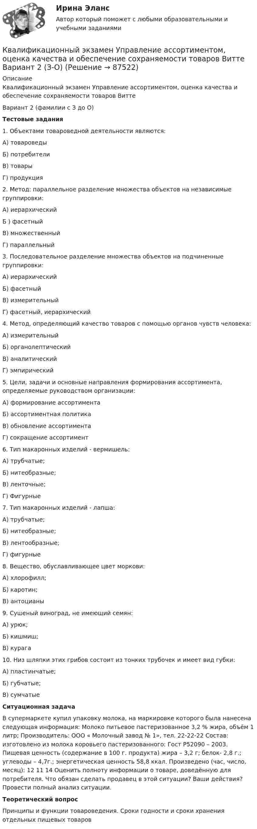     
            Описание
            Квалификационный экзамен Управление ассортиментом, оценка качества и обеспечение сохраняемости товаров ВиттеВариант 2 (фамилии с З до О)Тестовые задания1. Объектами товароведной деятельности являются: А) товароведы Б) потребители В) товары Г) продукция2. Метод: параллельное разделение множества объектов на независимые группировки: А) иерархический Б ) фасетный В) множественный Г) параллельный3. Последовательное разделение множества объектов на подчиненные группировки: А) иерархический Б) фасетный В) измерительный Г) фасетный, иерархический 4. Метод, определяющий качество товаров с помощью органов чувств человека: А) измерительный Б) органолептический В) аналитический Г) эмпирический 5. Цели, задачи и основные направления формирования ассортимента, определяемые руководством организации: А) формирование ассортимента Б) ассортиментная политика В) обновление ассортимента Г) сокращение ассортимент6. Тип макаронных изделий - вермишель: А) трубчатые; Б) нитеобразные; В) ленточные; Г) Фигурные 7. Тип макаронных изделий - лапша: А) трубчатые; Б) нитеобразные; В) лентообразные; Г) фигурные8. Вещество, обуславливающее цвет моркови: А) хлорофилл; Б) каротин; В) антоцианы9. Сушеный виноград, не имеющий семян: А) урюк; Б) кишмиш; В) курага10. Низ шляпки этих грибов состоит из тонких трубочек и имеет вид губки: А) пластинчатые; Б) губчатые; В) сумчатыеСитуационная задача	В супермаркете купил упаковку молока, на маркировке которого была нанесена следующая информация: Молоко питьевое пастеризованное 3,2 % жира, объём 1 литр; Производитель: ООО « Молочный завод № 1», тел. 22-22-22 Состав: изготовлено из молока коровьего пастеризованного: Гост Р52090 – 2003. Пищевая ценность (содержание в 100 г. продукта) жира – 3,2 г; белок- 2,8 г.; углеводы – 4,7г.; энергетическая ценность 58,8 ккал. Произведено (час, число, месяц): 12 11 14 Оценить полноту информации о товаре, доведённую для потребителя. Что обязан сделать продавец в этой ситуации? Ваши действия? Провести полный анализ ситуации.Теоретический вопросПринципы и функции товароведения. Сроки годности и сроки хранения отдельных пищевых товаров   
            
            
            КВАЛИФИКАЦИОННЫЙ ЭКЗАМЕН. ПМ.03. ВЫПОЛНЕНИЕ РАБОТ ПО ОДНОЙ ИЛИ НЕСКОЛЬКИМ ПРОФЕССИЯМ РАБОЧИХ, ДОЛЖНОСТЯМ СЛУЖАЩИХ. АРХИВАРИУС (ДОУА)Квалификационный экзамен Управление ассортиментом, оценка качества и обеспечение сохраняемости товаров Витте Вариант 2 (З-О)Квалификационный экзамен Управление ассортиментом, оценка качества и обеспечение сохраняемости товаров  Витте Вариант  3 (П-Х)Квалификационный экзамен Управление логистическими процессами в закупках, производстве и распределении вариант №  3Квалификация и расследование преступлений в сфере экономической деятельности (Анализ судебной практики, РАНХ и ГС)Квалификация и расследование преступлений в сфере экономической деятельности (Лабораторный практикум 1, РАНХ и ГС)Квалификация и расследование преступлений простив собственности (Лабораторный практикум по теме 2, РАНХ и ГС)Квадратный контур со стороной a = 20 см, в котором течёт ток силой I = 5 А, находится в магнитном поле с индукцией B = 500 мТл под углом a = 30° к линиям индукции. Какую работу нужно совершить, чтобы при неизменной силе токаКвадратный контур со стороной а = 10 см, в котором течет ток I = 6 А, находится в магнитном поле (В = 0,8 Тл) под углом = к линиям индукции. Какую работу А нужно совершить, чтобы при неизменной силе тока в контуре изменить его формуКвадратный контур со стороной а = 10 см, по которому течет ток I = 50 А, свободно установился в однородном магнитном поле (В = 10 мТл). Определить изменение П потенциальной энергии контура при повороте вокруг оси, лежащей в плоскостиКвадратный проводящий контур со стороной a и током I свободно подвешен в однородном магнитном поле с индукцией B. Принимая силу тока в контуре неизменной, определите работу, которую следует совершить, Квадратный проводящий контур со стороной l = 20 см и током I = 10 А свободно подвешен в однородном магнитном поле с индукцией B = 0,2 Тл. Определить:  1) работу, которую необходимо совершитьКвалиметрия вариант 5 Практическая часть (Задание 2) Для оценки качества технического объекта был проведен экспертный опрос, в котором принимала участие группа экспертов в составе пяти человек. Квалификационной комиссией Адвокатской палаты Томской области рассматривается дело по жалобе на адвоката Оськина, который обязался оказать юридическую помощь сыну заявительницы, гражданки Зинаиды Ильиничны Манко.