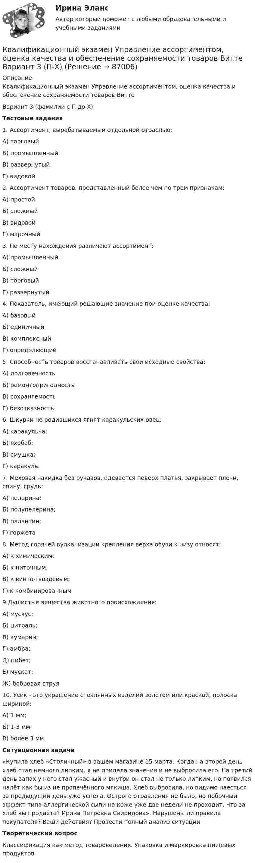     
            Описание
            Квалификационный экзамен Управление ассортиментом, оценка качества и обеспечение сохраняемости товаров Витте Вариант 3 (фамилии с П до Х)Тестовые задания1.   Ассортимент, вырабатываемый отдельной отраслью: А) торговый Б) промышленный В) развернутый Г) видовой2.   Ассортимент товаров, представленный более чем по трем признакам: А) простой Б) сложный В) видовой Г) марочный3.   По месту нахождения различают ассортимент: А) промышленный Б) сложный В) торговый Г) развернутый4.   Показатель, имеющий решающие значение при оценке качества: А) базовый Б) единичный В) комплексный Г) определяющий5.   Способность товаров восстанавливать свои исходные свойства: А) долговечность Б) ремонтопригодность В) сохраняемость Г) безотказность6.   Шкурки не родившихся ягнят каракульских овец: А) каракульча; Б) яхобаб;В) смушка; Г) каракуль.7.   Меховая накидка без рукавов, одевается поверх платья, закрывает плечи, спину, грудь: А) пелерина; Б) полупелерина; В) палантин; Г) горжета8. Метод горячей вулканизации крепления верха обуви к низу относят:А) к химическим;Б) к ниточным; В) к винто-гвоздевым; Г) к комбинированным9.Душистые вещества животного происхождения: А) мускус; Б) цитраль; В) кумарин;Г) амбра; Д) цибет; Е) мускат; Ж) бобровая струя10. Усик - это украшение стеклянных изделий золотом или краской, полоска шириной:А) 1 мм; Б) 1-3 мм; В) более 3 мм.Ситуационная задача«Купила хлеб «Столичный» в вашем магазине 15 марта. Когда на второй день хлеб стал немного липким, я не придала значения и не выбросила его. На третий день запах у него стал ужасный и внутри он стал не только липким, но появился налёт как бы из не пропечённого мякиша. Хлеб выбросила, но видимо наесться за предыдущий день уже успела. Острого отравления не было, но побочный эффект типа аллергической сыпи на коже уже две недели не проходит. Что за хлеб вы продаёте? Ирина Петровна Свиридова». Нарушены ли правила покупателя? Ваши действия? Провести полный анализ ситуацииТеоретический вопросКлассификация как метод товароведения. Упаковка и маркировка пищевых продуктов    
            
            
            Квалификационный экзамен Управление ассортиментом, оценка качества и обеспечение сохраняемости товаров Витте Вариант 2 (З-О)Квалификационный экзамен Управление ассортиментом, оценка качества и обеспечение сохраняемости товаров  Витте Вариант  3 (П-Х)Квалификационный экзамен Управление логистическими процессами в закупках, производстве и распределении вариант №  3Квалификация и расследование преступлений в сфере экономической деятельности (Анализ судебной практики, РАНХ и ГС)Квалификация и расследование преступлений в сфере экономической деятельности (Лабораторный практикум 1, РАНХ и ГС)Квалификация и расследование преступлений простив собственности (Лабораторный практикум по теме 2, РАНХ и ГС)Квалификация преступленийКвадратный контур со стороной а = 10 см, в котором течет ток I = 6 А, находится в магнитном поле (В = 0,8 Тл) под углом = к линиям индукции. Какую работу А нужно совершить, чтобы при неизменной силе тока в контуре изменить его формуКвадратный контур со стороной а = 10 см, по которому течет ток I = 50 А, свободно установился в однородном магнитном поле (В = 10 мТл). Определить изменение П потенциальной энергии контура при повороте вокруг оси, лежащей в плоскостиКвадратный проводящий контур со стороной a и током I свободно подвешен в однородном магнитном поле с индукцией B. Принимая силу тока в контуре неизменной, определите работу, которую следует совершить, Квадратный проводящий контур со стороной l = 20 см и током I = 10 А свободно подвешен в однородном магнитном поле с индукцией B = 0,2 Тл. Определить:  1) работу, которую необходимо совершитьКвалиметрия вариант 5 Практическая часть (Задание 2) Для оценки качества технического объекта был проведен экспертный опрос, в котором принимала участие группа экспертов в составе пяти человек. Квалификационной комиссией Адвокатской палаты Томской области рассматривается дело по жалобе на адвоката Оськина, который обязался оказать юридическую помощь сыну заявительницы, гражданки Зинаиды Ильиничны Манко.Квалификационные требования, которые предъявляются к претендентам на ведущие должности государственной гражданской службы:...