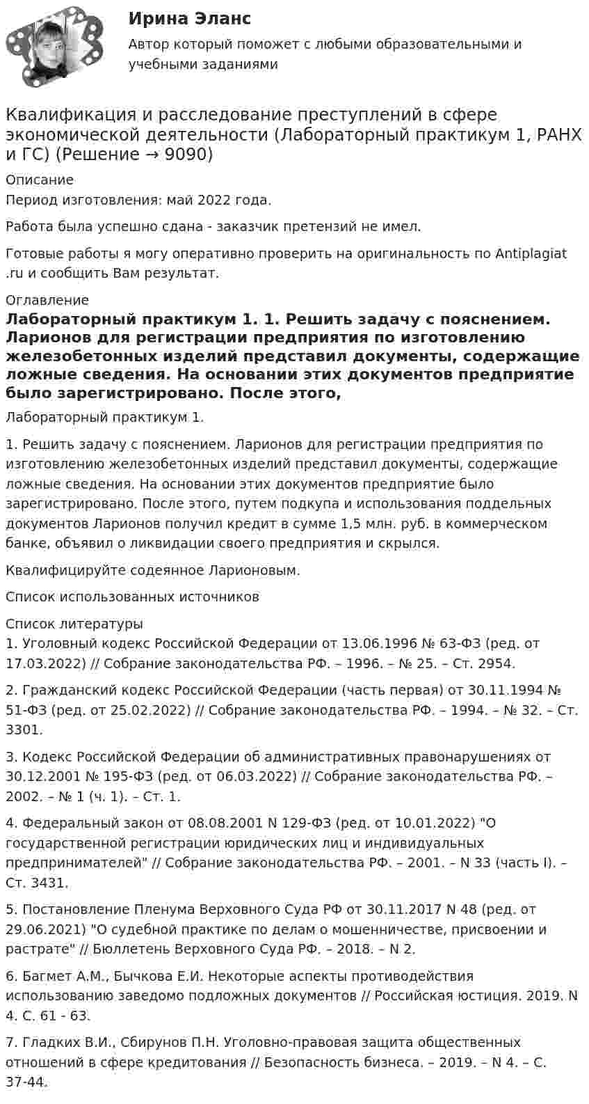      
          Описание
          Период изготовления: май  2022 года.Работа была успешно сдана - заказчик претензий не имел.Готовые работы я могу оперативно проверить на оригинальность по Antiplagiat .ru и сообщить Вам результат. 
          Оглавление
          Лабораторный практикум 1. 1. Решить задачу с пояснением. Ларионов для регистрации предприятия по изготовлению железобетонных изделий представил документы, содержащие ложные сведения. На основании этих документов предприятие было зарегистрировано. После этого, путем подкупа и использования поддельных документов Ларионов получил кредит в сумме 1,5 млн. руб. в коммерческом банке, объявил о ликвидации своего предприятия и скрылся.Квалифицируйте содеянное Ларионовым. Список использованных источников  
          Список литературы
          1. Уголовный кодекс Российской Федерации от 13.06.1996 № 63-ФЗ (ред. от 17.03.2022) // Собрание законодательства РФ. – 1996. – № 25. – Ст. 2954.2. Гражданский кодекс Российской Федерации (часть первая) от 30.11.1994 № 51-ФЗ (ред. от 25.02.2022) // Собрание законодательства РФ. – 1994. – № 32. – Ст. 3301.3. Кодекс Российской Федерации об административных правонарушениях от 30.12.2001 № 195-ФЗ (ред. от 06.03.2022) // Собрание законодательства РФ. – 2002. – № 1 (ч. 1). – Ст. 1.4. Федеральный закон от 08.08.2001 N 129-ФЗ (ред. от 10.01.2022) О государственной регистрации юридических лиц и индивидуальных предпринимателей // Собрание законодательства РФ. – 2001. – N 33 (часть I). – Ст. 3431.5. Постановление Пленума Верховного Суда РФ от 30.11.2017 N 48 (ред. от 29.06.2021) О судебной практике по делам о мошенничестве, присвоении и растрате // Бюллетень Верховного Суда РФ. – 2018. – N 2.6. Багмет А.М., Бычкова Е.И. Некоторые аспекты противодействия использованию заведомо подложных документов // Российская юстиция. 2019. N 4. С. 61 - 63.7. Гладких В.И., Сбирунов П.Н. Уголовно-правовая защита общественных отношений в сфере кредитования // Безопасность бизнеса. – 2019. – N 4. – С. 37-44.
            
            
            Квалификация и расследование преступлений в сфере экономической деятельности (Анализ судебной практики, РАНХ и ГС)Квалификация и расследование преступлений в сфере экономической деятельности (Лабораторный практикум 1, РАНХ и ГС)Квалификация и расследование преступлений простив собственности (Лабораторный практикум по теме 2, РАНХ и ГС)Квалификация преступленийквалификация преступлений в сфере компьютерной информации Квалификация преступлений в сфере компьютерной информации (ответы на тест Синергия / МТИ / МОИ / МосАП)Квалификация преступлений в сфере компьютерной информации.фю_БАККвадратный проводящий контур со стороной l = 20 см и током I = 10 А свободно подвешен в однородном магнитном поле с индукцией B = 0,2 Тл. Определить:  1) работу, которую необходимо совершитьКвалиметрия вариант 5 Практическая часть (Задание 2) Для оценки качества технического объекта был проведен экспертный опрос, в котором принимала участие группа экспертов в составе пяти человек. Квалификационной комиссией Адвокатской палаты Томской области рассматривается дело по жалобе на адвоката Оськина, который обязался оказать юридическую помощь сыну заявительницы, гражданки Зинаиды Ильиничны Манко.Квалификационные требования, которые предъявляются к претендентам на ведущие должности государственной гражданской службы:...КВАЛИФИКАЦИОННЫЙ ЭКЗАМЕН. ПМ.03. ВЫПОЛНЕНИЕ РАБОТ ПО ОДНОЙ ИЛИ НЕСКОЛЬКИМ ПРОФЕССИЯМ РАБОЧИХ, ДОЛЖНОСТЯМ СЛУЖАЩИХ. АРХИВАРИУС (ДОУА)Квалификационный экзамен Управление ассортиментом, оценка качества и обеспечение сохраняемости товаров Витте Вариант 2 (З-О)Квалификационный экзамен Управление ассортиментом, оценка качества и обеспечение сохраняемости товаров  Витте Вариант  3 (П-Х)