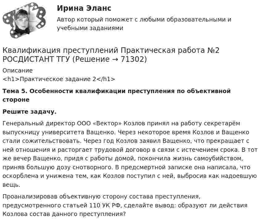     
            Описание
            <h1>Практическое задание 2</h1> Тема 5. Особенности квалификации преступления по объективной стороне Решите задачу.	Генеральный директор ООО «Вектор» Козлов принял на работу секретарём выпускницу университета Ващенко. Через некоторое время Козлов и Ващенко стали сожительствовать. Через год Козлов заявил Ващенко, что прекращает с ней отношения и расторгает трудовой договор в связи с истечением срока.  В тот же вечер Ващенко, придя с работы домой, покончила жизнь самоубийством, приняв большую дозу снотворного. В предсмертной записке она  написала, что оскорблена и унижена тем, как Козлов поступил с ней, выбросив как надоевшую вещь. 	Проанализировав объективную сторону состава преступления, предусмотренного статьей 110 УК РФ, сделайте вывод: образуют ли действия Козлова состав данного преступления?   
            
            
            Квалификация преступлений Практическая работа №1 РОСДИСТАНТ ТГУКвалификация преступлений Практическая работа №2 РОСДИСТАНТ ТГУКвалификация преступлений Практическая работа №3 РОСДИСТАНТ ТГУКвалификация преступлений Практическая работа №4 РОСДИСТАНТ ТГУКвалификация преступлений Практическая работа №5Квалификация преступлений Практическая работа №5 РОСДИСТАНТ ТГУКвалификация преступлений Практическая работа №6 РОСДИСТАНТ ТГУКвалификация преступлений в сфере компьютерной информации.фю_БАККвалификация преступлений в сфере компьютерной информации.фю_БАК💯 Квалификация преступлений в сфере компьютерной информации.фю_БАК (ответы на тест Синергия / МОИ / МТИ / МосАП, декабрь 2023)💯 Квалификация преступлений в сфере компьютерной информации.фю_БАК (ответы на тест Синергия / МОИ / МТИ / МосАП, ноябрь 2023)💯 Квалификация преступлений в сфере компьютерной информации.фю_БАК (ответы на тест Синергия / МОИ / МТИ / МосАП, октябрь 2023)💯 Квалификация преступлений в сфере компьютерной информации.фю_БАК (ответы на тест Синергия / МОИ / МТИ / МосАП, январь 2024)Квалификация преступлений в сфере компьютерной информации.фю_БАК. Синергия. Ответы на ИТОГОВЫЙ ТЕСТ. На отлично!