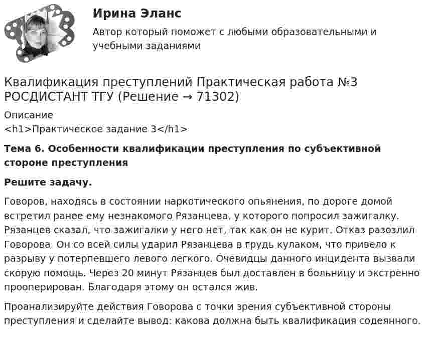     
            Описание
            <h1>Практическое задание 3</h1> Тема 6. Особенности квалификации преступления по субъективной стороне преступления  Решите задачу.	Говоров, находясь в состоянии наркотического опьянения, по дороге домой встретил ранее ему незнакомого Рязанцева, у которого попросил зажигалку. Рязанцев сказал, что зажигалки у него нет, так как он не курит. Отказ разозлил Говорова. Он со всей силы ударил Рязанцева в грудь кулаком, что привело к разрыву у потерпевшего левого легкого. Очевидцы данного инцидента вызвали скорую помощь. Через 20 минут Рязанцев был доставлен в больницу и экстренно прооперирован. Благодаря этому он остался жив. 	Проанализируйте действия Говорова с точки зрения субъективной стороны преступления и сделайте вывод: какова должна быть квалификация содеянного.   
            
            
            Квалификация преступлений Практическая работа №2 РОСДИСТАНТ ТГУКвалификация преступлений Практическая работа №3 РОСДИСТАНТ ТГУКвалификация преступлений Практическая работа №4 РОСДИСТАНТ ТГУКвалификация преступлений Практическая работа №5Квалификация преступлений Практическая работа №5 РОСДИСТАНТ ТГУКвалификация преступлений Практическая работа №6 РОСДИСТАНТ ТГУКвалификация преступлений, Практические задания 1-6, Уголовное право и процессКвалификация преступлений в сфере компьютерной информации.фю_БАК💯 Квалификация преступлений в сфере компьютерной информации.фю_БАК (ответы на тест Синергия / МОИ / МТИ / МосАП, декабрь 2023)💯 Квалификация преступлений в сфере компьютерной информации.фю_БАК (ответы на тест Синергия / МОИ / МТИ / МосАП, ноябрь 2023)💯 Квалификация преступлений в сфере компьютерной информации.фю_БАК (ответы на тест Синергия / МОИ / МТИ / МосАП, октябрь 2023)💯 Квалификация преступлений в сфере компьютерной информации.фю_БАК (ответы на тест Синергия / МОИ / МТИ / МосАП, январь 2024)Квалификация преступлений в сфере компьютерной информации.фю_БАК. Синергия. Ответы на ИТОГОВЫЙ ТЕСТ. На отлично!Квалификация преступлений в сфере компьютерной информации.фю_БАК (тест с ответами Синергия/МОИ/ МТИ /МОСАП)