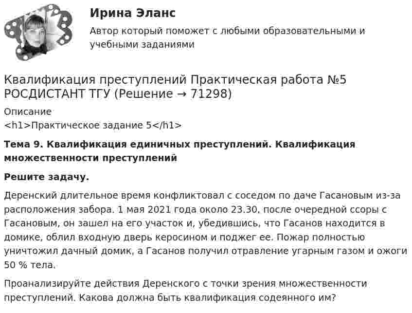     
            Описание
            <h1>Практическое задание 5</h1> Тема 9. Квалификация единичных преступлений. Квалификация множественности преступлений  Решите задачу.	Деренский длительное время конфликтовал с соседом по даче Гасановым из-за расположения забора. 1 мая 2021 года около 23.30, после очередной ссоры с Гасановым, он зашел на его участок и, убедившись, что Гасанов находится в домике, облил входную дверь керосином и поджег ее. Пожар полностью уничтожил дачный домик, а Гасанов получил отравление угарным газом и ожоги 50 % тела. 	Проанализируйте действия Деренского с точки зрения множественности преступлений. Какова должна быть квалификация содеянного им?    
            
            
            Квалификация преступлений Практическая работа №5Квалификация преступлений Практическая работа №5 РОСДИСТАНТ ТГУКвалификация преступлений Практическая работа №6 РОСДИСТАНТ ТГУКвалификация преступлений, Практические задания 1-6, Уголовное право и процессКвалификация преступлений РосдистантКвалификация преступлений РосдистантКвалификация преступлений Росдистант💯 Квалификация преступлений в сфере компьютерной информации.фю_БАК (ответы на тест Синергия / МОИ / МТИ / МосАП, октябрь 2023)💯 Квалификация преступлений в сфере компьютерной информации.фю_БАК (ответы на тест Синергия / МОИ / МТИ / МосАП, январь 2024)Квалификация преступлений в сфере компьютерной информации.фю_БАК. Синергия. Ответы на ИТОГОВЫЙ ТЕСТ. На отлично!Квалификация преступлений в сфере компьютерной информации.фю_БАК (тест с ответами Синергия/МОИ/ МТИ /МОСАП)Квалификация преступлений Практическая работа №1 РОСДИСТАНТ ТГУКвалификация преступлений Практическая работа №2 РОСДИСТАНТ ТГУКвалификация преступлений Практическая работа №3 РОСДИСТАНТ ТГУ