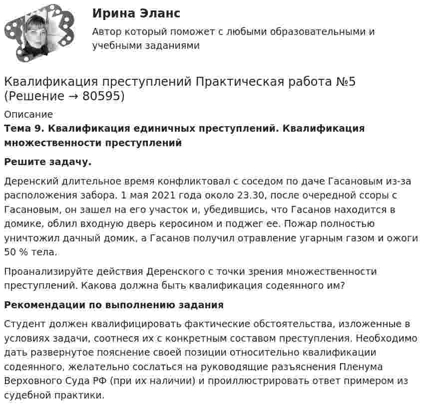    
            Описание
            Тема 9. Квалификация единичных преступлений. Квалификация множественности преступленийРешите задачу.Деренский длительное время конфликтовал с соседом по даче Гасановым из-за расположения забора. 1 мая 2021 года около 23.30, после очередной ссоры с Гасановым, он зашел на его участок и, убедившись, что Гасанов находится в домике, облил входную дверь керосином и поджег ее. Пожар полностью уничтожил дачный домик, а Гасанов получил отравление угарным газом и ожоги 50 % тела.Проанализируйте действия Деренского с точки зрения множественности преступлений. Какова должна быть квалификация содеянного им?Рекомендации по выполнению задания	Студент должен квалифицировать фактические обстоятельства, изложенные в условиях задачи, соотнеся их с конкретным составом преступления. Необходимо дать развернутое пояснение своей позиции относительно квалификации содеянного, желательно сослаться на руководящие разъяснения Пленума Верховного Суда РФ (при их наличии) и проиллюстрировать ответ примером из судебной практики.    
            
            
            Квалификация преступлений Практическая работа №4 РОСДИСТАНТ ТГУКвалификация преступлений Практическая работа №5Квалификация преступлений Практическая работа №5 РОСДИСТАНТ ТГУКвалификация преступлений Практическая работа №6 РОСДИСТАНТ ТГУКвалификация преступлений, Практические задания 1-6, Уголовное право и процессКвалификация преступлений РосдистантКвалификация преступлений Росдистант💯 Квалификация преступлений в сфере компьютерной информации.фю_БАК (ответы на тест Синергия / МОИ / МТИ / МосАП, ноябрь 2023)💯 Квалификация преступлений в сфере компьютерной информации.фю_БАК (ответы на тест Синергия / МОИ / МТИ / МосАП, октябрь 2023)💯 Квалификация преступлений в сфере компьютерной информации.фю_БАК (ответы на тест Синергия / МОИ / МТИ / МосАП, январь 2024)Квалификация преступлений в сфере компьютерной информации.фю_БАК. Синергия. Ответы на ИТОГОВЫЙ ТЕСТ. На отлично!Квалификация преступлений в сфере компьютерной информации.фю_БАК (тест с ответами Синергия/МОИ/ МТИ /МОСАП)Квалификация преступлений Практическая работа №1 РОСДИСТАНТ ТГУКвалификация преступлений Практическая работа №2 РОСДИСТАНТ ТГУ