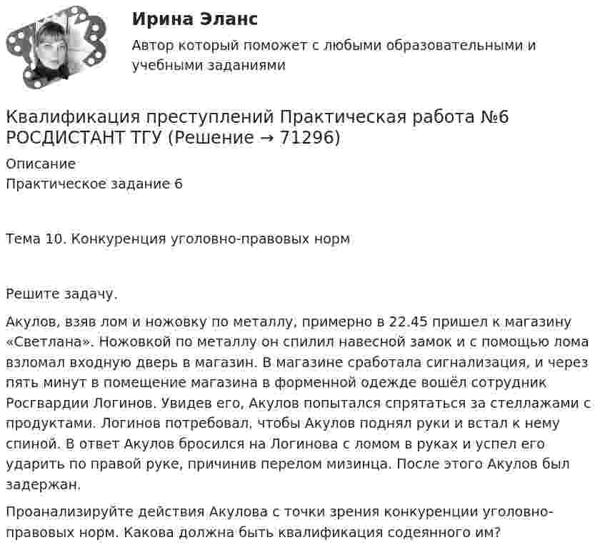     
            Описание
            Практическое задание 6Тема 10. Конкуренция уголовно-правовых нормРешите задачу.	Акулов, взяв лом и ножовку по металлу, примерно в 22.45 пришел к магазину «Светлана». Ножовкой по металлу он спилил навесной замок и с помощью лома взломал входную дверь в магазин. В магазине сработала сигнализация, и через пять минут в помещение магазина в форменной одежде вошёл сотрудник Росгвардии Логинов. Увидев его, Акулов попытался спрятаться за стеллажами с продуктами. Логинов потребовал, чтобы Акулов поднял руки и встал к нему спиной. В ответ Акулов бросился на Логинова с ломом в руках и успел его ударить по правой руке, причинив перелом мизинца. После этого Акулов был задержан.Проанализируйте действия Акулова с точки зрения конкуренции уголовно-правовых норм. Какова должна быть квалификация содеянного им?   
            
            
            Квалификация преступлений Практическая работа №5 РОСДИСТАНТ ТГУКвалификация преступлений Практическая работа №6 РОСДИСТАНТ ТГУКвалификация преступлений, Практические задания 1-6, Уголовное право и процессКвалификация преступлений РосдистантКвалификация преступлений РосдистантКвалификация преступлений РосдистантКвалификация преступлений Росдистант💯 Квалификация преступлений в сфере компьютерной информации.фю_БАК (ответы на тест Синергия / МОИ / МТИ / МосАП, январь 2024)Квалификация преступлений в сфере компьютерной информации.фю_БАК. Синергия. Ответы на ИТОГОВЫЙ ТЕСТ. На отлично!Квалификация преступлений в сфере компьютерной информации.фю_БАК (тест с ответами Синергия/МОИ/ МТИ /МОСАП)Квалификация преступлений Практическая работа №1 РОСДИСТАНТ ТГУКвалификация преступлений Практическая работа №2 РОСДИСТАНТ ТГУКвалификация преступлений Практическая работа №3 РОСДИСТАНТ ТГУКвалификация преступлений Практическая работа №4 РОСДИСТАНТ ТГУ