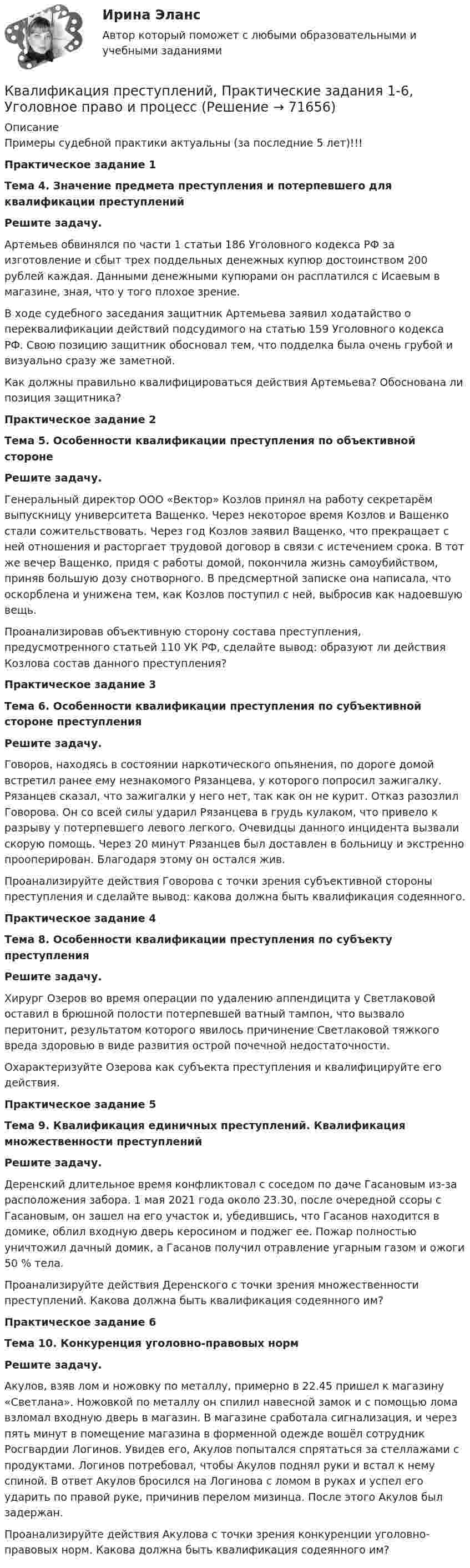     
            Описание
            Примеры судебной практики актуальны (за последние 5 лет)!!!Практическое задание 1Тема 4. Значение предмета преступления и потерпевшего для квалификации преступленийРешите задачу.Артемьев обвинялся по части 1 статьи 186 Уголовного кодекса РФ за изготовление и сбыт трех поддельных денежных купюр достоинством 200 рублей каждая. Данными денежными купюрами он расплатился с Исаевым в магазине, зная, что у того плохое зрение.  В ходе судебного заседания защитник Артемьева заявил ходатайство о переквалификации действий подсудимого на статью 159 Уголовного кодекса РФ. Свою позицию защитник обосновал тем, что подделка была очень грубой и визуально сразу же заметной.Как должны правильно квалифицироваться действия Артемьева? Обоснована ли позиция защитника?Практическое задание 2Тема 5. Особенности квалификации преступления по объективной сторонеРешите задачу.Генеральный директор ООО «Вектор» Козлов принял на работу секретарём выпускницу университета Ващенко. Через некоторое время Козлов и Ващенко стали сожительствовать. Через год Козлов заявил Ващенко, что прекращает с ней отношения и расторгает трудовой договор в связи с истечением срока.  В тот же вечер Ващенко, придя с работы домой, покончила жизнь самоубийством, приняв большую дозу снотворного. В предсмертной записке она  написала, что оскорблена и унижена тем, как Козлов поступил с ней, выбросив как надоевшую вещь. Проанализировав объективную сторону состава преступления, предусмотренного статьей 110 УК РФ, сделайте вывод: образуют ли действия Козлова состав данного преступления?Практическое задание 3Тема 6. Особенности квалификации преступления по субъективной стороне преступленияРешите задачу.Говоров, находясь в состоянии наркотического опьянения, по дороге домой встретил ранее ему незнакомого Рязанцева, у которого попросил зажигалку. Рязанцев сказал, что зажигалки у него нет, так как он не курит. Отказ разозлил Говорова. Он со всей силы ударил Рязанцева в грудь кулаком, что привело к разрыву у потерпевшего левого легкого. Очевидцы данного инцидента вызвали скорую помощь. Через 20 минут Рязанцев был доставлен в больницу и экстренно прооперирован. Благодаря этому он остался жив. Проанализируйте действия Говорова с точки зрения субъективной стороны преступления и сделайте вывод: какова должна быть квалификация содеянного.Практическое задание 4Тема 8. Особенности квалификации преступления по субъекту преступленияРешите задачу.Хирург Озеров во время операции по удалению аппендицита у Светлаковой оставил в брюшной полости потерпевшей ватный тампон, что вызвало перитонит, результатом которого явилось причинение Светлаковой тяжкого вреда здоровью в виде развития острой почечной недостаточности.Охарактеризуйте Озерова как субъекта преступления и квалифицируйте его действия.Практическое задание 5Тема 9. Квалификация единичных преступлений. Квалификация множественности преступленийРешите задачу.Деренский длительное время конфликтовал с соседом по даче Гасановым из-за расположения забора. 1 мая 2021 года около 23.30, после очередной ссоры с Гасановым, он зашел на его участок и, убедившись, что Гасанов находится в домике, облил входную дверь керосином и поджег ее. Пожар полностью уничтожил дачный домик, а Гасанов получил отравление угарным газом и ожоги 50 % тела. Проанализируйте действия Деренского с точки зрения множественности преступлений. Какова должна быть квалификация содеянного им? Практическое задание 6Тема 10. Конкуренция уголовно-правовых нормРешите задачу.Акулов, взяв лом и ножовку по металлу, примерно в 22.45 пришел к магазину «Светлана». Ножовкой по металлу он спилил навесной замок и с помощью лома взломал входную дверь в магазин. В магазине сработала сигнализация, и через пять минут в помещение магазина в форменной одежде вошёл сотрудник Росгвардии Логинов. Увидев его, Акулов попытался спрятаться за стеллажами с продуктами. Логинов потребовал, чтобы Акулов поднял руки и встал к нему спиной. В ответ Акулов бросился на Логинова с ломом в руках и успел его ударить по правой руке, причинив перелом мизинца. После этого Акулов был задержан.Проанализируйте действия Акулова с точки зрения конкуренции уголовно-правовых норм. Какова должна быть квалификация содеянного им?   
            
            
            Квалификация преступлений Практическая работа №6 РОСДИСТАНТ ТГУКвалификация преступлений, Практические задания 1-6, Уголовное право и процессКвалификация преступлений РосдистантКвалификация преступлений РосдистантКвалификация преступлений РосдистантКвалификация преступлений РосдистантКвалификация преступлений РосдистантКвалификация преступлений в сфере компьютерной информации.фю_БАК. Синергия. Ответы на ИТОГОВЫЙ ТЕСТ. На отлично!Квалификация преступлений в сфере компьютерной информации.фю_БАК (тест с ответами Синергия/МОИ/ МТИ /МОСАП)Квалификация преступлений Практическая работа №1 РОСДИСТАНТ ТГУКвалификация преступлений Практическая работа №2 РОСДИСТАНТ ТГУКвалификация преступлений Практическая работа №3 РОСДИСТАНТ ТГУКвалификация преступлений Практическая работа №4 РОСДИСТАНТ ТГУКвалификация преступлений Практическая работа №5