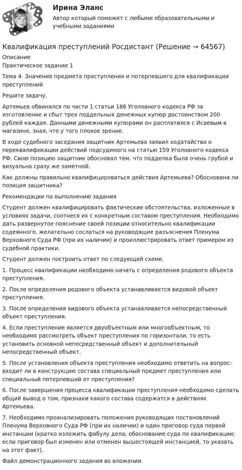     
            Описание
            Практическое задание 1Тема 4. Значение предмета преступления и потерпевшего для квалификации преступленийРешите задачу.Артемьев обвинялся по части 1 статьи 186 Уголовного кодекса РФ за изготовление и сбыт трех поддельных денежных купюр достоинством 200 рублей каждая. Данными денежными купюрами он расплатился с Исаевым в магазине, зная, что у того плохое зрение.В ходе судебного заседания защитник Артемьева заявил ходатайство о переквалификации действий подсудимого на статью 159 Уголовного кодекса РФ. Свою позицию защитник обосновал тем, что подделка была очень грубой и визуально сразу же заметной.Как должны правильно квалифицироваться действия Артемьева? Обоснована ли позиция защитника?Рекомендации по выполнению заданияСтудент должен квалифицировать фактические обстоятельства, изложенные в условиях задачи, соотнеся их с конкретным составом преступления. Необходимо дать развернутое пояснение своей позиции относительно квалификации содеянного, желательно сослаться на руководящие разъяснения Пленума Верховного Суда РФ (при их наличии) и проиллюстрировать ответ примером из судебной практики.Студент должен построить ответ по следующей схеме.1. Процесс квалификации необходимо начать с определения родового объекта преступления.2. После определения родового объекта устанавливается видовой объект преступления.3. После определения видового объекта устанавливается непосредственный объект преступления.4. Если преступление является двуобъектным или многообъектным, то необходимо рассмотреть объект преступления по горизонтали, то есть установить основной непосредственный объект и дополнительный непосредственный объект.5. После установления объекта преступления необходимо ответить на вопрос: входит ли в конструкцию состава специальный предмет преступления или специальный потерпевший от преступления?6. После завершения процесса квалификации преступления необходимо сделать общий вывод о том, признаки какого состава содержатся в действиях Артемьева.7. Необходимо проанализировать положения руководящих постановлений Пленума Верховного Суда РФ (при их наличии) и один приговор суда первой инстанции (кратко изложить фабулу дела; обоснование суда по квалификации; если приговор был изменен или отменен вышестоящей инстанцией, то указать на этот факт).Файл демонстрационного задания во вложении.   
            
            
            Квалификация преступлений, Практические задания 1-6, Уголовное право и процессКвалификация преступлений РосдистантКвалификация преступлений РосдистантКвалификация преступлений РосдистантКвалификация преступлений РосдистантКвалификация преступлений РосдистантКвалификация преступлений РосдистантКвалификация преступлений в сфере компьютерной информации.фю_БАК (тест с ответами Синергия/МОИ/ МТИ /МОСАП)Квалификация преступлений Практическая работа №1 РОСДИСТАНТ ТГУКвалификация преступлений Практическая работа №2 РОСДИСТАНТ ТГУКвалификация преступлений Практическая работа №3 РОСДИСТАНТ ТГУКвалификация преступлений Практическая работа №4 РОСДИСТАНТ ТГУКвалификация преступлений Практическая работа №5Квалификация преступлений Практическая работа №5 РОСДИСТАНТ ТГУ